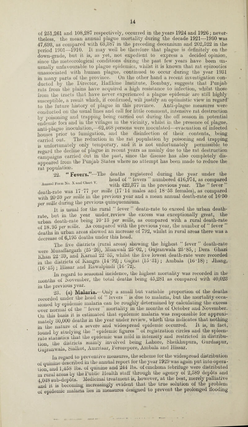 of 251,261 and 108,287 respectively, occurred in the years 1924 and 1926; never¬ theless, the mean annual plague mortality during the decade 1921—1980 was 47,698, as compared with 68,387 in the preceding decennium and 202,522 in the period 1901—1910. It may well be therefore that plague is definitely on the down-grade, but it is, as yet, not expedient to express a decided opinion, since the meteorological conditions during the past few years have been un¬ usually unfavourable to plague epidemics, whilst it is known that rat epizootics unassociated with human plague, continued to occur during the year 1931 in many parts of the province. On the other hand a recent investigation con¬ ducted by the Director, Haff'kine Institute, Bombay, suggests that Punjab rats from the plains have acquired a high resistance to infection, whilst, those from the tracts that have never experienced a plague epidemic are still highly susceptible, a result which, if confirmed, will justify an optimistic view in regard to the future history of plague in this province. Anti-plague measures were conducted on the usual lines and call for little comment, intensive rat destruction by poisoning and trapping being carried out during the off season in potential endemic foci and in the villages in the vicinity, whilst in the presence of plague, anti-plague inoculation,—62,468 persons were inoculated—evacuation of infected houses prior to fumigation, and the disinfection of their contents, being carried out. The reduction in the rat population by poisoning and trapping is unfortunately only temporary, and it is not unfortunately permissible to regard the decline of plague in recent years as mainly due to the rat destruction campaigns carried out in the past, since.the disease has also completely dis¬ appeared from the Punjab States where no attempt has been made to reduce the rat population. 22. “ Fevers.”—The deaths registered during the year under the head of “ fevers ” numbered 416,974, as compared Annual Form No. x and chait . with 422,377 in the previous year. The “ fever ” death-rate was 17*77 per mille (17*14 males and 18*53 females), as compared with 20*59 per mille in the previous year and a mean annual death-rate of 16*50 per mille during the previous quinquennium. It is usual for the rural “ fever ” death-rate to exceed the urban death- rate but in the year under, review the excess was exceptionally great, the urban death-rate being 10*13 per mille, as compared with a rural death-rate of 18.95 per mille. As compared with the previous year, the number of “ fever ” deaths in urban areas showed an increase of 792, whilst in rural areas there was a decrease of 6,195 deaths under this head. The live districts (rural areas) showing the highest “ fever ” death-rate were Muzaffargarh (25*26), Mianwali 25*02,; Gujranwala 23*85,; Dera Ghazi Khan 22*39, and Karnal 22*35, whilst the five lowest death-rate were recorded m the districts of Kangra (14*92) ; Gujrat (15*31) ; Ambala (16*18) ; Jhang, (16*45) ; Hissar and Rawalpindi (16*72). In regard to seasonal incidence, the highest mortality was recorded in the months of -November, the total deaths being 45,281 as compared with 40,023 in the previous year. 23. (a) Malaria.—Only a small but variable proportion of the deaths recorded under the head of “ fevers is due to malaria, but the mortality occa¬ sioned by epidemic malaria can be roughly determined by calculating the excess over normal of the “ fever ” mortality m the months of October and November. On this basis it is estimated that epidemic malaria was responsible for approxi¬ mately 80,000 deaths in the year under review, which thus indicates that nothing in the nature of a severe and widespread epidemic occurred. It is, in fact, found by studying the “ epidemic figures ” of registration circles and the spleen- rate statistics that the epidemic was mild in intensity and restricted in distribu¬ tion the districts mainly involved being Lahore, Sheikhupura, Gurdaspur, Gujranwala, Sialkot, Amritsar, Ferozepore, Ambala and Hissar. In regard to preventive measures, the scheme for the widespread distribution of quinine described in the annual report for the year 1929 was again put into opera¬ tion and 1,458 lbs. of quinine and 244 lbs. of cinchona febrifuge were distributed m rural areas by the Public Health staff through the agency of 2,589 depots and 4 048 sub-depots. Medicinal treatment is, however, at the best, merely palliative and it is becoming increasingly evident that the true solution of the problem of epidemic malaria lies in measures designed to prevent the prolonged flooding