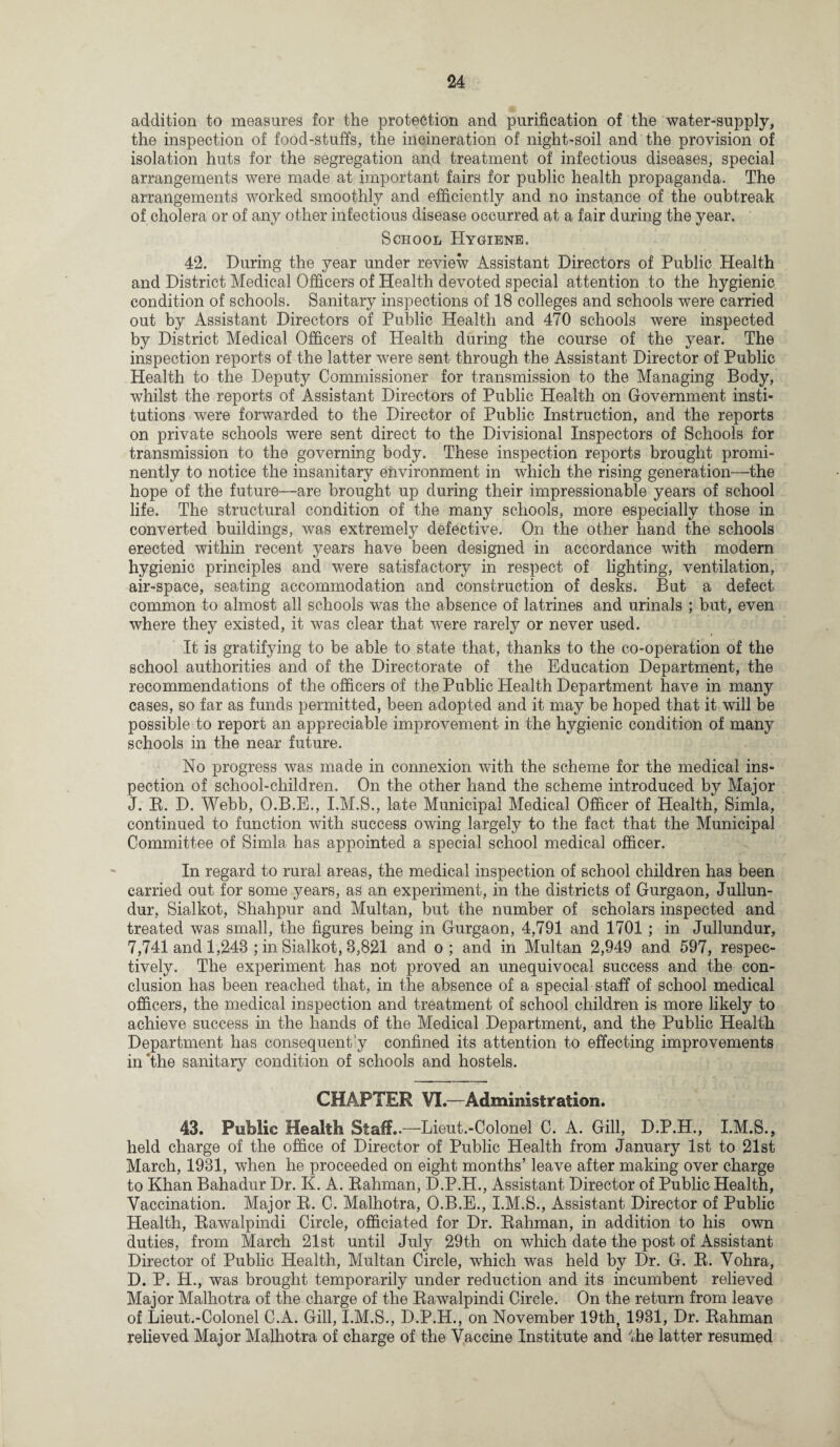addition to measures for the protection and purification of the water-supply, the inspection of food-stuffs, the incineration of night-soil and the provision of isolation huts for the segregation and treatment of infectious diseases, special arrangements were made at important fairs for public health propaganda. The arrangements worked smoothly and efficiently and no instance of the oubtreak of cholera or of any other infectious disease occurred at a fair during the year. School Hygiene. 42. During the year under review Assistant Directors of Public Health and District Medical Officers of Health devoted special attention to the hygienic condition of schools. Sanitary inspections of 18 colleges and schools were carried out by Assistant Directors of Pulilic Health and 470 schools were inspected by District Medical Officers of Health during the course of the year. The inspection reports of the latter were sent through the Assistant Director of Public Health to the Deputy Commissioner for transmission to the Managing Body, whilst the reports of Assistant Directors of Public Health on Government insti¬ tutions were forwarded to the Director of Public Instruction, and the reports on private schools were sent direct to the Divisional Inspectors of Schools for transmission to the governing body. These inspection reports brought promi¬ nently to notice the insanitary environment in which the rising generation—the hope of the future—are brought up during their impressionable years of school life. The structural condition of the many schools, more especially those in converted buildings, was extremely defective. On the other hand the schools erected within recent years have been designed in accordance with modern hygienic principles and were satisfactory in respect of lighting, ventilation, air-space, seating accommodation and construction of desks. But a defect common to almost all schools was the absence of latrines and urinals ; but, even where they existed, it was clear that were rarely or never used. It is gratifying to be able to state that, thanks to the co-operation of the school authorities and of the Directorate of the Education Department, the recommendations of the officers of the Public Health Department have in many cases, so far as funds permitted, been adopted and it may be hoped that it will be possible to report an appreciable improvement in the hygienic condition of many schools in the near future. No progress was made in connexion with the scheme for the medical ins¬ pection of school-children. On the other hand the scheme introduced by Major J. B. D. Webb, O.B.E., I.M.S., late Municipal Medical Officer of Health, Simla, continued to function with success owing largely to the fact that the Municipal Committee of Simla has appointed a special school medical officer. In regard to rural areas, the medical inspection of school children has been carried out for some years, as an experiment, in the districts of Gurgaon, Jullun- dur, Sialkot, Shahpur and Multan, but the number of scholars inspected and treated was small, the figures being in Gurgaon, 4,791 and 1701 ; in Jullundur, 7,741 and 1,243 ; in Sialkot, 8,821 and o; and in Multan 2,949 and 597, respec¬ tively. The experiment has not proved an unequivocal success and the con¬ clusion has been reached that, in the absence of a special staff of school medical officers, the medical inspection and treatment of school children is more likely to achieve success in the hands of the Medical Department, and the Public Health Department has consequently confined its attention to effecting improvements in The sanitary condition of schools and hostels. CHAPTER VI.—Administration. 43. Public Health Staff..—Lieut.-Colonel C. A. Gill, D.P.H., I.M.S., held charge of the office of Director of Public Health from January 1st to 21st March, 1931, when he proceeded on eight months’ leave after making over charge to Khan Bahadur Dr. K. A. Rahman, D.P.H., Assistant Director of Public Health, Vaccination. Major R. C. Malhotra, O.B.E., I.M.S., Assistant Director of Public Health, Rawalpindi Circle, officiated for Dr. Rahman, in addition to his own duties, from March 21st until July 29th on which date the post of Assistant Director of Public Health, Multan Circle, which was held by Dr. G. R. Vohra, D. P. H., was brought temporarily under reduction and its incumbent relieved Major Malhotra of the charge of the Rawalpindi Circle. On the return from leave of Lieut.-Colonel C.A. Gill, I.M.S., D.P.H., on November 19th, 1931, Dr. Rahman relieved Major Malhotra of charge of the Vaccine Institute and ffie latter resumed