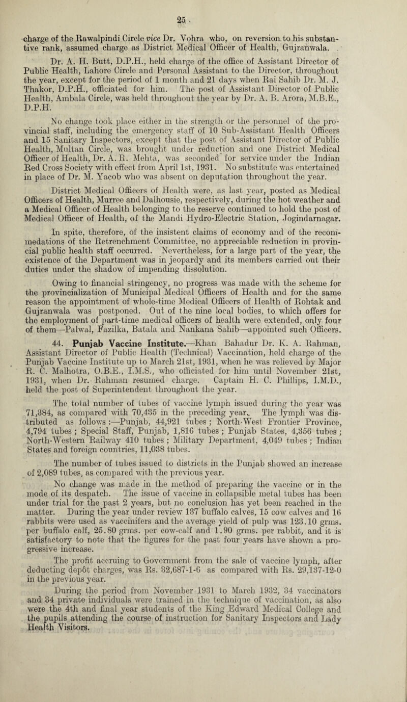 tive rank, assumed charge as District Medical Officer of Health, Gujranwala. . Dr. A. H. Butt, D.P.H., held charge of the office of Assistant Director of Public Health, Lahore Circle and Personal Assistant to the Director, throughout the year, except for the period of 1 month and 21 days when Rai Sahib Dr. M. J. Thakor, D.P.H., officiated for him. The post of Assistant Director of Public Health, Ambala Circle, was held throughout the year by Dr. A. B. Arora, M.B.E., D.P.H. No change took place either in the strength or the personnel of the pro¬ vincial staff, including the emergency staff of 10 Sub-Assistant Health Officers and 15 Sanitary Inspectors, except that the post of Assistant Director of Public Health, Multan Circle, was brought under reduction and one District Medical Officer of Health, Dr. A. R. Mehta, was seconded for service under the Indian Red Cross Society with effect from April 1st, 1981. No substitute was entertained in place of Dr. M. Yacob who was absent on deputation throughout the year. District Medical Officers of Health were, as last year, posted as Medical Officers of Health, Murree and Dalhousie, respectively, during the hot weather and a Medical Officer of Health belonging to the reserve continued to hold the post of Medical Officer of Health, of the Mandi Hydro-Electric Station, Jogindarnagar. In spite, therefore, of the insistent claims of economy and of the recomi- medations of the Retrenchment Committee, no appreciable reduction in provin¬ cial public health staff occurred. Nevertheless, for a large part of the year, the existence of the Department was in jeopardy and its members carried out their duties under the shadow of impending dissolution. Owing to financial stringency, no progress was made with the scheme for the provincialization of Municipal Medical Officers of Health and for the same reason the appointment of whole-time Medical Officers of Health of Rohtak and Gujranwala was postponed. Out of the nine local bodies, to which offers for the employment of part-time medical officers of health were extended, only four of them—Pahval, Fazilka, Batala and Nankana Sahib—appointed such Officers. 44. Punjab Vaccine Institute.—Khan Bahadur Dr. K. A. Rahman, Assistant Director of Public Health (Technical) Vaccination, held charge of the Punjab Vaccine Institute up to March 21st, 1981, when he was relieved by Major R. C. Malhotra, O.B.E., I.M.S., who officiated for him until November 21st, 1931, when Dr. Rahman resumed charge. Captain H. C. Phillips, I.M.D., held the post of Superintendent throughout the year. The total number of tubes of vaccine lymph issued during the year was 71,384, as compared with 70,435 in the preceding year.. The lymph was dis¬ tributed as follows :—Punjab, 44,921 tubes ; North-West Frontier Province, 4,794 tubes ; Special Staff, Punjab, 1,816 tubes ; Punjab States, 4,356 tubes ; North-Western Railway 410 tubes ; Military Department, 4,049 tubes ; Indian States and foreign countries, 11,038 tubes. The number of tubes issued to districts in the Punjab showed an increase of 2,089 tubes, as compared with the previous year. No change was made in the method of preparing the vaccine or in the mode of its despatch. The issue of vaccine in collapsible metal tubes has been under trial for the past 2 years, but no conclusion has yet been reached in the matter. During the year under review 137 buffalo calves, 15 cow calves and 16 rabbits were used as vaccinifers and the average yield of pulp was 123.10 grms. per buffalo calf, 25.80 grms. per cow-calf and 1.90 grms. per rabbit, and it is satisfactory to note that the figures for the past four years have shown a pro¬ gressive increase. The profit accruing to Government from the sale of vaccine lymph, after deducting depot charges, was Rs. 32,687-1-6 as compared with Rs. 29,137-12-0 in the previous year. During the period from November 1931 to March 1932, 34 vaccinators and 34 private individuals were trained in the technique of vaccination, as also were the 4th and final year students of the King Edward Medical College and the pupils attending the course of instruction for Sanitary Inspectors and Lady Health Visitors.