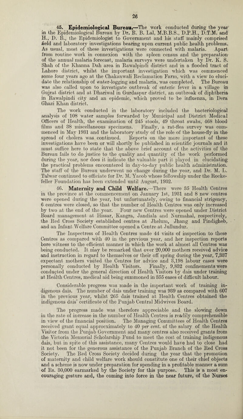 46. Epidemiological Bureau.—The work conducted during the year in the Epidemiological Bureau by Dr. R. B. Lai, M.B.B.S., D.P.H., D.T.M. and H., D. B., the Epidemiologist to Government and his staff mainly comprised field and laboratory investigations bearing upon current public health problems. As usual, most of these investigations were connected with malaria. Apart from routine work in connexion with the spleen census and the preparation of the annual malaria forecast, malaria surveys were undertaken by Dr. K. S. Shah of the Khanna Dah area in Rawalpindi district and in a flooded tract of Lahore district, whilst the important investigation which was commenced some four years ago at the Chakanwali Reclamation Farm, with a view to eluci¬ date the relationship of water-logging and malaria, wras completed. The Bureau w'as also called upon to investigate outbreak of enteric fever in a village in Gujrat district and at Dhariwal in Gurdaspur district, an outbreak of diphtheria in Rawalpindi city and an epidemic, which proved to be influenza, in Dera Ghazi Khan district. The work conducted in the laboratory included the bacteriological analysis of 108 wrater samples forwarded by Municipal and District Medical Officers of Health, the examination of 245 stools, 49 throat swabs, 468 blood films and 38 miscellaneous specimens. Finally, a rat-flea survey was com¬ menced in May 1981 and the laboratory study of the role of the house-fly in the spread of cholera w'as continued. Reports on the more important of these investigations have been or will shortly be published in scientific journals and it must suffice here to state that the above brief account of the activities of the Bureau fails to do justice to the quality and quantity of the work performed during the year, nor does it indicate the valuable part it played in elucidating the practical problems encountered in day-to-day public health administration. The staff of the Bureau underwent no change during the year, and Dr. M. L. Talwar continued to officiate for Dr. M. Yacob whose fellowship under the Rocke¬ feller Foundation has been extended until August, 1932. 46. Maternity and Child Welfare.—There were 35 Health Centres in the province at the commencement on January 1st, 1931 and 8 new centres were opened during the year, but unfortunately, owing to financial strigency, 6 centres were closed, so that the number of Health Centres wras only increased by twro at the end of the year. Four new Centres were opened under District Board management at Hissar, Kangra, Jandiala and Nurmahal, respectively, the Red Cross Society established centres at Jhelum, Jhang and Pindigheb, and an Infant Welfare Committee opened a Centre at Jullundur. The Inspectress of Health Centres made 44 visits of inspection to these Centres as compared with 40 in the previous year, and her inspection reports bore witness to the efficient manner in which the work at almost all Centres was being conducted. It may be remarked that over 20,000 mothers received advice and instruction in regard to themselves or their off spring during the year, 7,337 expectant mothers visited the Centres for advice and 3,198 labour cases were personally conducted by Health Visitors. Finally, 9,832 confinements were conducted under the general direction of Health Visitors by dais under training at Health Centres, medical aid being summoned in 355 cases of difficult labour. Considerable progress was made in the important work of training in¬ digenous dais. The number of dais under training was 939 as compared with 607 in the previous year, whilst 265 dais trained at Health Centres obtained the indigenous dais’ certificate of the Punjab Central Midwives Board. The progress made was therefore appreciable and the slowing down in the rate of increase in the number of Health Centres is readily comprehensible in view of the financial position. The Managing Committees of Health Centres received grant equal approcximately to 40 per cent, of the salary of the Health Visitor from the Punjab Government and many centres also received grants from the Victoria Memorial Scholarship Fund to meet the cost of training indigenous dais, but in spite of this assistance, many Centres would have had to close had it not been for the generous assistance of the Punjab Branch of the Red Cross Society. The Red Cross Society decided during the year that the promotion of maternity and child welfare work should constitute one of their chief objects and a scheme is now under preparation for spending in a profitable manner a sum of Rs. 30,000 earmarked by the Society for this purpose. This is a most en¬ couraging gesture and, the coming into force in the near future, of the Nurses