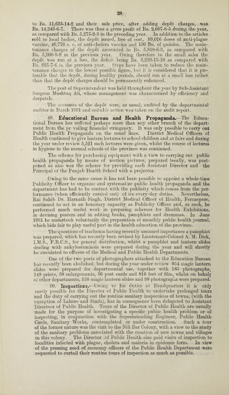 to Bs. 11,685-14-2 and their sale price, after adding depfit charges, was Bs. 14,243-6-7. There was thus a gross profit of Bs. 2,607-8-5 during the year, as compared with Bs. 5,275-2-3 in the preceding year. In addition to the articles sold to local bodies, the depot issued, free of cost, 89,016 doses of anti-plague vaccine, 40,770 c. c. of anti-cholera vaccine and 130 lbs. of quinine. The main¬ tenance charges of the depot amounted to Bs. 5,818-6-3, as compared with Bs. 5,900-9-9 in the previous year. Owing therefore to the small sales the depot was run at a loss, the deficit being Bs. 3,210-18-10 as compared with Bs. 625-7-6 in the previous year. Steps have been taken to reduce the main¬ tenance charges to the lowest possible figure, but it is considered that it is pre¬ ferable that the depot, during healthy periods, should run at a small loss rather than that the depot charges should be permanently enhanced. The post of Superintendent was held throughout the year by Sub-Assistant Surgeon Mushtaq Ali, whose management was characterized by efficiency and despatch. The accounts of the depot were, as usual, audited by the departmental auditor in March 1981 and suitable action was taken on the audit report . 49. Educational Bureau and Health Propaganda.—The Educa¬ tional Bureau has suffered perhaps more than any other branch of the depart¬ ment from the pr vailing financial stringency. It was only possible to carry out Public Health Propaganda on the usual lines. District Medical Officers of Health continued to give lantern lectures to school children and at fairs and during the year under review 5,521 such lectures were given, whilst the course of lectures in hygiene in the normal schools of the province was continued. The scheme for purchasing equipment with a view to carrying out public health propaganda by means of motion pictures, prepared locally, was post¬ poned as also was the scheme for providing each Assistant Director and the Principal of the Punjab Health School with a projector. Owing to the same cause it has not been possible to appoint a whole-time Publicity Officer to organize and systematize public health propaganda and the department has had to be content with the publicity which comes from the per¬ formance (when efficiently carried out) of its every-day duties. Nevertheless, Bai Sahib Dr. Harnath Singh, District Medical Officer of Health, Ferozepore, continued to act in an honorary capacity as Publicity Officer and, as such, he performed much useful work in preparing schemes for Health Exhibitions, in devising posters and in editing books, pamphlets and drammas. In June 1931 he undertook voluntarily the preparation of monthly public health journal, which bids fair to play useful part in the health education of the province. The questions of trachoma having recently assumed importance a pamphlet was prepared, which has recently been revised by Lieutenant-Colonel A. M. Dick, I.M.S., F.B.C.S., for general distribution, whilst a pamphlet and lantern slides dealing with ankylostomiasis were prepared during the year and will shortly be circulated to officers of the Medical and Public Health Departments. One of the two posts of photographers attached to the Education Bureau has recently been abolished, but during the year under review 954 magic lantern slides were prepared for departmental use, together with 185 photographs, 149 prints, 58 enlargements, 56 post cards and 816 feet of film, whilst on behalf of other departments, 158 magic lantern slides and 38 photographs were prepared- 50. Inspections.—Owing to his duties at Headquarters it is only rarely possible for the Director of Public Health to undertake prolonged tours and the duty of carrying out the routine sanitary inspections of towns, (with the exception of Lahore and Simla), has in consequence been delegated to Assistant Directors of Public Health. Tours of the Director of Public Health are usually made for the purpose of investigating a specific public health problem or of inspecting, in conjunction with the Superintending Engineer, Public Health Circle, Sanitary Works, contemplated or under construction. Such a tour of the former nature was the visit to the Nili Bar Colony, with a view to the study of the sanitary problems associated with the creation of new towns and villages in this colony. The Director of Public Health also paid visits of inspection to localities infected with plague, cholera and malaria in epidemic form. In view of the pressing need of economy officers of the Public Health Department were requested to curtail their routine tours of inspection as much as possible.