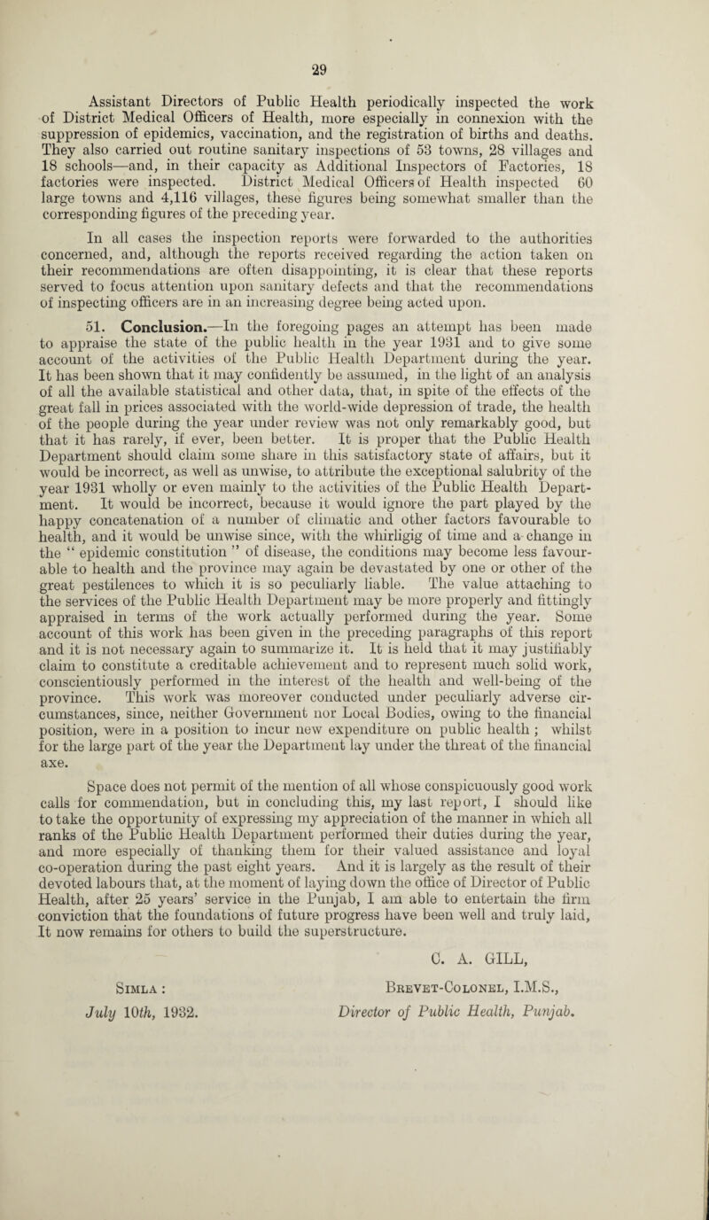 Assistant Directors of Public Health periodically inspected the work of District Medical Officers of Health, more especially in connexion with the suppression of epidemics, vaccination, and the registration of births and deaths. They also carried out routine sanitary inspections of 53 towns, 28 villages and 18 schools—and, in their capacity as Additional Inspectors of Factories, 18 factories were inspected. District Medical Officers of Health inspected 60 large towns and 4,116 villages, these figures being somewhat smaller than the corresponding figures of the preceding year. In all cases the inspection reports were forwarded to the authorities concerned, and, although the reports received regarding the action taken on their recommendations are often disappointing, it is clear that these reports served to focus attention upon sanitary defects and that the recommendations of inspecting officers are in an increasing degree being acted upon. 51. Conclusion.—In the foregoing pages an attempt has been made to appraise the state of the public health in the year 1931 and to give some account of the activities of the Public Health Department during the year. It has been shown that it may confidently be assumed, in the light of an analysis of all the available statistical and other data, that, in spite of the effects of the great fall in prices associated with the world-wide depression of trade, the health of the people during the year under review was not only remarkably good, but that it has rarely, if ever, been better. It is proper that the Public Health Department should claim some share in this satisfactory state of affairs, but it would be incorrect, as well as unwise, to attribute the exceptional salubrity of the year 1931 wholly or even mainly to the activities of the Public Health Depart¬ ment. It would be incorrect, because it would ignore the part played by the happy concatenation of a number of climatic and other factors favourable to health, and it would be unwise since, with the whirligig of time and a change in the “ epidemic constitution ” of disease, the conditions may become less favour¬ able to health and the province may again be devastated by one or other of the great pestilences to which it is so peculiarly liable. The value attaching to the services of the Public Health Department may be more properly and fittingly appraised in terms of the work actually performed during the year. Some account of this work has been given in the preceding paragraphs of this report and it is not necessary again to summarize it. It is held that it may justifiably claim to constitute a creditable achievement and to represent much solid work, conscientiously performed in the interest of the health and well-being of the province. This work was moreover conducted under peculiarly adverse cir¬ cumstances, since, neither Government nor Local Bodies, owing to the financial position, were in a position to incur new expenditure on public health ; whilst for the large part of the year the Department lay under the threat of the financial axe. Space does not permit of the mention of all whose conspicuously good work calls for commendation, but in concluding this, my last report, I should like to take the opportunity of expressing my appreciation of the manner in which all ranks of the Public Health Department performed their duties during the year, and more especially of thanking them for their valued assistance and loyal co-operation during the past eight years. And it is largely as the result of their devoted labours that, at the moment of laying down the office of Director of Public Health, after 25 years’ service in the Punjab, I am able to entertain the firm conviction that the foundations of future progress have been well and truly laid, It now remains for others to build the superstructure. ■ - 0. A. GILL, Simla : Brevet-Colonel, I.M.S., July 10th, 1932. Director of Public Health, Punjab,