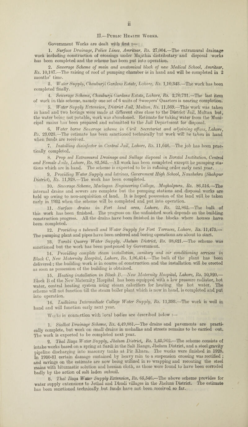 II.—Public Health Works. Government Works are dealt with first :— 1. Surface Drainage, Police Lines, Amritsar, Rs. 27,004.—The extramural drainage work including construction of crossings under Majithia distributary and disposal works has been completed and the scheme has been put into operation. 2. Seicerage Scheme of main and anatomical block of new Medical School, Amritsar, Rs. 10,187.—The raising of roof of pumping chamber is in hand and will be completed in 2 months’ time. 3. Water Supply, Chauburji Gardens Estate, Lahore, Rs. 1,10,343.—The work has been completed finally. 4. Seicerage Scheme, Chauburji Gardens Estate, Lahore, Rs. 2,70,731.—The last item of work in this scheme, namely one set of 6 units of Sweepers’ Quarters is nearing completion, 5. Water Supply Extension, District Jail, Multan, Rs. 11,569.—This work was taken in hand and two borings were made at different sites close to the District Jail, Multan but, the water being not potable, work was abandoned. Estimate for taking water from the Muni¬ cipal mains has been prepared and submitted to the Jail Department for disposal. 6. Water borne Sewerage scheme in Civil Secretariat and adjoining offices, Lahore, Rs. 23,023.—The estimate has been sanctioned technically but work will be taken in hand when funds are received. 7. Installing disinfector in Central Jail, Lahore, Rs. 11,646.—The job has been prac¬ tically completed. 8. Prop sed Extramural Drainage and Sullage disposal in Borstal Institution, Central and Female Jails, Lahore, Rs. 83,565.—All work has been completed exceptt he pumping sta¬ tions which are in hand. The scheme is expected to be in rufming order early next year. 9. Providing Water Supply and latrines, Government High School, Naushehra (Shahpur District), Rs. 11,928.—The work has been completed. 10. Sewerage Scheme, Maclagan Engineering College, Moghalpura, Rs. 86,516.—The internal drains and sewers are complete but the pumping stations and disposal works are held up owing to non-acquisition of land. It is hoped possession of the land will be taken early in 1932 when the scheme will be completed and put into operation. 11. Surface drains in Fort land area, Lahore, Rs. 22,862.—The bulk of this work has been finished. The progress on the unfinished work depends on the building construction progress. All the drains have been finished in the blocks where houses have been completed. 12. Providing a tubewell and Water Supply for Fort Terraces, Lahore, Rs. 11,475.— The pumping plant and pipes have been ordered and boring operations are about to start. 13. Taraki Quarry Water Supply, Jhelum District, Rs. 38,621.—The scheme was sanctioned but the work has been postponed by Government. 14. Providing complete steam installation, sanitary and air conditioning services in Block C, Few Maternity Hospital, Lahore, Rs. 1,06,414.—The bulk of the plant has been delivered ; the building work is in course of construction and the installation will be erected as soon as possession of the building is obtained. 15. Heating installation in Block B.—New Maternity Hospital, Lahore, Rs. 10,920.— Block B of the Nevr Maternity Hospital has been equipped with a low pressure radiator, hot water, central heating system using steam calorifiers for heating the hot water. The scheme will not function till the steam boiler plant which is now in hand, is completed and put into operation. 16. Ludhiana Intermediate College Water Supply, Rs. 11,393.—The work is well in hand and will function early next year. Works in connection with local bodies are described below 1. Sialkot Drainage Scheme, Rs. 4,49,881.—The drains and pavements are practi¬ cally complete, but work on small drains in mohallas and streets remains to be carried out. Tire work is expected to be completed next year. 2. Thai llaqa Water Supply, Jhelum District, Rs. 1,45,962.—The scheme consists of intake works based on a spring at Sardi in the Salt Bange, Jhelum District, and a steel gravity pipeline discharging into masonry tanks at Pir Ivhara. The works were finished in 1928. In 1930-31 certain damage sustained by heavy ram to a suspension crossing was rectified ; and savings on the estimate are now being utilized in re wrapping and recoating the steel mains with bitumastic solution and hessian cloth, as these were found to have been corroded badly by the action of salt laden subsoil. 8. Thai llaqa Water Supply Extension, Rs. 65,546.—The above scheme provides for water supply extensions to Jethal and Dhudi villages in the Jhelum District. The estimate has been sanctioned technically but funds have not been received so far.