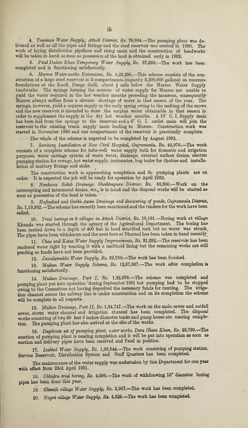 4. Tamman Water Supply, Attock District, Rs. 78,894.—The pumping plant was de¬ livered as well as all the pipes and fittings and the steel reservoir was erected in 1930. The work of laying distribution pipelines and rising main and the construction of headworks will be taken in hand as soon as possession of the land is obtained early in 1932. 5. Pind Dadan Khan Temporary Water Supply, Rs. 37,839.—The work has been completed and is functioning satisfactorily. 6. Murree Water-works Extensions, Rs. 5,25,236.—This scheme consists of the con¬ struction of a large steel reservoir in 2 compartments (capacity 3,200,000 gallons) on concrete foundations at the Knoll, Dunga Galli, about | mile below the Murree Water Supply headworks. The springs forming the sources of water supply for Murree are unable to yield the water required in the hot weather months preceding the monsoon, consequently Murree always suffers from a chronic shortage of water in that season of the year. The springs, however, yield a copious supply in the early spring owing to the melting of the snows and the new reservoir is intended to store the surplus water obtainable in that season in order to supplement the supply in the dry hot weather months. A 10 C. I. Supply main has been laid from the springs to the reservoir and a 6 O. I. outlet main will join the reservoir to the existing trunk supply main leading to Murree. Construction work was started in November 1930 and one compartment of the reservoir is practically complete. The whole of the scheme is expected to be completed by August 1982. 7. Sanitary Installation at New Civil Hospital, Gujranwala, Rs. 42,976.—The work consists of a complete scheme for tube-well water supply both for domestic and irrigation purposes, water carriage system of waste water, drainage, external surface drains, electric pumping station for sewage, hot water supply, incinerator, bug boiler for dhobies and instal¬ lation of sanitary fittings and sinks. The construction work is approaching completion and th3 pumping plants are on order. It is expected the job will be ready for operation by April 1932. 8. Nankana Sahib Drainage, Sheikhupura District. Rs. 58,380.—Work on the intercepting and intramural drains, etc., is in hand and the disposal works will be started as soon as possession of the land is taken. 9. Hafizabad and Garhi-Awan Drainage and dewatering of ponds, Gujranwala District, Rs. 1,19,502.—The scheme has recently been sanctioned and the tenders for the work have been called. 10. Trial borings in 8 villages in Attock District, Rs. 18,181.—Boring work at village Khunda was started through the agency of the Agricultural Department. The boring has been carried down to a depth of 400 feet in hard stratified rock but no water was struck. The pipes have been withdrawn and the next bore at Dhurnal has been taken in hand recently # 11. Choa and Katas Water Supply Improvements, Rs. 31,232.—The reservoir has been rendered water tight by treating it with a malthoid lining but the remaining works are still pending as funds have not been provided. 12. Jawalamukhi Water Supply, Rs. 89,758.—The work has been finished. 13. Multan Water Supply Scheme, Rs. 12,57,637.—The work after completion is functioning satisfactorily. 14. Multan Drainage, Part 1, Rs. 1,22,976.—The scheme was completed and pumping plant put into operation during September 1931 but pumping had to be stopped owing to the Committee not having deposited the necessary funds for running. The irriga¬ tion channel across the railway line is under construction and on its completion the scheme will be complete in all respects. 15. Multan Drainage, Part II, Rs. 1,84,747.—The work on the main sewer and outfall sewer, storm water channel and irrigation channel has been completed. The disposal works consisting of two 80 feet 6 inches diameter tanks and pump house are nearing comple¬ tion. The pumping plant has also arrived at the site of the works. 16. Duplicate set of pumping plant, water works, Dera Ghazi Khan, Rs. 29,790.—The erection of pumping plant is nearing completion and it will be put into operation as soon as suction and delivery pipes have been received and fixed in position. 17. Isakhel Water Supply, Rs. 1,36,844.—The work consisting of pumping station, Service Beservoir, Distribution System and Staff Quarters has been completed. The maintenance of the water supply was undertaken by this Department for one year with effect from 23rd April 1931. 18. Chhidru trial boring, Rs. 4,088.—The work of withdrawing 15' diameter boring pipes has been done this year. 19. Ghundi village Water Supply, Rs. 3,937.—The work has been completed. 20. Nagni village Water Supply, Rs. 4,523.—The work has been completed.