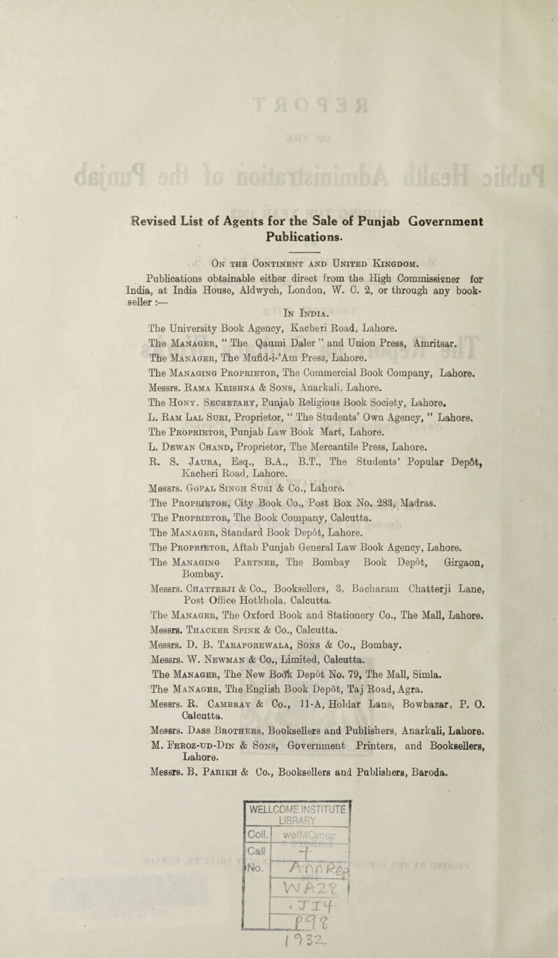 Revised List of Agents for the Sale of Punjab Government Publications. On the Continent and United Kingdom. Publications obtainable either direct from the High Commissioner for India, at India House, Aldwych, London, W. C. 2, or through any book¬ seller :— In India. The University Book Agency, Kacheri Road, Lahore. The Manager, “ The Qaumi Daler ” and Union Press, Amritsar. The Manager, The Mufid-i-’Am Press, Lahore. The Managing Proprietor, The Commercial Book Company, Lahore. Messrs. Rama Krishna & Sons, Anarkali, Lahore. The Hony. Secretary, Punjab Religious Book Society, Lahore, L. Ram Lal Suri, Proprietor, “ The Students’ Own Agency, ” Lahore. The Proprietor, Punjab Law Book Mart, Lahore. L. Dewan Ohand, Proprietor, The Mercantile Press, Lahore. R. S. Jaura, Esq., B.A., B.T., The Students’ Popular Dep6t, Kacheri Road, Lahore. Messrs. Gopal Singh Suri & Co., Lahore. The Proprietor, City Book Co., Post Box No. 283, Madras. The Proprietor, The Book Company, Calcutta. The Manager, Standard Book Depot, Lahore. The Proprietor, Aftab Punjab General Law Book Agency, Lahore, The Managing Partner, The Bombay Book Depot, Girgaon, Bombay. Messrs. Chatterji & Co., Booksellers, 3, Bacharam Chatterji Lane, Post Office Hotkhola, Calcutta. The Manager, The Oxford Book and Stationery Co., The Mall, Lahore. Messrs. Thacker Spink & Co., Calcutta. Messrs. D. B. Taraporewala, Sons & Co., Bombay. Messrs. W. Newman & Co., Limited, Calcutta. The Manager, The New Bodk Depot No. 79, The Mall, Simla. The Manager, The English Book Depot, Taj Road, Agra. Messrs. R. Cambray & Co., 11-A, Holdar Lane, Bowbazar, P. 0. Calcutta. Messrs. Dass Brothers, Booksellers and Publishers, Anarkali, Lahore. M. Eeroz-ud-Din & Sons, Government Printers, and Booksellers, Lahore. Messrs. B. Parikh & Co., Booksellers and Publishers, Baroda.