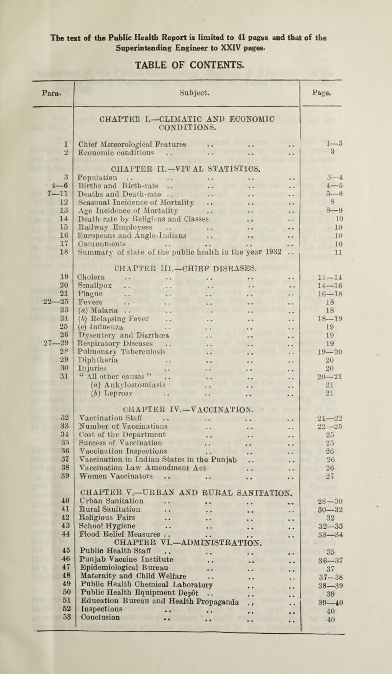 2 3 -6 11 12 13 14 15 16 17 18 19 20 21 ■25 23 24 25 26 •29 28 29 30 31 32 33 34 35 36 37 38 39 40 41 42 43 44 45 46 47 48 49 50 51 52 53 of the Public Health Report is limited to 41 pages and that of the Superintending Engineer to XXIV pages. TABLE OF CONTENTS. Subject. Page. CHAPTER I.—CLIMATIC AND ECONOMIC CONDITIONS. Economic conditions .. .. . . .. 3 CHAPTER II.-VITAL STATISTICS. Population Births and Birth-rate .. Deaths and Death-rate .. Seasonal Incidence of Mortality Age Incidence of Mortality Death-rate by Religions and Classes Railway Employees Europeans and xinglo-Indians Cantonments Summary of state of the public health in the year 1932 CHAPTER III.—CHIEF DISEASES. Cholera Smallpox Plague Fevers (a) Malaria (5) Relapsing Fever (c) Influenza Dysentery and Diarrhoea Respiratory Diseases Pulmonary Tuberculosis Diphtheria Injuries “ All other causes ” (a) Ankylostomiasis (b) Leprosy chapter iv.—vaccination. • Vaccination Stall Number of Vaccinations Cost of the Department Success of Vaccination Vaccination Inspections Vaccination in Indian States in the Punjab Vaccination Law Amendment Act Women Vaccinators 3— 4 4— 5 5— 8 8 8—9 10 10 10 10 11 11—14 14—16 16—18 18 18 18— 19 19 19 19 19— 20 20 20 20— 21 21 21 21—22 22—25 25 25 26 26 26 27 CHAPTER V—URBAN AND RURAL SANITATION. Urban Sanitation • • 28—30 Rural Sanitation • • 30—32 Religious Fairs • • 32 School Hygiene • • 32—33 Flood Relief Measures .. • • 33—34 CHAPTER VI.—ADMINISTRATION. Public Health Staff 35 Punjab Vaccine Institute • • 36—37 Epidemiological Bureau 37 Maternity and Child Welfare • * 37—38 Public Health Chemical Laboratory • • 38—39 Public Health Equipment Depot .. • 0 39 Education Bureau and Health Propaganda 0 • 39—40 Inspections 40 Conclusion • • 40
