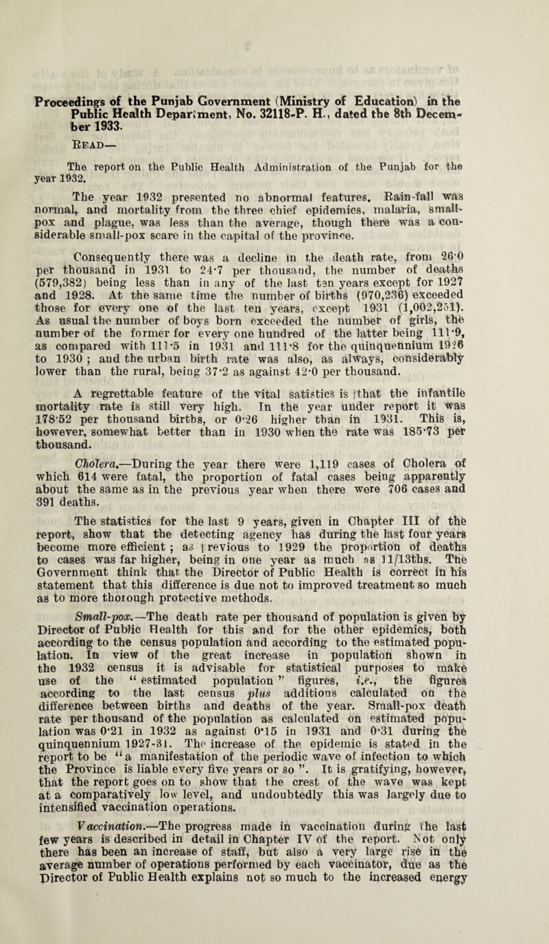 Public Health Department, No. 32118-P. H., dated the 8th Decem¬ ber 1933. Read— The report on the Public Health Administration of the Punjab for the year 1932. The year 1932 presented no abnormal features. Rain-fall was normal, and mortality from the three chief epidemics, malaria, small- pox and plague, was less than the average, though there was a con¬ siderable small-pox scare in the capital of the province. Consequently there was a decline in the death rate, from 26*0 per thousand in 1931 to 24-7 per thousand, the number of deaths (579,382) being less than in any of the last ten years except for 1927 and 1928. At the same time the number of births (970,236) exceeded those for every one of the last ten years, except 1931 (1,002,251). As usual the number of boys born exceeded the number of girls, the number of the former for every one hundred of the latter being 111’9, as compared with 111*5 in 1931 and 111*8 for the quinquennium 1926 to 1930 ; and the urban birth rate was also, as always, considerably lower than the rural, being 37*2 as against 42*0 per thousand. A regrettable feature of the vital satistics is fthat the infantile mortality rate is still very high. In the year under report it was 178*52 per thousand births, or 0*26 higher than in 1931. This is, however, somewhat better than in 1930 when the rate was 185*73 per thousand. Cholera.—During the year there were 1,119 cases of Cholera of which 614 were fatal, the proportion of fatal cases being apparently about the same as in the previous year when there were 706 cases and 391 deaths. The statistics for the last 9 years, given in Chapter III of the report, show that the detecting agency has during the last four years become more efficient ; as ] revious to 1929 the proportion of deaths to cases was far higher, being in one year as much as 31/.13ths. The Government think that the Director of Public Health is correct in his statement that this difference is due not to improved treatment so much as to more thorough protective methods. Small-pox.—The death rate per thousand of population is given by Director of Public Health for this and for the other epidemics, both according to the census population and according to the estimated popu¬ lation. In view of the great increase in population shown in the 1932 census it is advisable for statistical purposes to make use of the “ estimated population ” figures, i.e., the figures according to the last census plus additions calculated on the difference between births and deaths of the year. Small-pox death rate per thousand of the population as calculated on estimated popu¬ lation was 0*21 in 1932 as against 0H5 in 1931 and 0*31 during the quinquennium 1927-81. The increase of the epidemic is stated in the report to be “a manifestation of the periodic wave of infection to which the Province is liable every five years or so ”. It is gratifying, however, that the report goes on to show that the crest of the wave was kept at a comparatively low level, and undoubtedly this was largely due to intensified vaccination operations. Vaccination.—The progress made in vaccination during the last few years is described in detail in Chapter IV of the report. Not only there has been an increase of staff, but also a very large rise in the average number of operations performed by each vaccinator, due as the Director of Public Health explains not so much to the increased energy