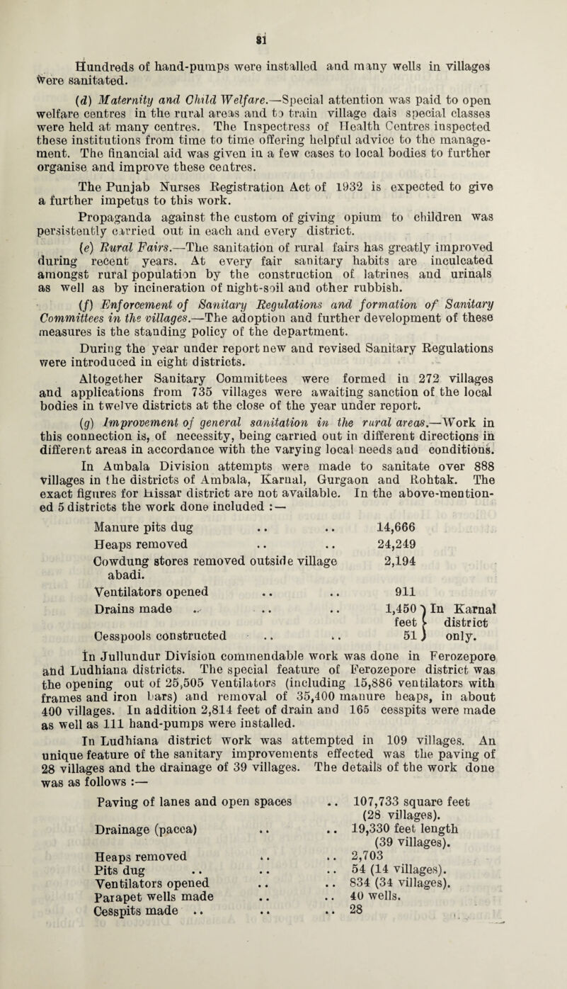 SI I Hundreds of hand-pumps were installed and many wells in villages faere sanitated. (d) Maternity and CMld Welfare.—Special attention was paid to open welfare centres in the rural areas and to train village dais special classes were held at many centres. The Inspectress of Health Centres inspected these institutions from time to time offering helpful advice to the manage¬ ment. The financial aid was given in a few cases to local bodies to further organise and improve these centres. The Punjab Nurses Registration Act of 1932 is expected to give a further impetus to this work. Propaganda against the custom of giving opium to children was persistently carried out in each and every district. (e) Rural Fairs.—The sanitation of rural fairs has greatly improved during recent years. At every fair sanitary habits are inculcated amongst rural population by the construction of latrines and urinals as well as by incineration of night-soil and other rubbish. (/) Enforcement of Sanitary Regulations and formation of Sanitary Committees in the villages.—The adoption and further development of these measures is the standing policy of the department. During the year under report new and revised Sanitary Regulations were introduced in eight districts. Altogether Sanitary Committees were formed in 272 villages and applications from 735 villages were awaiting sanction of the local bodies in twelve districts at the close of the year under report. (g) Improvement of general sanitation in the rural areas.—Work in this connection is, of necessity, being carried out in different directions in different areas in accordance with the varying local needs and conditions. In Ambala Division attempts were made to sanitate over 888 villages in the districts of Ambala, Karnal, Gurgaon and Rohtak. The exact figures for Hissar district are not available. In the above-mention¬ ed 5 districts the work done included : — Manure pits dug 14,666 Heaps removed 24,249 Cowdung stores removed outside village abadi. 2,194 Ventilators opened 911 Drains made 1,450 feet Cesspools constructed .. 51 In Karnal district only. tn Jullundur Division commendable work was done in Ferozepore ahd Ludhiana districts. The special feature of Ferozepore district was the opening out of 25,505 Ventilators (including 15,886 ventilators with frames and iron bars) and removal of 35,400 manure heaps, in about 400 villages. In addition 2,814 feet of drain and 165 cesspits were made as well as 111 hand-pumps were installed. In Ludhiana district work was attempted in 109 villages. An unique feature of the sanitary improvements effected was the paving of 28 villages and the drainage of 39 villages. The details of the work done was as follows :— Paving of lanes and open spaces .. 107,733 square feet (28 villages). Drainage (pacca) * * .. 19,330 feet length (39 villages). Heaps removed 4 * .. 2,703 Pits dug • • .. 54 (14 villages). Ventilators opened • • .. 834 (34 villages). Parapet wells made • • .. 40 wells. Cesspits made .. • 4 .. 28