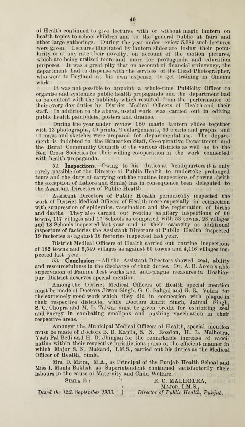 of Health continued to give lectures with or without magic lantern on health topics to school children and to the general public at fairs and other large gatherings. During the year under review 5,089 such lectures were given. Lectures illustrated by lantern slides are losing their popu¬ larity or at any rate their novelty, on account of the motion pictures, which are being utilized more and more for propaganda and education purposes. It was a great pity that on account of financial stringency, the department had to dispense with the services of the Head Photographer, who went to England at his own expense, to get training in Cinema work. It was not possible to appoint a whole-time Publicity Officer to organise and systemize public health propaganda and the department had to be content with the publicity which resulted from the performance of their every day duties by District Medical Officers of Health and their staff. In addition to the above, useful work was carried out in editing public health pamphlets, posters and dramas. During the year under review 180 magic lantern slides together with 13 photographs, 49 prints, 2 enlargements, 50 charts and graphs and 14 maps and sketches were prepared for departmental use. The depart¬ ment is indebted to the Education Staff, Co-o perative Department and the Rural Community Councils of the various districts as well as to the Red Cross Societies for their willing co-operation in the work connected with health propaganda. 52. Inspections.—Owing to his duties at headquarters it is only rarely possible for the Director of Public Health to undertake prolonged tours and the duty of carrying out the routine inspections of towns (with the exception of Lahore and Simla) has in consequence been delegated to the Assistant Directors of Public Health. Assistant Directors of Public Health periodically inspected the work of District Medical Officers of Health more especially in connection with suppression of epidemics, vaccination and the registration of births and deaths. They also carried out routine sanitary inspections of 69 towns, 117 villages and 17 Schools as compared with 53 towns, 28 villages and 18 Schools inspected last year and in their capacity as additional inspectors of factories the Assistant Directors of Public Health inspected 19 factories as against 16 factories inspected last year. District Medical Officers of Health carried out routine inspections of 182 towns and 5,549 villages as against 60 towns and 4,116 villages ins¬ pected last year. 53. Conclusion.—All the Assistant Directors showed zeal, ability and resourcefulness in the discharge of their duties. Dr. A. B. Arora’s able supervision of Famine Test works and anti-plague measures in Hoshiar- pur District deserves special mention. Among the District Medical Officers of Health special mention must be made of Doctors Jiwan Singh, G. 0. Sahgal and G. R. Vohra for the extremely good work which they did in connection with plague in their respective districts, while Doctors Amrit Singh, Jaimal Singh, S. C. Chopra and M. L. Talwar must be given credit for exhibiting zeal and energy in combating smallpox and pushing vaccination in their respective areas. Amongst the. Municipal Medical Officers of Health, special mention must be made oi Doctors B. B. Kapila, S. JL Rozdon, H. L. Malhotra, Yash Pal Bedi aLd H. D. Jhingan for the remarkable increase of vacci¬ nation within their respective jurisdictions ; also of the efficient manner in which Major S. N. Makand, I.M.S., carried out bis duties as the Medical Officer of Health, Simla. Mrs. D. Mitra, M.A., as Principal of the Punjab Health School and Miss I. Maula Bakhsh as Superintendent continued satisfactorily their labours in the cause of Maternity and Child Welfare. Simla E : ^ R. C. MALHOTRA, j> Major, I.M.S., Dated the 12th September 1933. J Director of Public Health, Punjab.