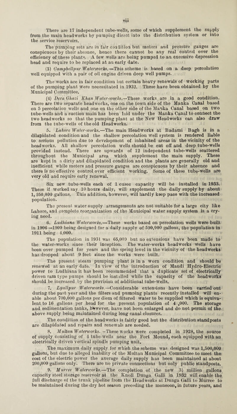 There are 17 independent tube-wells, some of which supplement the supply from the main headworks by pumping direct into the distribution system or into the service reservoirs. The pumping sets are in fair condition but meters and pressure gauges are conspicuous by their absence, hence there cannot be any real control over the efficiency of these plants. A few wells are being pumped to an excessive depression head and require to be replaced at an early date. (3) Qampbellpur Waterworks.—This scheme is based on a deep percolation well equipped with a pair of oil engine driven deep well pumps. The works are in fair condition but certain heavy renewals of working parts of the pumping plant were necessitated in 1932. These have been obtained by the Municipal Committee. (4) Dera Ghazi Khan Water-ivorks.—These works are in a good condition. There are two separate headworks, one on the town side of the Manka Canal based on 5 percolation wells and one on the other side of the Manka Canal based on two tube-wells and a suction main has been laid under the Manka Canal to connect the two headworks so that the pumping plant at the New Headworks can also draw from the tube-wells of the old Headworks. 5. Lahore Water-works.—The main Headworks at Badami Bagh is in a dilapidated condition and the shallow percolation well system is rendered liable to serious pollution due to development of inhabited areas in the vicinity of the headworks. All shallow percolation wells should be cut off and deep tube-wells provided instead. There are upwards of 12 independent tube-wells scattered throughout the Municipal area which supplement the main supply. These are kept in a dirty and dilapidated condition and the plants are generally old and inefficient while meters and pressure gauges are conspicuous by their absence and there is no effective control over efficient working. Some of these tube-wells are very old and require early renewal. Six new tube-wells each of 1 cusec capacity will be installed in 1933. These if worked say 10 hours daily, will supplement the daily supply by about 1, 350,000 gallons. This addition, however, will hardly keep pace with the increased population. The present water supply arrangements are not suitable for a large city like Lahore, and complete reorganization of the Municipal water supply system is a cry¬ ing need. 6. Ludhiana Waterworks.—These works based on percolation wells were built in 1906 —1909 being designed for a daily supply of 500,000 gallons, the population in 1911 being 4,000. The population in 1931 was 65,000 but no extensions have been made to the water-works since their inception. The water-works headworks wells have been over pumped for years and the spring level in the vicinity of the headworks has dropped about 9 feet since the works were built. The present steam pumping plant is in a worn condition and should be renewed at an early date. In view of the introduction of Mandi Hydro-Electric power to Ludhiana it has been recommended that a duplicate set of electrically driven ram type pumps should be installed while the capacity of the headworks should be increased by the provision of additional tube-wells. 7. Lyallpur Waterworks.—Considerable extensions have been carried out during the past year and the filters and pumping plants recently installed will en¬ able about 700,000 gallons per diem of filtered water to be supplied which is equiva¬ lent to 16 gallons per head for the present population of 4 ,000. The storage and sedimentation tanks, however, have not been enlarged and do not permit of the above supply being maintained during long canal closures. The condition of the headworks is fairly good but the distribution standposts are dilapidated and repairs and renewals are needed. 8. Multan Waterworks. -These w orks were completed in 1928, the source of supply consisting of 4 tube-wells near the Fort Mound, each equipped with an electrically driven vertical spindle pumping unit. The maximum daily supply for which the scheme was designed was 1,500,000 gallons, but due to alleged inability of the Multan Municipal Committee to meet the cost of the electric power the average daily supply has been maintained at about 200,000 gallons only. There are no private connections but only public standposts. 9. Murree Waterworks.—The completion of the new 3| million gallons capacity steel storage reservoir at the Knoll Dunga Galli in 1932 will enable the full discharge of the trunk pipeline from the Headworks at Dunga Galli to Murree to be maintained during the dry hot season preceding the monsoon, in future years, and