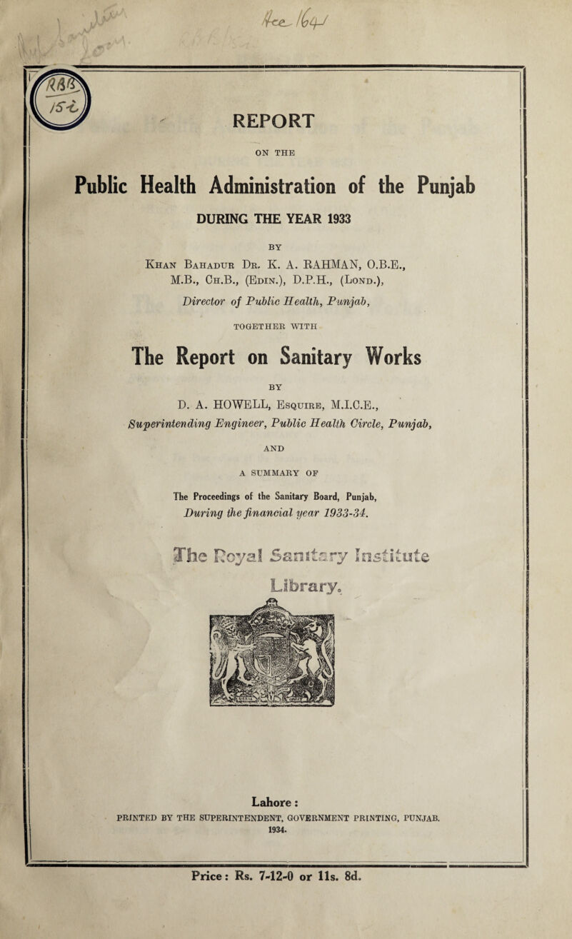 \ : \ /CtyJ n i REPORT ON THE Public Health Administration of the Punjab DURING THE YEAR 1933 BY Khan Bahadur Dr, K. A. RAHMAN, O.B.E., M.B., Ch.B., (Edin.), D.P.H., (Lond.), Director of Public Health, Punjab, TOGETHER WITH The Report on Sanitary Works BY D. A. HOWELL, Esquire, M.I.C.E., Superintending Engineer, Public Health Circle, Punjab, AND A SUMMARY OF The Proceedings of the Sanitary Board, Punjab, During the financial year 1933-34. The Hoyal Sanitary Institute Library. Lahore: PRINTED BY THE SUPERINTENDENT, GOVERNMENT PRINTING, PUNJAB. 1934. Price: Rs. 7-12-0 or 11s. 8ch