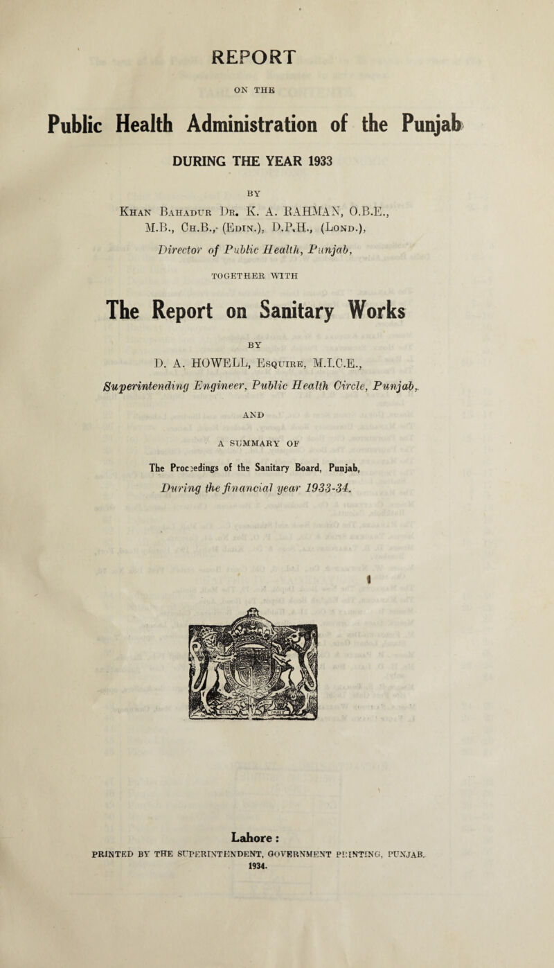 REPORT ON THE Public Health Administration of the Punjab DURING THE YEAR 1933 BY Khan Bahadur Dr. K. A. RAHMAN, O.B.E., M.B., Ch.B.,* (Edin.), D.P.H., (Lond.), Director of Public Health, Punjab, TOGETHER WITH The Report on Sanitary Works BY D. A. HOWELL, Esquire, M.I.C.E., Superintending Engineer, Public Health Circle, Punjabr AND A SUMMARY OF The Proceedings of the Sanitary Board, Punjab, During the financial year 1933-34. i \ Lahore: PRINTED BY THE SUPERINTENDENT, GOVERNMENT PRINTING, PUNJAB.. 1934.