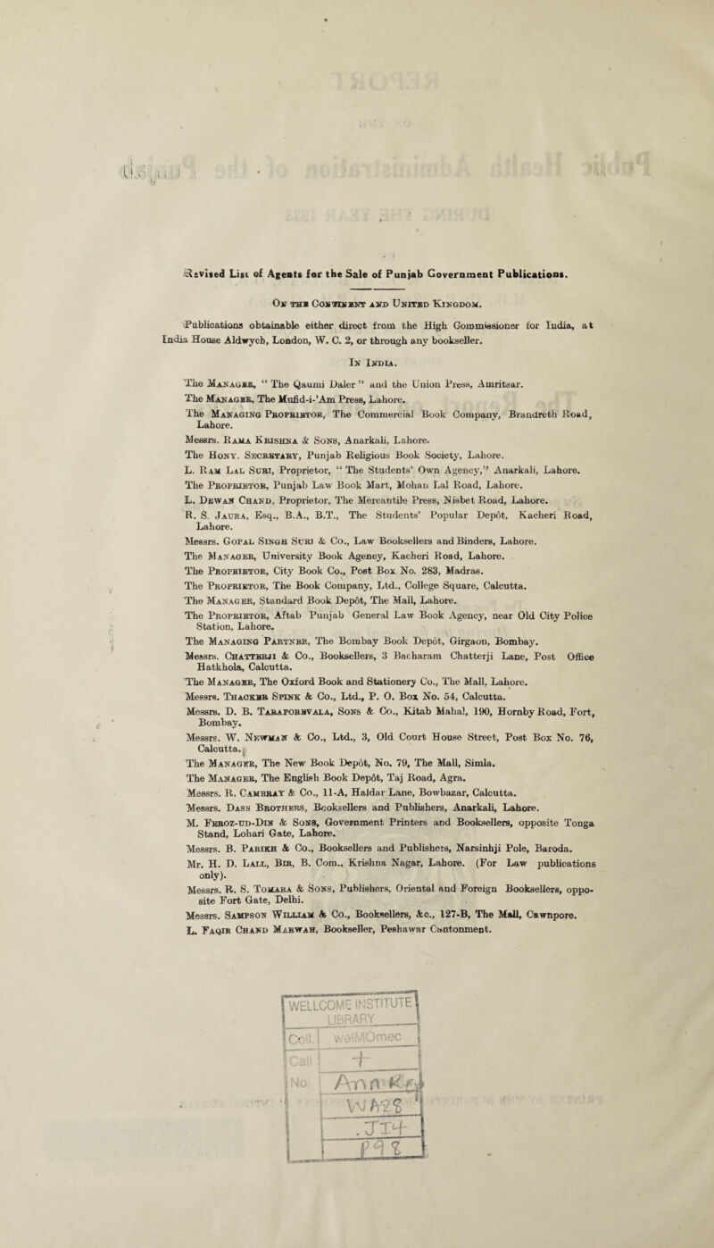 Revised List of Agents for the Sale of Punjab Government Publications. On thi Con'rrsKNT i»i> United Kingdom. Publications obtainable either direct from the High Commissioner for India, at India House Aldwycb, London, W. C. 2, or through any bookseller. In India. The .Manages, “ The Qaunii Daler ” and the Union Press, Amritsar. The Manager, The Mufid-i-’Am Press, Lahore. The Managing Proprietor, The Commercial Book Company, Brandretk Road, Lahore. Messrs. Rama Krishna & Sons, Anarkali, Lahore, The Hony. Secretary, Punjab Religious Book Society, Lahore. L. R am Lal Surt, Proprietor, “ The Students’ Own Agency,” Anarkali, Lahore. The Proprietor, Punjab Law Book Mart, Mohan Lal Road, Lahore. L. Dew an Chand, Proprietor, The Mercantile Press, Nisbet Road, Lahore. R. S. Jaura, Esq., B.A., B.T., The Students’ Popular Depot, Kacheri Road, Lahore. Messrs. Gopal Singh Scri & Co., Law Booksellers and Binders, Lahore. The Manager, University Book Agency, Kacheri Road, Lahore. The Proprietor, City Book Co., Post Box No. 283, Madras. The Proprietor, The Book Company, Ltd., College Square, Calcutta. The Manager, Standard Book Depot, The Mall, Lahore. The Proprietor, Aftab Punjab General Law Book Agency, near Old City Police Station, Lahore. The Managing Partner, The Bombay Book Depot, Girgaon, Bombay. Messrs. Chattbbji A Co., Booksellers, 3 Bacbaram Chatterji Lane, Post Office Hatkhola, Calcutta. The M anager, The Oxford Book and Stationery Co., The Mall, Lahore. Messrs. Thacker Spink & Co., Ltd., P. O. Box No. 54, Calcutta. Messrs. D. B. Taraporbvala, Sons & Co., Kitab Mahal, 190, Hornby Road, Fort, Bombay. Messrs. W. Newman & Co., Ltd., 3, Old Court House Street, Post Box No. 76, Calcutta. The Manager, The New Book Depot, No. 79, The Mall, Simla. The Manager, The English Book Depot, Taj Road, Agra. Messrs. R. Cambray & Co., 11-A, Haidar Lane, Bowbazar, Calcutta. Messrs. Dass Brothers, Booksellers and Publishers, Anarkali, Lahore. M. Feroz-tjd-Din & Sons, Government Printers and Booksellers, opposite Tonga Stand, Loliari Gate, Lahore. Messrs. B. Parikh A Co., Booksellers and Publishers, Narsinhji Pole, Baroda. Mr. H. D. Ladd, Bir, B. Com., Krishna Nagar, Lahore. (For Law publications only). Messrs. R. S. Tomara & Sons, Publishers, Oriental aud Foreign Booksellers, oppo¬ site Fort Gate, Delhi. Messrs. Sampson William A Co., Booksellers, Ac., 127-B, The Mall, Cawnpore. L. Faqir Chand Marwah, Bookseller, Peshawar Cantonment. 1 WELLCOME INSTITUTE! 1 1IBRARY J I Ceil. S welMOmec | pH i No. 1 L + \ Ann H-fb ~ w xn ‘ -TTR” f FTf