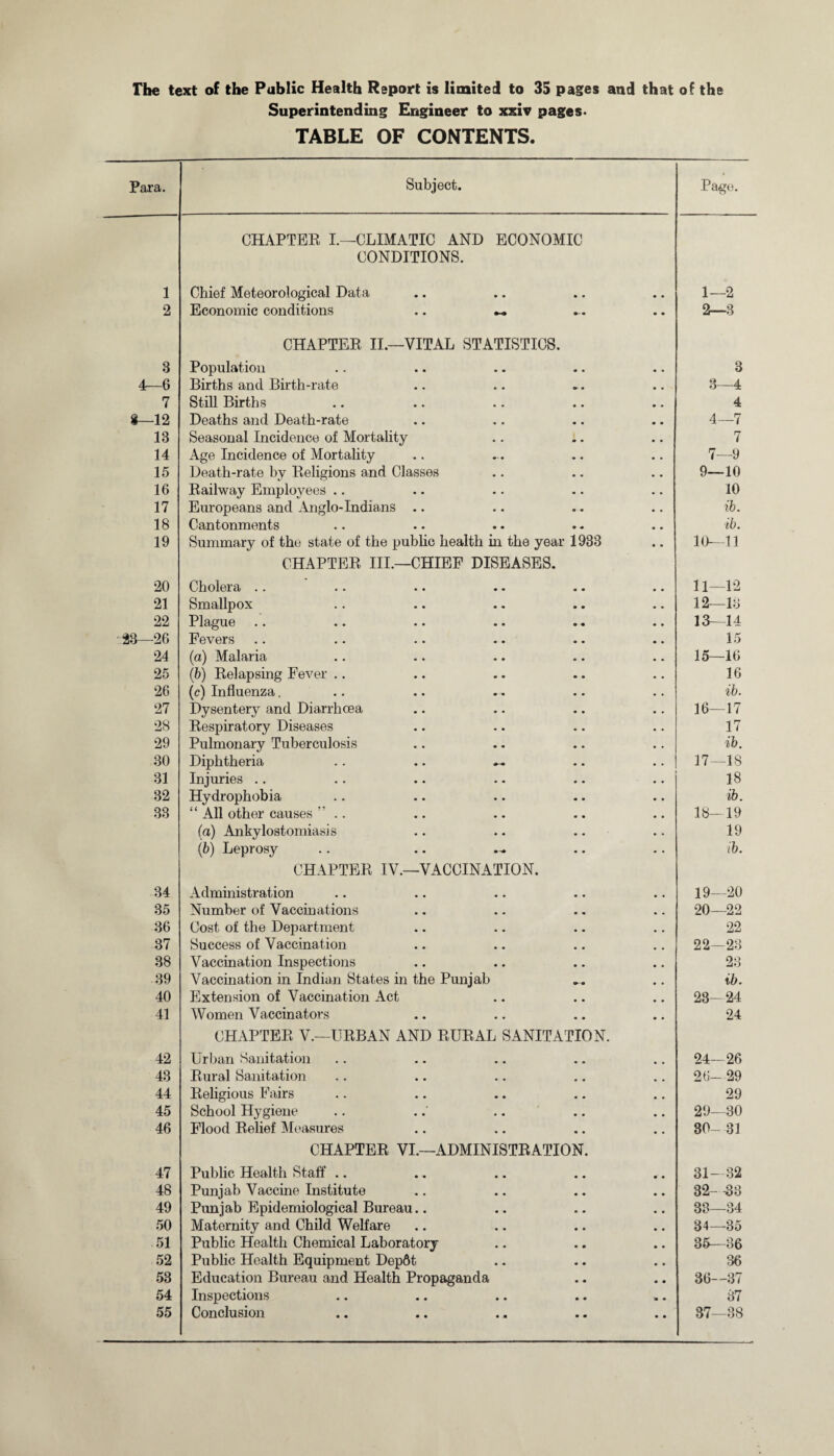 The text of the Public Health Report is limited to 35 pages and that of the Superintending Engineer to xxiv pages. TABLE OF CONTENTS. Para. Subject. Page. 1 CHAPTER I.—CLIMATIC AND ECONOMIC CONDITIONS. Chief Meteorological Data 1—2 2 Economic conditions .. — 2—3 3 CHAPTER II.—VITAL STATISTICS. Population 3 4—6 Births and Birth-rate 3—4 7 Still Births 4 8—12 Deaths and Death-rate 4—7 13 Seasonal Incidence of Mortality 7 14 Age Incidence of Mortality 7—9 15 Death-rate by Religions and Classes 9—10 16 Railway Employees .. 10 17 Europeans and Anglo-Indians .. ib. 18 Cantonments tb. 19 Summary of the state of the public health in the year 1933 10—11 20 CHAPTER III.—CHIEF DISEASES. Cholera .. 11—12 21 Smallpox 12—13 22 Plague 13—14 23—26 Fevers 15 24 (a) Malaria 15—16 25 (b) Relapsing Fever .. 16 26 (c) Influenza. ib. 27 Dysentery and Diarrhoea 16—17 28 Respiratory Diseases 17 29 Pulmonary Tuberculosis ib. 30 Diphtheria .. .. ~ 17—18 31 Injuries .. 18 32 Hydrophobia ib. 33 “ All other causes ” .. 18- 19 (a) Ankylostomiasis 19 (fe) Leprosy ib. 34 CHAPTER IV.—VACCINATION. Administration 19—20 35 Number of Vaccinations 20—22 36 Cost of the Department 22 37 Success of Vaccination 22—23 38 Vaccination Inspections 23 39 Vaccination in Indian States in the Punjab ib. 40 Extension of Vaccination Act 23-24 41 Women Vaccinators 24 42 CHAPTER V.—URBAN AND RURAL SANITATION. Urban Sanitation 24-26 43 Rural Sanitation 26- 29 44 Religious Fairs 29 45 School Hygiene 29—30 46 Flood Relief Measures 30- 31 47 CHAPTER VI.—ADMINISTRATION. Public Health Staff .. 31-32 48 Punjab Vaccine Institute 32- -33 49 Punjab Epidemiological Bureau.. 33—34 50 Maternity and Child Welfare 34—35 51 Public Health Chemical Laboratory 35—36 52 Public Health Equipment Dep6t 36 53 Education Bureau and Health Propaganda 36—37 54 Inspections 37 55 Conclusion 37—38