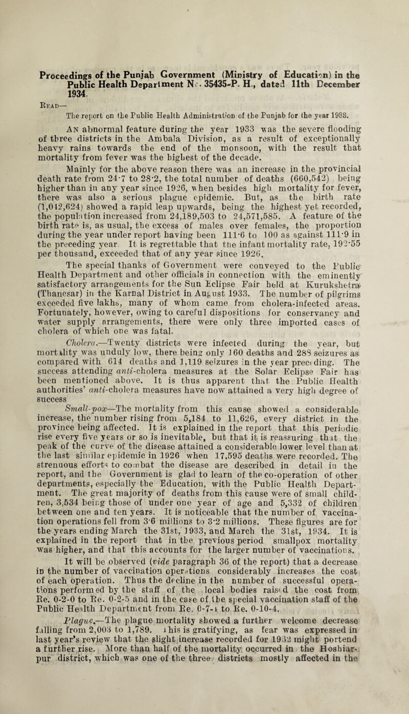 Public Health Department Nr. 35435-P. H., dated 11th December 1934. Read— The report on the Public Health Administration of the Punjab for the year 1933. An abnormal feature during the year 1933 vras the severe flooding of three districts in the Ambala Division, as a result of exceptionally heavy rains towards the end of the monsoon, with the result that mortality from fever was the highest of the decade. Mainly for the above reason there was an increase in the provincial death rate from 24*7 to 28*2, the total number of deaths (660,542) being higher than in any year since 1926, when besides high mortality for fever, there was also a serious plague epidemic. But, as the birth rate (1,042,624) showed a rapid leap upwards, being the highest yet recorded, the population increased from 24,189,503 to 24,571,585. A feature of the birth rate is, as usual, the excess of males over females, the proportion during the year under report having been 111*6 to 100 as against 111*9 in the preceding year It is regrettable that the infant mortality rate, 192*55 per thousand, exceeded that of any year since 1926. The special thanks of Government were conveyed to the Public* Health Department and other officials in connection with the eminently satisfactory arrangements for the Sun Eclipse Fair held at Kuruksheto (Thanesar) in the Karnal District in August 1933. The number of pilgrims exceeded five lakhs, many of whom came from cholera-infected areas. Fortunately, however, owing to careful dispositions for conservancy and water supply arrangements, there were only three imported cases of cholera of which one was fatal. Cholera.—Twenty districts were infected during the year, but mortality was unduly low, there being only 160 deaths and 28S seizures as compared with 614 deaths and 1,119 seizures in the vear preceding. The success attending anti-cholera measures at the Solar Eclipse Fair has been mentioned above. It is thus apparent that the Public Health authorities’ anti-cholera, measures have now attained a very high degree of success Small-pox—The mortality from this cause showed a considerable increase, the number rising from 5,184 to 11,626, every district in the province being affected. It is explained in the report that this periodic rise every five years or so is inevitable, but that it is reassuring that the peak of the curve of the disease attained a considerable lower level than at the last similar epidemic in 1926 when 17,595 deaths were recorded. The strenuous efforts to combat the disease are described in detail in the report, and the Government is glad to learn of the co-operation of other departments, especially the Education, with the Public Health Depart¬ ment. The great majority of deaths from this cause were of small child¬ ren, 3,534 being those of under one year of age and 5,332 of children between one and ten years. It is noticeable that the number of vaccina¬ tion operations fell from 3*6 millions to 3*2 millions. These figures are for the years ending March the 31st, 1933, and March the 3.1st, 1934. It is explained in the report that in the previous period smallpox mortality was higher, and that this accounts for the larger number of vaccinations. It will be observed (vide paragraph 36 of the report) that a decrease in the number of vaccination operations considerably increases the cost of each operation. Thus the decline in the number of successful opera¬ tions performed by the staff of the local bodies raised the cost from Be. 0-2-0 to Be. 0-2-5 and in the case of the special vaccination staff of the Public Health Department from Be. 0-7-1 to Be. 0-10-4. Plague.—The plague mortality showed a further welcome decrease falling from 2,003 to 1,789. i his is gratifying, as fear was expressed in last year’s review that the slight increase recorded for 1932 might portend a further rise. More than half of the mortality occurred in the Hoshiar- pur district, which was one of the three districts mostly affected in the