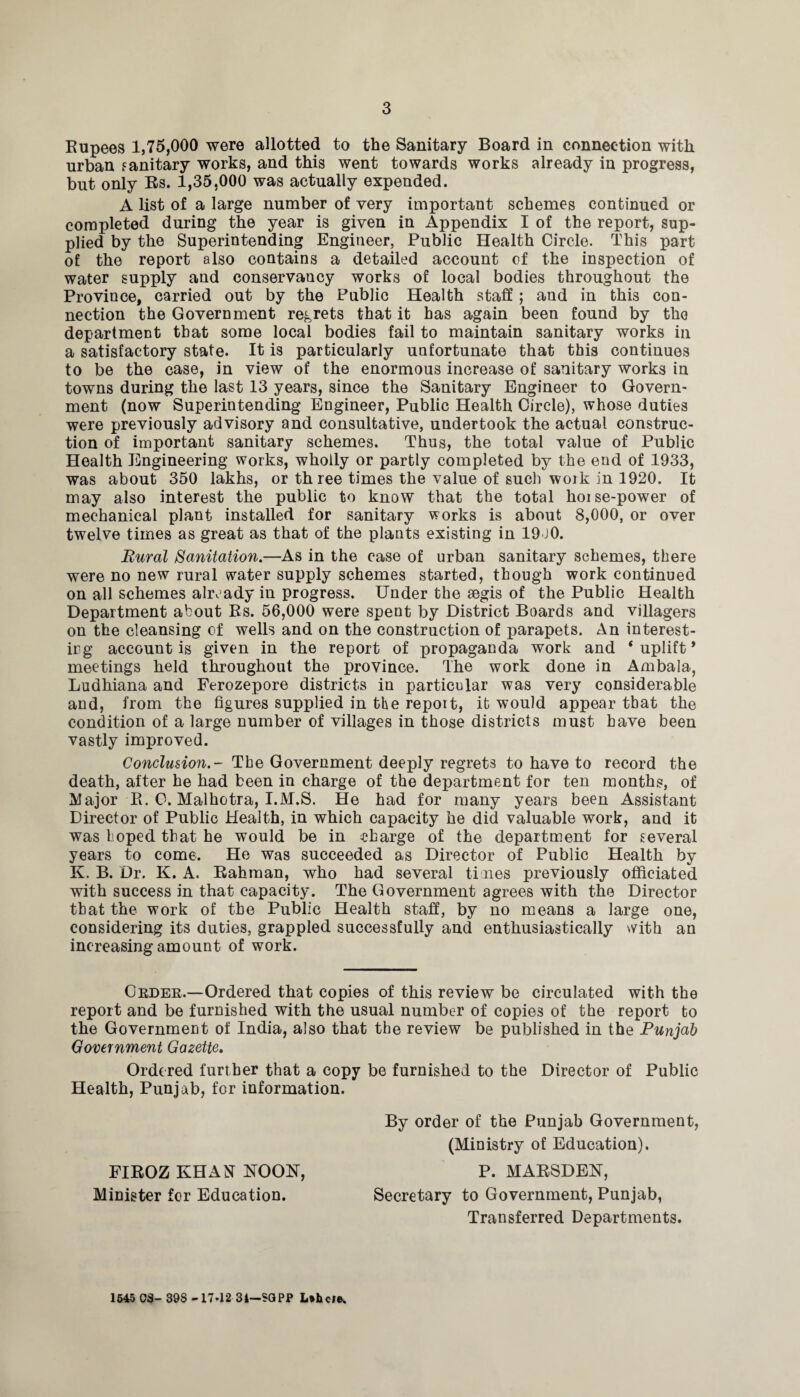 Rupees 1,75,000 were allotted to the Sanitary Board in connection with urban sanitary works, and this went towards works already in progress, but only Rs. 1,35,000 was actually expended. A list of a large number of very important schemes continued or completed during the year is given in Appendix I of the report, sup¬ plied by the Superintending Engineer, Public Health Circle. This part of the report also contains a detailed account of the inspection of water supply and conservancy works of local bodies throughout the Province, carried out by the Public Health staff ; and in this con¬ nection the Government regrets that it has again been found by the department that some local bodies fail to maintain sanitary works in a satisfactory state. It is particularly unfortunate that this continues to be the case, in view of the enormous increase of sanitary works in towns during the last 13 years, since the Sanitary Engineer to Govern¬ ment (now Superintending Engineer, Public Health Circle), whose duties were previously advisory and consultative, undertook the actual construc¬ tion of important sanitary schemes. Thus, the total value of Public Health Engineering works, wholly or partly completed by the end of 1933, was about 350 lakhs, or three times the value of such work in 1920. It may also interest the public to know that the total hoise-power of mechanical plant installed for sanitary works is about 8,000, or over twelve times as great as that of the plants existing in 19J0. Rural Sanitation.—As in the case of urban sanitary schemes, there were no new rural water supply schemes started, though work continued on all schemes already in progress. Under the aegis of the Public Health Department about Rs. 56,000 were spent by District Boards and villagers on the cleansing of wells and on the construction of parapets. An interest- irg account is given in the report of propaganda work and ‘uplift* meetings held throughout the province. The work done in Ambala, Ludhiana and Ferozepore districts in particular was very considerable and, from the figures supplied in the report, it would appear that the condition of a large number of villages in those districts must have been vastly improved. Conclusion.- The Government deeply regrets to have to record the death, after he had been in charge of the department for ten months, of Major R. C. Malhotra, I.M.S. He had for many years been Assistant Director of Public Health, in which capacity he did valuable work, and it was hoped that he would be in charge of the department for several years to come. He was succeeded as Director of Public Health by K. B. Dr. K. A. Rahman, who had several ti nes previously officiated with success in that capacity. The Government agrees with the Director that the work of the Public Health staff, by no means a large one, considering its duties, grappled successfully and enthusiastically with an increasing amount of work. Order.—Ordered that copies of this review be circulated with the report and be furnished with the usual number of copies of the report to the Government of India, also that the review be published in the Punjab Government Gazette, Ordered further that a copy be furnished to the Director of Public Health, Punjab, for information. By order of the Punjab Government, (Ministry of Education). FIROZ KHAN KOOK, P. MARSDEK, Minister for Education. Secretary to Government, Punjab, Transferred Departments. 1645 OS- 398 -17-12 31-SQPP L*bcl®.