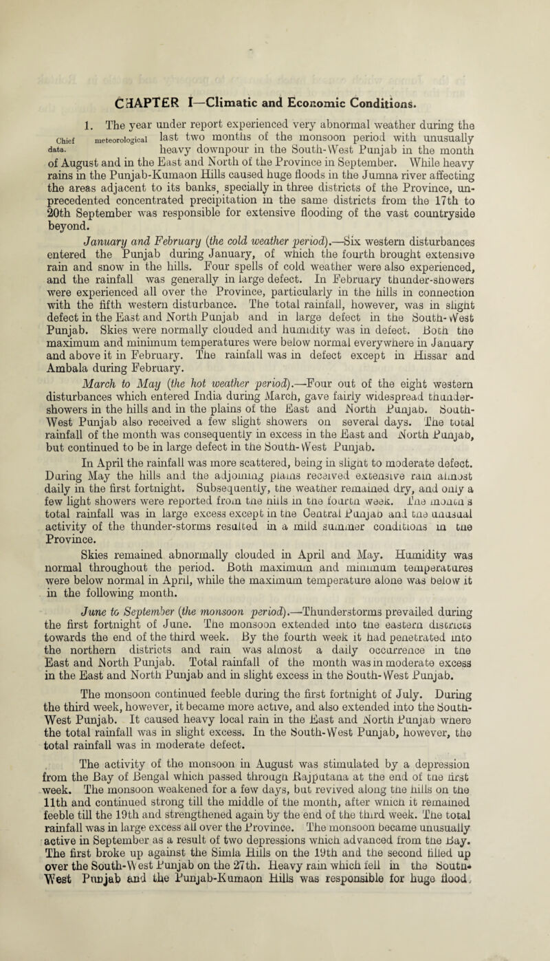 CHAPTER I—Climatic and Economic Conditions. 1. The year under report experienced very abnormal weather during the chief meteorological last two months of the monsoon period with unusually data. heavy downpour in the South-West Punjab in the month of August and in the East and North of the Province in September. While heavy rains in the Punjab-Kumaon Hills caused huge floods in the Jumna river affecting the areas adjacent to its banks, specially in three districts of the Province, un¬ precedented concentrated precipitation in the same districts from the 17th to 20th September was responsible for extensive flooding of the vast countryside beyond. January and February (the cold weather period).—Six western disturbances entered the Punjab during January, of which the fourth brought extensive rain and snow in the hills. Four spells of cold weather were also experienced, and the rainfall was generally in large defect. In February thunder-showers were experienced all over the Province, particularly in the hills in connection with the fifth western disturbance. The total rainfall, however, was in slight defect in the East and North Punjab and in large defect in the South- West Punjab. Skies were normally clouded and humidity was in defect. Both the maximum and minimum temperatures were below normal everywhere in January and above it in February. The rainfall was in defect except in Hissar and Ambala during February. March to May (the hot weather period).—Four out of the eight western disturbances which entered India during March, gave fairly widespread thunder¬ showers in the hills and in the plains of the East and North Punjab. South- West Punjab also received a few slight showers on several days. The total rainfall of the month was consequently in excess in the East and North Punjab, but continued to be in large defect in the South-vVest Punjab. In April the rainfall was more scattered, being in slight to moderate defect. During May the hills and the adjoining plains received extensive ram almost daily in the first fortnight. Subsequently, the weather remained dry, and only a few light showers were reported from tne nills in tne fourtn week. The men on s total rainfall was in large excess except in tne Central Punjao and tne unusual activity of the thunder-storms resulted in a mild summer conditions in tne Province. Skies remained abnormally clouded in April and May. Humidity was normal throughout the period. Both maximum and minimum temperatures were below normal in April, while the maximum temperature alone was below it in the following month. June to September (the monsoon period).—Thunderstorms prevailed during the first fortnight of June. The monsoon extended into the eastern disGnccs towards the end of the third week. By the fourth week it had penetrated mto the northern districts and rain was almost a daily occurrence in tne East and North Punjab. Total rainfall of the month was in moderate excess in the East and North Punjab and in slight excess in the South- West Punjab. The monsoon continued feeble during the first fortnight of July. During the third week, however, it became more active, and also extended into the South- West Punjab. It caused heavy local rain in the East and North Punjab where the total rainfall was in slight excess. In the South-West Punjab, however, the total rainfall was in moderate defect. The activity of the monsoon in August was stimulated by a depression from the Bay of Bengal which passed through JRajputana at the end of tne first week. The monsoon weakened for a few days, but revived along the hills on the 11th and continued strong till the middle of the month, after winch it remained feeble till the 19th and strengthened again by the end of the third week. The total rainfall was in large excess all over the Province. The monsoon became unusually active in September as a result of two depressions which advanced from the Bay. The first broke up against the Simla Hills on the 19th and the second filled up over the South-W est Punjab on the 27th. Heavy rain which fell in the South* West Punjab and the Punjab-Kumaon Hills was responsible for huge flood.