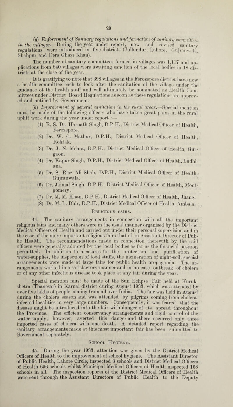 (g) Enforcement of Sanitary regulations and formation of sanitary committees in the villages.—During the year under report, new and revised sanitary regulations were introduced in five districts (Jullundur. Lahore, Gujranwala, Bhahpur and Dera Ghazi Khan). The number of sanitary committees formed in villages was 1,117 and ap¬ plications from 840 villages wore awaiting sanction of the local bodies in 18 dis¬ tricts at the close of the year. It is gratifying to note that 898 villages in the Ferozepore district have now a health committee each to look after the sanitation of the village under the guidance of the health staff and will ultimately be nominated as Health Com¬ mittees under District Board Regulations as soon as these regulations are approv¬ ed and notified by Government. (h) Improvement of general sanitation in the rural areas.—Special mention must he made of the following officers who have taken great pains in the rural uplift work during the year under report :— (1) R. S. Dr. Harnath Singh. D.P.H., District Medical Officer of Health, Ferozepore. (2) Dr. W. C. Mathur, D.P.H., District Medical Officer of Health, Rohtak. (3) Dr. J. N. Mehra, D.P.H., District Medical Officer of Health, Gur- gaon. (4) Dr. Kapur Singh, D.P.H., District Medical Officer of Health, Ludhi¬ ana. (5) Dr. S. Riaz Ali Shah, D.P.H., District Medical Officer of Health# Gujranwala. (6) Dr. Jaimal Singh, D.P.H., District Medical Officer of Health, Mont¬ gomery. (7) Dr. M. M. Khan, D.P.H., District Medical Officer of Health, Jhang. (8) Dr. M. L. Dhir, D.P.H., District Medical Officer of Health, Ambala. Religious fairs. 44. The sanitary arrangements in connection with all the important religious fairs and many others were in the usual manner organised by the District Medical Officers of Health and carried out under their personal supervision and in the case of the more important religious fairs that of an Assistant Director of Pub¬ lic Health. The recommendations made in connection therewith by the said officers were generally adopted by the local bodies as far as the financial position permitted. In addition to measures for the protection and purification of water-supplies, the inspection of food stuffs, the incineration of night-soil, special arrangements were made at large fairs for public health propaganda. The ar¬ rangements worked in a satisfactory manner and in no case outbreak of cholera or of any other infectious disease took place at any fair during the year. Special mention must be made of the Sun Eclipse Fair held at Kuruk- shetra (Thanesar) in Karnal district during August 1933, which was attended by over five lakhs of people coming from all over India. The fair was held in August during the cholera season and was attended by pilgrims coming from cholera- infected localities in very large numbers. Consequently, it was feared that the disease might be introduced into the fair with danger of its spread throughout the Province. The efficient conservancy arrangements and rigid control of the water-supply, however, averted this danger and there occurred only three imported cases of cholera with one death. A detailed report regarding the sanitary arrangements made at this most important fair has been submitted to Government separately. School Hygiene. 45. During the year 1933, attention was given by the District Medical Officers of Health to the improvement of school hygiene. The Assistant Director of Public Health, Lahore Circle, inspected 3 schools and District Medical Officers of Health 696 schools whilst Municipal Medical Officers of Health inspected 168 schools in all. The inspection reports of the District Medical Officers of Health were sent through the Assistant Directors of Public Health to the Deputy