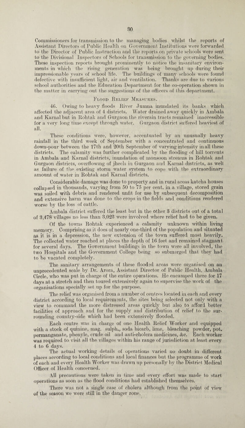 BO Commissioners for transmission to the managing bodies whilst the reports of Assistant Directors of Public Health on Government Institutions were forwarded to the Director of Public Instruction and the reports on private schools were sent to the Divisional Inspectors of Schools for transmission to the governing bodies. These inspection reports brought prominently to notice the insanitary environ¬ ments in which the rising generation was being brought up during their impressionable years of school life. The buildings of many schools were found defective with insufficient light, air and ventilation. Thanks are due to various school authorities and the Education Department for the co-operation shown in the matter in carrying out the suggestions of the officers of this department. Flood Relief Measures. 46. Owing to heavy floods River Jumna inundated its banks which affected the adjacent area of 4 districts. Water drained away quickly in Ambala and Karnal but in Rohtak and Gurgaon the riverain tracts remained inaccessible for a very long time except through water. Gurgaon district suffered heaviest of all. These conditions were, however, accentuated by an unusually heavy rainfall in the third week of September with a concentrated and continuous down-pour between the 17th and 20th September of varying intensity in all these districts. The calamity was further complicated by the flooding of hill torrents in Ambala and Karnal districts, inundation of monsoon streams in Rohtak and Gurgaon districts, overflowing of jheels in Gurgaon and Karnal districts, as well as failure of the existing storm water system to cope with the extraordinary amount of water in Rohtak and Karnal districts. Considerable damage was done to property and in rural areas katcha houses collapsed in thousands, varying from 50 to 75 per cent, in a village, stored grain was soiled with debris and rendered unfit for use by subsequent decomposition and extensive harm was done to the crops in the fields and conditions rendered worse by the loss of cattle. Ambala district suffered the least but in the other B districts out of a total of 3,478 villages no less than 3,023 were involved where relief had to be given. Of the towns Rohtak experienced a calamity unknown within living memory. Comprising as it does of nearly one-third of the population and situated as it is in a depression, the new extension of the town suffered most heavily. The collected water reached at places the depth of 16 feet and remained stagnant for several days. The Government buildings in the town were all involved, the two Hospitals and the Government College being so submerged that they had to be vacated completely. The sanitary arrangements of these flooded areas were organised on an unprecedented scale by Dr. Arora, Assistant Director of Public Health, Ambala Circle, who was put in charge of the entire operations. He encamped there for 17 days at a stretch and then toured extensively again to supervise the work of the organisations specially set up for the purpose. The relief was organised from a number of centres located hi each and every district according to local requirements, the sites being selected not only with a view to command the more distressed areas quickly but also to afford better facilities of approach and for the supply and distribution of relief to the sur¬ rounding country-side which had been extensively flooded. Each centre was in charge of one Health Relief Worker and equipped with a stock of quinine, mag. sulph., soda bicarb, lime, bleaching powder, pot. permanganate, phenyle, crude oil and anti-cholera medicines, &c. Each worker was required to visit all the villages within his range of jurisdiction at least every 4 to 6 days. The actual working details of operations varied no doubt in different places according to local conditions and local finances but the programme of work of each and every Health Worker was drawn up personally by the District Medical Officer of Health concerned. All precautions were taken in time and every effort was made to start- operations as soon as the flood conditions had established themselves. There was not a single case of cholera although from the point of yiew of the season we were still in the danger zone.