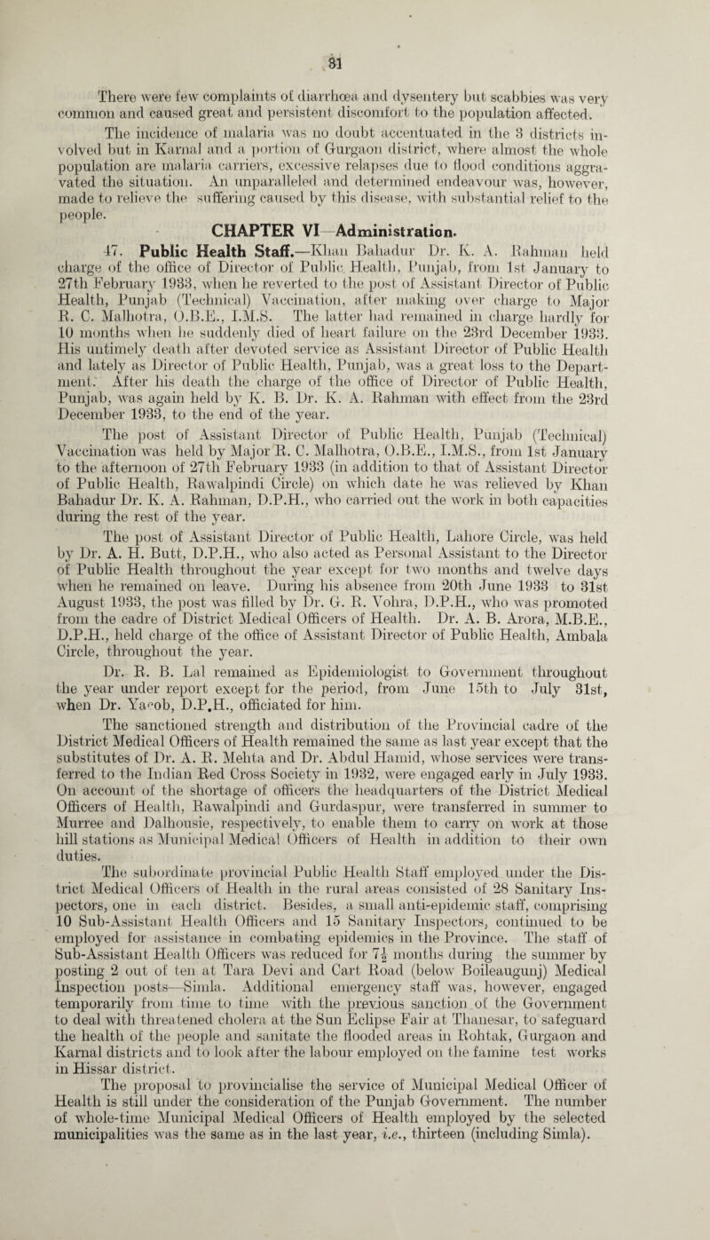 There were few complaints of diarrhoea and dysentery but scabbies was very common and caused great and persistent discomfort to the population affected. The incidence of malaria was no doubt accentuated in the 3 districts in¬ volved but in Karnal and a portion of Gurgaon district, where almost the whole population are malaria carriers, excessive relapses due to Hood conditions aggra¬ vated the situation. An unparalleled and determined endeavour was, however, made to relieve the suffering caused by this disease, with substantial relief to the people. CHAPTER VI—Administration. 47. Public Health Staff.—Khan Bahadur Dr. K. A. Rahman held charge of the office of Director of Public Health, Punjab, from 1st January to 27th February 1933, when he reverted to the post of Assistant Director of Public Health, Punjab (Technical) Vaccination, after making over charge to Major R. C. Malhotra, O.B.E., I.M.S. The latter had remained in charge hardly for 10 months when lie suddenly died of heart failure on the 23rd December 1933. His untimely death after devoted service as Assistant Director of Public Health and lately as Director of Public Health, Punjab, was a great loss to the Depart¬ ment: After his death the charge of the office of Director of Public Health, Punjab, was again held by K. B. Dr. K. A. Rahman with effect from the 23rd December 1933, to the end of the year. The post of Assistant Director of Public Health, Punjab (Technical) Vaccination was held by Major R. C. Malhotra, O.B.E., I.M.S., from 1st January to the afternoon of 27th February 1933 (in addition to that of Assistant Director of Public Health, Rawalpindi Circle) on which date he was relieved by Khan Bahadur Dr. Iv. A. Rahman, D.P.H., who carried out the work in both capacities during the rest of the year. The post of Assistant Director of Public Health, Lahore Circle, was held by Dr. A. H. Butt, D.P.H., who also acted as Personal Assistant to the Director of Public Health throughout the year except for two months and twelve days when he remained on leave. During his absence from 20th June 1933 to 31st August 1933, the post was filled by Dr. G. R. Vohra, D.P.H., who was promoted from the cadre of District Medical Officers of Health. Dr. A. B. Arora, M.B.E., D.P.H., held charge of the office of Assistant Director of Public Health, Ambala Circle, throughout the year. Dr. R. B. Lai remained as Epidemiologist to Government throughout the year under report except for the period, from June 15th to July 31st, when Dr. Ya^ob, D.P.H., officiated for him. The sanctioned strength and distribution of the Provincial cadre of the District Medical Officers of Health remained the same as last year except that the substitutes of Dr. A. R. Mehta and Dr. Abdul Hamid, whose services were trans¬ ferred to the Indian Red Cross Society in 1932, were engaged early in July 1933. On account of the shortage of officers the headquarters of the District Medical Officers of Health, Rawalpindi and Gurdaspur, were transferred in summer to Murree and Dalhousie, respectively, to enable them to carry on work at those hill stations as Municipal Medical Officers of Health in addition to their own duties. The subordinate provincial Public Health Staff employed under the Dis¬ trict Medical Officers of Health in the rural areas consisted of 28 Sanitary Ins¬ pectors, one in each district. Besides, a small anti-epidemic staff, comprising 10 Sub-Assistant Health Officers and 15 Sanitary Inspectors, continued to be employed for assistance in combating epidemics in the Province. The staff of Sub-Assistant Health Officers was reduced for 7| months during the summer by posting 2 out of ten at Tara Devi and Cart Road (below Boileaugunj) Medical Inspection posts—Simla. Additional emergency staff was, however, engaged temporarily from time to time with the previous sanction of the Government to deal with threatened cholera at the Sun Eclipse Fair at Thanesar, to safeguard the health of the people and sanitate the flooded areas in Rohtak, Gurgaon and Karnal districts and to look after the labour employed on the famine test works in Hissar district. The proposal to provincialise the service of Municipal Medical Officer of Health is still under the consideration of the Punjab Government. The number of whole-time Municipal Medical Officers of Health employed by the selected municipalities was the same as in the last year, i.e., thirteen (including Simla).