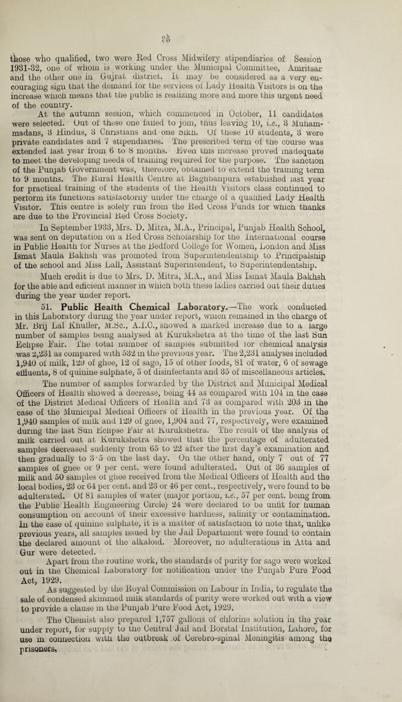 86 those who qualified, two were Red Cross Midwifery stipendiaries of Session 1931-32, one of whom is working under the Municipal Committee, Amritsar and the other one in Gujrat district. It may be considered as a very en¬ couraging sign that the demand for the services of Lady Health Visitors is on the increase which means that the public is realizing more and more this urgent need of the country. At the autumn session, which commenced in October, 11 candidates were selected. Out of these one failed to join, thus leaving 10, i.e., 3 Muham¬ madans, 3 Hindus, 3 Christians and one 8ikn. Of these iO students, 3 were private candidates and 7 stipendiaries. The prescribed term of the course was extended last year from 6 to 8 months. Hven this increase proved inadequate to meet the developing needs of training required for the purpose. The sanction of the Punjab Government was, thereiore, obtained to extend the training term to 9 months. The Rural Health Centre at Baghbanpura established last year for practical training of the students of the Health Visitors class continued to perform its functions satisfactorily under the charge of a qualified Lady Health Visitor. This centre is solely run from the Red Dross Bunds for which thanks are due to the Provincial Red Cross [Society. In September 1933, Mrs. D. Mitra, M.A., Principal, Punjab Health School, was sent on deputation on a Red Cross Scholarship for the International course in Public Health for Nurses at the Bedford College for Women, London and Miss Ismat Maula Bakhsh was promoted from Supermtendentsfnp to Principalship of the school and Miss Lall, Assistant Superintendent, to Superintendentship. Much credit is due to Mrs. D. Mitra, M.A., and Miss Ismat Maula Bakhsh for the able and edicient manner in which both these ladies carried out their duties during the year under report. 51. Public Health Chemical Laboratory.—The work conducted in this Laboratory during the year under report, which remained in the charge of Mr. Brij Lai Khuller, IVl.Sc., A.I.O., showed a marked increase due to a large number of samples being analysed at Kurukshetra at the time of the last Sun Eclipse Fair. The total number of samples submitted lor chemical analysis was 2,281 as compared with 532 m the previous year. The 2,231 analyses included 1,940 of milk, 129 of ghee, 12 of sago, 15 of other foods, 81 of water, 6 of sewage effluents, 8 of quinine sulphate, 5 of disinfectants and 35 of miscellaneous articles. The number of samples forwarded by the District and Municipal Medical Officers of Health showed a decrease, being 44 as compared with 104 in the case of the District Medical Officers of Health and 73 as compared with 203 in the case of the Municipal Medical Officers of Health in the previous year. Of the 1,940 samples of milk and 129 of gnee, 1,904 and 77, respectively, were examined during the last Sun Eclipse Fair at Kurukshetra. The result of the analysis of milk carried out at Kurukshetra showed that the percentage of adulterated samples decreased suddenly from 65 to 22 after the first day’s examination and then gradually to 3-5 on the last day. On the other hand, only 7 out of 77 samples of ghee or 9 per cent, were found adulterated. Out of 36 samples of milk and 50 samples of ghee received from the Medical Officers of Health and the local bodies, 23 or 64 per cent, and 23 or 46 per cent., respectively, were found to be adulterated. Of 81 samples of water (major portion, i.e., 57 per cent, being from the Fublic Health Engineering Circle) 24 were declared to be unfit for human consumption on account of their excessive hardness, salinity or contamination. In the case of quinine sulphate, it is a matter of satisfaction to note that, unlike previous years, all samples issued by the Jail Department were found to contain the declared amount of the alkaloid. Moreover, no adulterations in Atta and Gur were detected. Apart from the routine work, the standards of purity for sago were worked out in the Chemical Laboratory for notification under the Punjab Pure Food Act, 1929. As suggested by the Royal Commission on Labour in India, to regulate the sale of condensed skimmed milk standards of purity were worked out with a view to provide a clause in the Punjab Pure Food Act, 1929. The Chemist also prepared 1,757 gallons of chlorine solution in the year under report, for supply to the Central Jail and Borstal Institution, Lahore, for use m connection with the outbreak of Cerebro-spinal Meningitis among the prisoners*