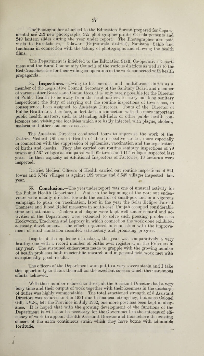 TheTPhotographer attached to the Education Bureau prepared for depart¬ mental use 213 new photographs, 327 photographic prints, 63 enlargements and 249 lantern slides during the year under report. The Photographer also paid visits to Kurukshetra, Dilawar (Gujranwala district), Nankana Sahib and Ludhiana in connection with the taking of photographs and showing the health films. The Department is indebted to the Education Staff, Co-operative Depart¬ ment and the Dural Community Councils of the various districts as weil as to the Red Cross Societies for their willing co-operation in the work connected with health propaganda. 54. Inspections.—-Owing to his onerous and multifarious duties as a member of the Legislative Council, Secretary of the Sanitary Board and member of various other Boards and Committees, it is only rarely possible for the Director of Public Health to be away from the headquarters to carry out long sanitary inspections ; the duty of carrying out the routine inspections of towns has, in consequence, been assigned to Assistant Directors. Tours of the Director of Public Health are, therefore, undertaken in connection with the more important public health matters, such as attending All-India or other public health con¬ ferences and visiting the localities which are badly infected with plague, cholera, malaria and other epidemic diseases. The Assistant Directors conducted tours to supervise the work of the District Medical Officers of Health of their respective circles, more especially in connection with the suppression of epidemics, vaccination and the registration of births and deaths. They also carried out routine sanitary inspections of 79 towns and 567 villages as compared with 69 towns and 117 villages inspected last year. In their capacity as Additional Inspectors of Factories, 13 factories were inspected. District Medical Officers of Health carried out routine inspections of 221 towns and 5,747 villages as against 182 towns and 5,549 villages inspected last year. m 55. Conclusion.—-The year under report was one of unusual activity for the Public Health Department. While in tne beginning of the year our endea¬ vours were mainly directed towards the control of small-pox and in a vigorous campaign to push on vaccination, later in the year the Solar Eclipse Fair at Thanesar and Flood Relief measures in south-east Punjab occupied considerable time and attention. Cholera and plague were kept well under control and ac¬ tivities of the Department were extended to solve such pressing problems as Hookworm, Trachoma and Leprosy in which connection the work done exhibited a steady development. The efforts organised in connection with the improve¬ ment of rural sanitation recorded satisfactory and promising progress. Inspite of the epidemic of malaria, the year was comparatively a very healthy one with a record number of births ever registered in the Province in any year. The sustained endeavours made to grapple with the growing number of health problems both in scientific research and in general field work met with exceptionally good results. The officers of the Department were put to a very severe strain and I take this opportunity to thank them all for the excellent success which their strenuous efforts achieved. With their number reduced to three, all the Assistant Directors had a very busy time and their output of work together with their keenness in the discharge of duties was highly commendable. The total sanctioned strength of 5 Assistant Directors was reduced to 4 in 1931 due to financial stringency, but since Colonel Gill, I.M.S., left the Province in July 1932, one more post has been kept in abey¬ ance. It is hoped that with the growing development of the functions of the Department it will soon be necessary for the Government in the interest of effi¬ ciency of work to appoint the 4th Assistant Director and thus relieve the existing officers of the extra continuous strain which they have borne with admirable fortitude, A