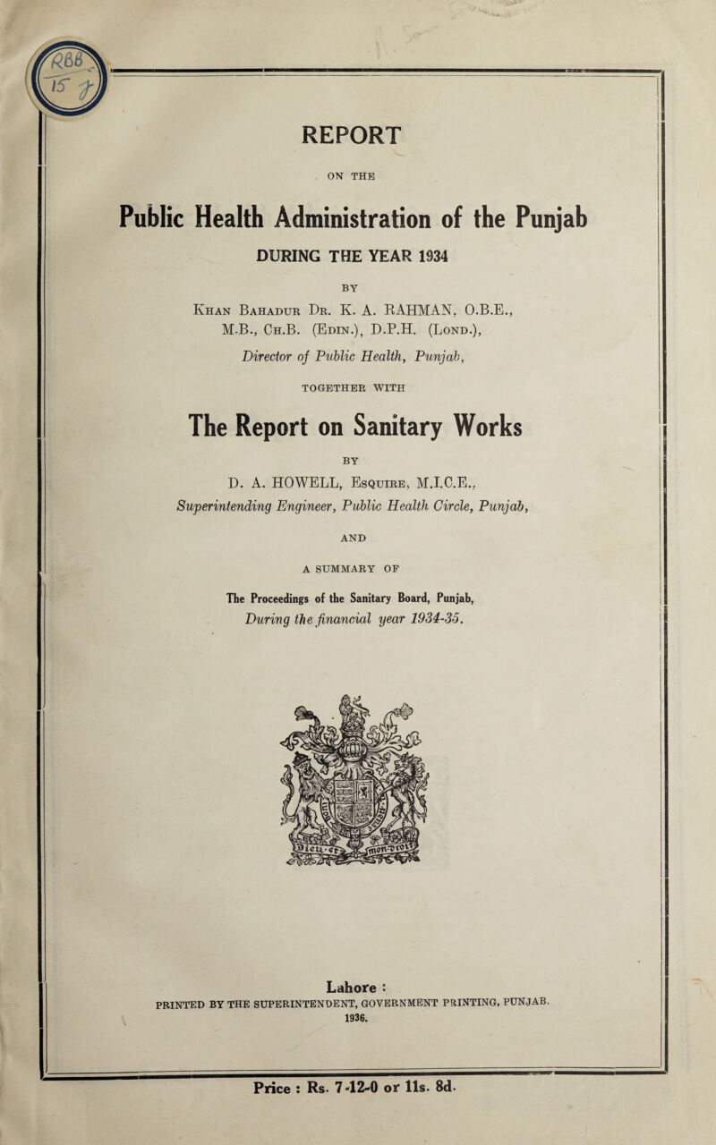 ON THE Public Health Administration of the Punjab DURING THE YEAR 1934 BY Khan Bahadur Dr. K. A. RAHMAN. O.B.E., M-B., Ch.B. (Edin.), D.P.H. (Lond.), Director oj Public Health, Punjab, TOGETHER WITH The Report on Sanitary Works BY D. A. HOWELL, Esquire. M.I.C.E., Superintending Engineer, Public Health Circle, Punjab, AND A SUMMARY OF The Proceedings of the Sanitary Board, Punjab, During the financial year 1934-35. Lahore : PRINTED BY THE SUPERINTENDENT, GOVERNMENT PRINTING, PUNJAB. 1936. Price : Rs. 7 -12-0 or 11s. 8d.