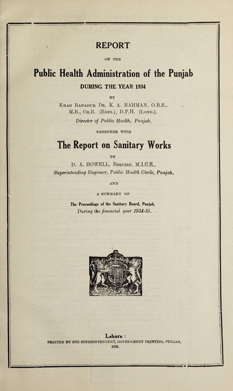 ON THE Public Health Administration of the Punjab DURING THE YEAR 1934 BY Khan Bahadur Dr. K. A. RAHMAN, O.B.E., M.B., Ch.B. (Edin.), D.P.H. (Lond.), Director of Public Health, Punjab, TOGETHER WITH The Report on Sanitary Works BY D. A. HOWELL, Esquire, M.I.C.E., Superintending Engineer, Public Health Circle, Punjab, AND A SUMMARY OF The Proceedings of the Sanitary Board, Punjab, During the financial year 1934-35. Lahore : PRINTED BY THE SUPERINTENDENT, GOVERNMENT PRINTING, PUNJAB, 1936.