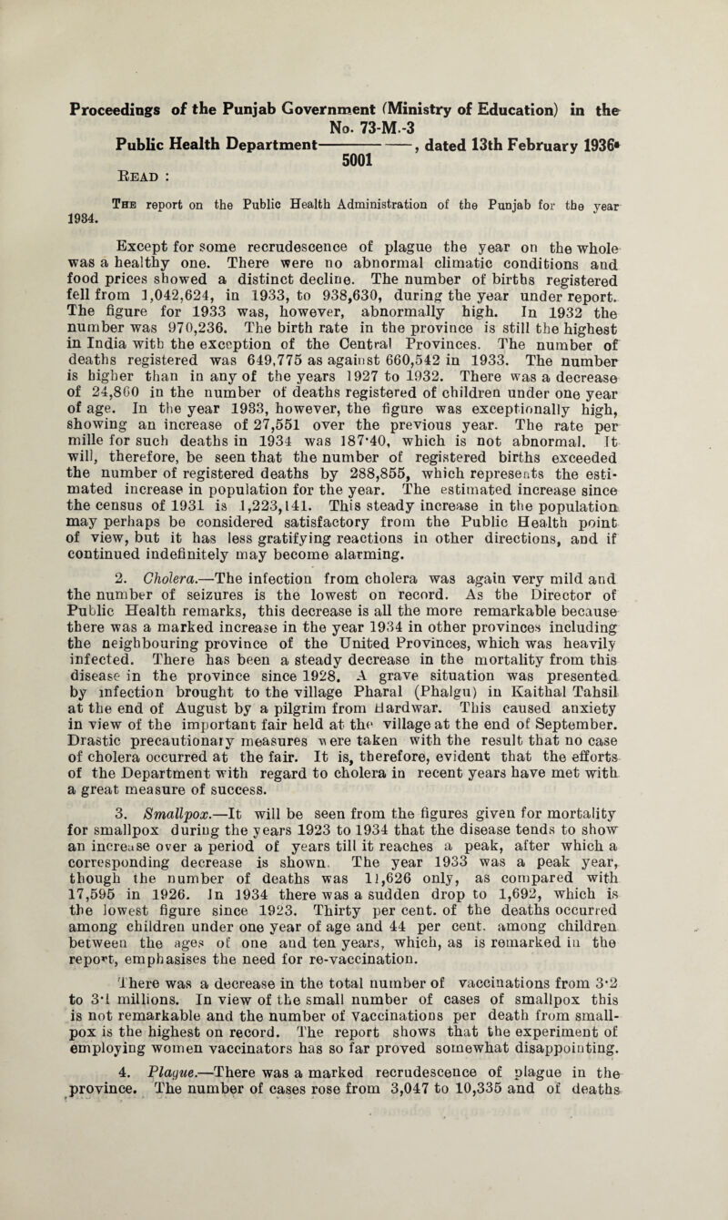 Proceedings of the Punjab Government (Ministry of Education) in the Public Health Department Read : No. 73-M.-3 -, dated 13th February 1936* 5001 The report on the Public Health Administration of the Punjab for the year 1984. Except for some recrudescence of plague the year on the whole was a healthy one. There were no abnormal climatic conditions and food prices showed a distinct decline. The number of births registered fell from 1,042,624, in 1933, to 938,630, during the year underreport. The figure for 1933 was, however, abnormally high. In 1932 the number was 970,236. The birth rate in the province is still the highest in India with the exception of the Central Provinces. The number of deaths registered was 649,775 as against 660,542 in 1933. The number is higher than in any of the years 1927 to 1932. There was a decrease of 24,800 in the number of deaths registered of children under one year of age. In the year 1983, however, the figure was exceptionally high, showing an increase of 27,551 over the previous year. The rate per mille for such deaths in 1934 was 187*40, which is not abnormal. It will, therefore, be seen that the number of registered births exceeded the number of registered deaths by 288,855, which represents the esti¬ mated increase in population for the year. The estimated increase since the census of 1931 is 1,223,141. This steady increase in the population may perhaps be considered satisfactory from the Public Health point of view, but it has less gratifying reactions in other directions, and if continued indefinitely may become alarming. 2. Cholera.—The infection from cholera was again very mild and the number of seizures is the lowest on record. As the Director of Public Health remarks, this decrease is all the more remarkable because there was a marked increase in the year 1934 in other provinces including the neighbouring province of the United Provinces, which was heavily infected. There has been a steady decrease in the mortality from this disease in the province since 1928. A grave situation was presented by infection brought to the village Pharal (Phalgu) in Kaithal Tahsil at the end of August by a pilgrim from Hard war. This caused anxiety in view of the important fair held at the village at the end of September. Drastic precautionary measures ere taken with the result that no case of cholera occurred at the fair. It is, therefore, evident that the efforts of the Department with regard to cholera in recent years have met with a great measure of success. 3. Smallpox.—It will be seen from the figures given for mortality for smallpox during the years 1923 to 1934 that the disease tends to show an increase over a period of years till it reaches a peak, after which a corresponding decrease is shown. The year 1933 was a peak year, though the number of deaths was 11,626 only, as compared with 17,595 in 1926. In 1934 there was a sudden drop to 1,692, which is the lowest figure since 1923. Thirty per cent, of the deaths occurred among children under one year of age and 44 per cent, among children between the ages of one and ten years, which, as is remarked in the report, emphasises the need for re-vaccination. There was a decrease in the total number of vaccinations from 3*2 to 3*1 millions. In view of the small number of cases of smallpox this is not remarkable and the number of vaccinations per death from small¬ pox is the highest on record. The report shows that the experiment of employing women vaccinators has so far proved somewhat disappointing. 4. Plague.—There was a marked recrudescence of plague in the province. The number of cases rose from 3,047 to 10,335 and of deaths