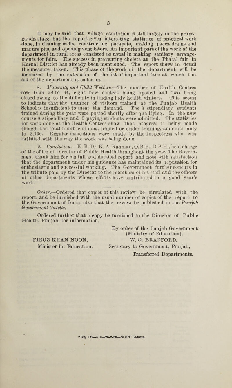 It may be said that village sanitation is still largely in the propa¬ ganda stage, but the report gives interesting statistics of practical work done, in cleaning wells, constructing parapets, making pacca drains and manure pits, and opening ventilators. An important part of the work of the department in rural areas consisted as usual in making sanitary arrange¬ ments for fairs. The success in preventing cholera at the Pharal fair in Karnal District has already been mentioned. The report shows in detail the measures taken. This phase of the work of the department will be increased by the extension of the list of important fairs at which the aid of the department is called in. 8. Maternity and Child Welfare.—The number of Health Centres rose from 58 to 64, eight new centres being opened and two being closed owing to the difficulty in finding lady health visitors. This seems to indicate that the number of visitors trained at the Punjab Health School is insufficient to meet the demand. The 8 stipendiary students trained during the year were posted shortly after qualifying. In the new course 8 stipendiary and 3 paying students were admitted. The statistics for work done at the Health Centres show that progress is being made though the total number of dais, trained or under training, amounts only to 2,196. Regular inspections were made by the Inspectress who was satisfied with the way the work was being done. 9. Conclusion.—K. B. Dr. K. A. Rahman, O.B.E., D.P.H., held charge of the office of Director of Public Health throughout the year. The Govern¬ ment thank him for his full and detailed report and note with satisfaction that the department under his guidance has maintained its reputation for enthusiastic and successful working. The Government further concurs in the tribute paid by the Director to the members of his staff aud the officers of other departments whose efforts have contributed to a good year’s work. Order.—Ordered that copies of this review be circulated with the report, and be furnished with the usual number of copies of the report to the Government of India, also that the review be published in the Punjab Government Gazette. Ordered further that a copy be furnished to the Director of Public Health, Punjab, for information. FIROZ KHAN NOON, Minister for Education. Transferred Departments. By order of the Punjab Government (Ministry of Education), W. G. BRADFORD, Secretary to Government, Punjab, 2169 CS—410—26-2-36—SGPP Lahore.