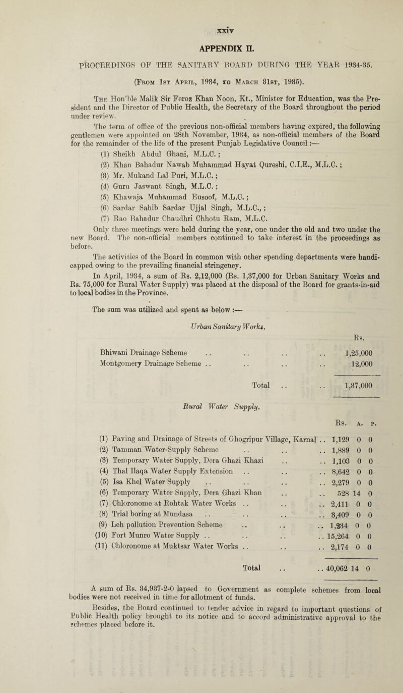 APPENDIX n. PROCEEDINGS OF THE SANITARY BOARD DURING THE YEAR 1934-35. (Prom 1st April, 1934, to March 31st, 1935). The Hon’ble Malik Sir Feroz Khan Noon, Kt., Minister for Education, was the Pre¬ sident and the Director of Public Health, the Secretary of the Board throughout the period under review. The term of office of the previous non-official members having expired, the following gentlemen were appointed on 28th November, 1934, as non-official members of the Board for the remainder of the life of the present Punjab Legislative Council:— (1) Sheikh Abdul Ghani, M.L.C.; (2) Khan Bahadur Nawab Muhammad Hayat Qureshi, C.I.E., M.L.C.; (3) Mr. Mukand Lai Puri, M.L.C.; (4) Guru Jaswant Singh, M.L.C.; (5) Khawaja Muhammad Eusoof, M.L.C.; (6) Sardar Sahib Sardar Ujjal Singh, M.L.C.,; (7) Rao Bahadur Chaudhri Chhotu Ram, M.L.C. Only three meetings were held during the year, one under the old and two under the new Board. The non-official members continued to take interest in the proceedings as before. The activities of the Board in common with other spending departments were handi¬ capped owing to the prevailing financial stringency. In April, 1934, a sum of Rs. 2,12.000 (Rs. 1,37,000 for Urban Sanitary Works and Rs. 75,000 for Rural Water Supply) was placed at the disposal of the Board for grants-in-aid to local bodies in the Province. « The sum was utilized and spent as below :— Urban Sanitary Works. Rs. Bhiwani Drainage Scheme .. .. .. .. 1,25,000 Montgomery Drainage Scheme .. .. .. .. 12,000 Total 1, 37,000 Rural Water Supply. Rs. A. p. (1) Paving and Drainage of Streets of Ghogripur Village, Karnal .. 1,129 0 0 (2) Tamman Water-Supply Scheme .. 1,889 0 0 (3) Temporary Water Supply, Dera Ghazi Khazi .. 1,103 0 0 (4) Thai Ilaqa Water Supply Extension .. 8,642 0 0 (5) Isa Khel Water Supply .. 2,279 0 0 (6) Temporary Water Supply, Dera Ghazi Khan .. 528 14 0 (7) Chloronome at Rohtak Water Works .. .. 2,411 0 0 (8) Trial boring at Mundasa .. 3,409 0 0 (9) Leh pollution Prevention Scheme .. 1,234 0 0 (10) Fort Munro Water Supply .. .. 15,264 0 0 (11) Chloronome at Muktsar Water Works .. .. 2,174 0 0 Total .. 40,062 14 0 A sum of Rs. 34,937-2-0 lapsed to Government as complete schemes from local bodies were not received in time for allotment of funds. Besides, the Board continued to tender advice in regard to important questions of Public Health policy brought to its notice and to accord administrative approval to the ?ehemes placed before it.