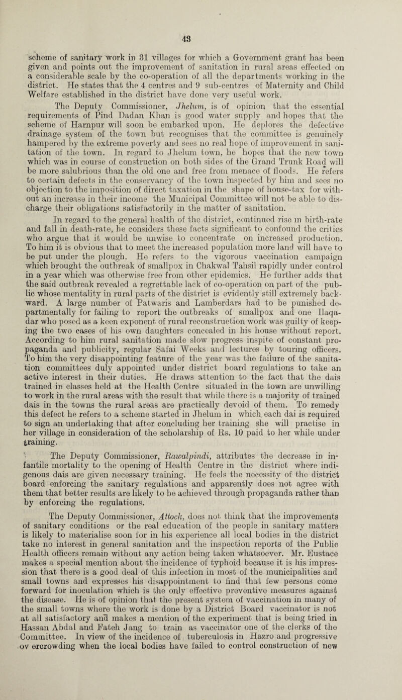 * scheme of sanitary work in 31 villages for which a Government grant has been given and points out the improvement of sanitation in rural areas effected on a considerable scale by the co-operation of all the departments working in the district. He states that the 4 centres and 9 sub-centres of Maternity and Child Welfare established in the district have done very useful work. The Deputy Commissioner, Jhelum, is of opinion that the essential requirements of Find Dadan Khan is good water supply and hopes that the scheme of Harnpur will soon be embarked upon. He deplores the defective drainage system of the town but recognises that the committee is genuinely hampered by the extreme poverty and sees no real hope of improvement in sani¬ tation of the town. In regard to Jhelum town, he hopes that the new town which was in course of construction on both sides of the Grand Trunk Road will be more salubrious than the old one and free from menace of floods. He refers to certain defects in the conservancy of the town inspected by him and sees no objection to the imposition of direct taxation in the shape of house-tax for with¬ out an increase in their income the Municipal Committee will not be able to dis¬ charge their obligations satisfactorily in the matter of sanitation. In regard to the general health of the district, continued rise m birth-rate and fall in death-rate, he considers these facts significant to confound the critics who argue that it would be unwise to concentrate on increased production. To him it is obvious that to meet the increased population more land will have to be put under the plough. He refers to the vigorous vaccination campaign which brought the outbreak of smallpox in Chakwal Tahsil rapidly under control in a year which was otherwise free from other epidemics. He further adds that the said outbreak revealed a regrettable lack of co-operation on part of the pub¬ lic whose mentality in rural parts of the district is evidently still extremely back¬ ward. A large number of Patwaris and Lamberdars had to be punished de- partmentally for failing to report the outbreaks of smallpox and one Ilaqa- dar who posed as a keen exponent of rural reconstruction wrork was guilty of keep¬ ing the two cases of his own daughters concealed in his house without report. According to him rural sanitation made slow progress inspite of constant pro¬ paganda and publicity, regular Safai Weeks and lectures by touring officers. To him the very disappointing feature of the year was the failure of the sanita¬ tion committees duly appointed under district board regulations to take an active interest in their duties. He draws attention to the fact that the dais trained in classes held at the Health Centre situated in the town are unwilling to work in the rural areas with the result that while there is a major!ty of trained dais in the towns the rural areas are practically devoid of them. To remedy this defect he refers to a scheme started in Jhelum in which, each dai is required to sign an undertaking that after concluding her training she will practise in her village in consideration of the scholarship of Rs. 10 paid to her while under training. The Deputy Commissioner, Raivalpindi, attributes the decrease in in¬ fantile mortality to the opening of Health Centre in the district where indi¬ genous dais are given necessary training. He feels the necessity of the district board enforcing the sanitary regulations and apparently does not agree with them that better results are likely to be achieved through propaganda rather than by enforcing the regulations. The Deputy Commissioner, Attack, does not think that the improvements of sanitary conditions or the real education of the people in sanitary matters is likely to materialise soon for in his experience all local bodies in the district take no interest in general sanitation and the inspection reports of the Public Health officers remain without any action being taken whatsoever. Mr. Eustace makes a special mention about the incidence of typhoid because it is his impres¬ sion that there is a good deal of this infection in most of the municipalities and small towns and expresses his disappointment to find that few persons come forward for inoculation which is the only effective preventive measures against the disease. He is of opinion that the present system of vaccination in many of the small towns where the work is done by a District Board vaccinator is not at all satisfactory and makes a mention of the experiment that is being tried in Hassan Abdal and Fateh Jang to train as vaccinator one of the clerks of the Committee. In view of the incidence of tuberculosis in Hazro and progressive ov ercrowding when the local bodies have failed to control construction of new