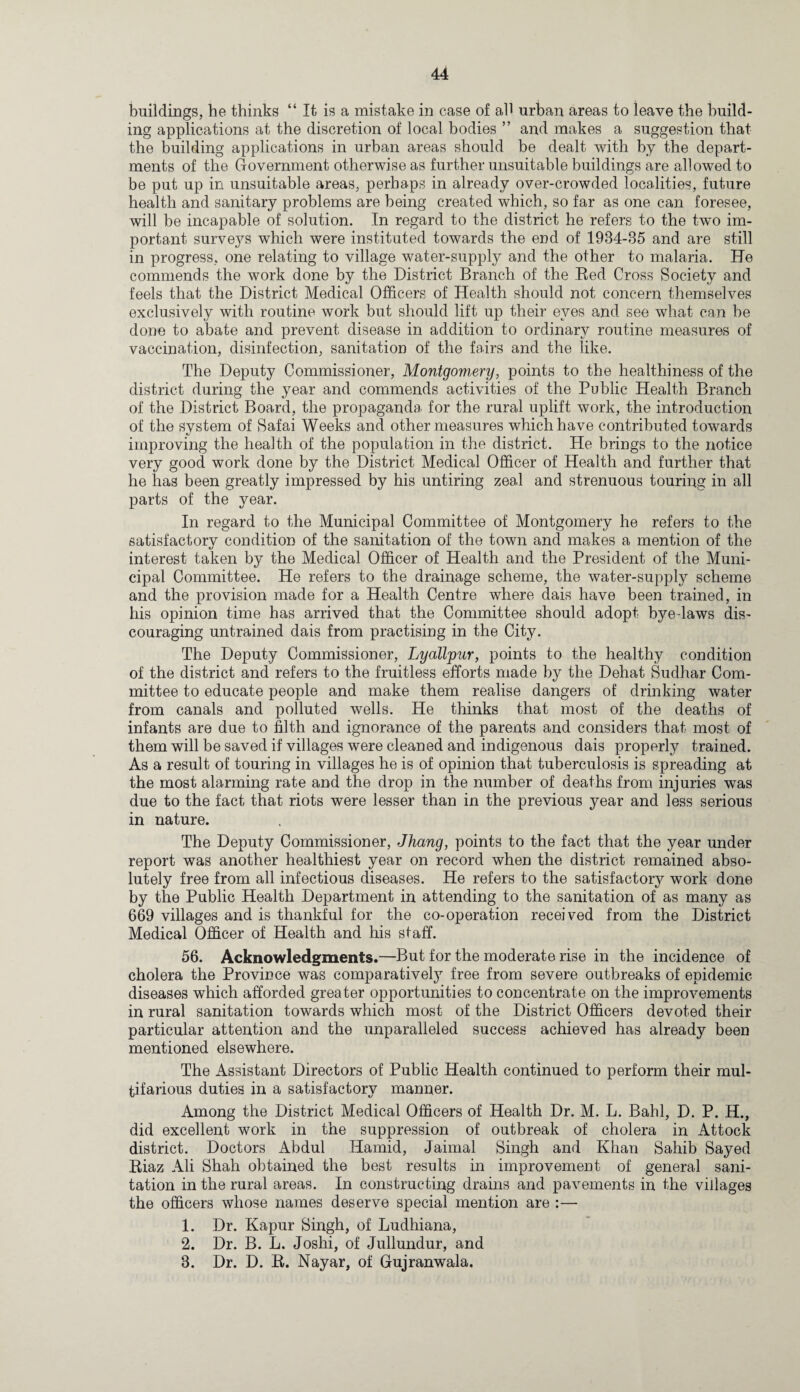 buildings, he thinks “ It is a mistake in case of all urban areas to leave the build¬ ing applications at the discretion of local bodies ” and makes a suggestion that the building applications in urban areas should be dealt with by the depart¬ ments of the Government otherwise as further unsuitable buildings are allowed to be put up in unsuitable areas, perhaps in already over-crowded localities, future health and sanitary problems are being created which, so far as one can foresee, will be incapable of solution. In regard to the district he refers to the two im¬ portant surveys which were instituted towards the end of 1934-35 and are still in progress, one relating to village water-supply and the other to malaria. He commends the work done by the District Branch of the Red Cross Society and feels that the District Medical Officers of Health should not concern themselves exclusively with routine work but should lift up their eyes and see what can be done to abate and prevent disease in addition to ordinary routine measures of vaccination, disinfection, sanitation of the fairs and the like. The Deputy Commissioner, Montgomery, points to the healthiness of the district during the year and commends activities of the Public Health Branch of the District Board, the propaganda for the rural uplift work, the introduction of the system of Safai Weeks and other measures which have contributed towards improving the health of the population in the district. He brings to the notice very good work done by the District Medical Officer of Health and further that he has been greatly impressed by his untiring zeal and strenuous touring in all parts of the year. In regard to the Municipal Committee of Montgomery he refers to the satisfactorv condition of the sanitation of the town and makes a mention of the interest taken by the Medical Officer of Health and the President of the Muni¬ cipal Committee. He refers to the drainage scheme, the water-supply scheme and the provision made for a Health Centre where dais have been trained, in his opinion time has arrived that the Committee should adopt bye-laws dis¬ couraging untrained dais from practising in the City. The Deputy Commissioner, Lyallpur, points to the healthy condition of the district and refers to the fruitless efforts made by the Dehat Sudhar Com¬ mittee to educate people and make them realise dangers of drinking water from canals and polluted wells. He thinks that most of the deaths of infants are due to filth and ignorance of the parents and considers that most of them will be saved if villages were cleaned and indigenous dais properly trained. As a result of touring in villages he is of opinion that tuberculosis is spreading at the most alarming rate and the drop in the number of deaths from injuries was due to the fact that riots were lesser than in the previous year and less serious in nature. The Deputy Commissioner, Jhang, points to the fact that the year under report was another healthiest year on record when the district remained abso¬ lutely free from all infectious diseases. He refers to the satisfactory work done by the Public Health Department in attending to the sanitation of as many as 669 villages and is thankful for the co-operation received from the District Medical Officer of Health and his staff. 56. Acknowledgments.—But for the moderate rise in the incidence of cholera the Province was comparatively free from severe outbreaks of epidemic diseases which afforded greater opportunities to concentrate on the improvements in rural sanitation towards which most of the District Officers devoted their particular attention and the unparalleled success achieved has already been mentioned elsewhere. The Assistant Directors of Public Health continued to perform their mul¬ tifarious duties in a satisfactory manner. Among the District Medical Officers of Health Dr. M. L. Bahl, D. P. H., did excellent work in the suppression of outbreak of cholera in Attock district. Doctors Abdul Hamid, Jaimal Singh and Khan Sahib Sayed Riaz Ali Shah obtained the best results in improvement of general sani¬ tation in the rural areas. In constructing drains and pavements in the villages the officers whose names deserve special mention are :—- 1. Dr. Kapur Singh, of Ludhiana, 2. Dr. B. L. Joshi, of Jullundur, and 3. Dr. D. R. Nayar, of Gujranwala.