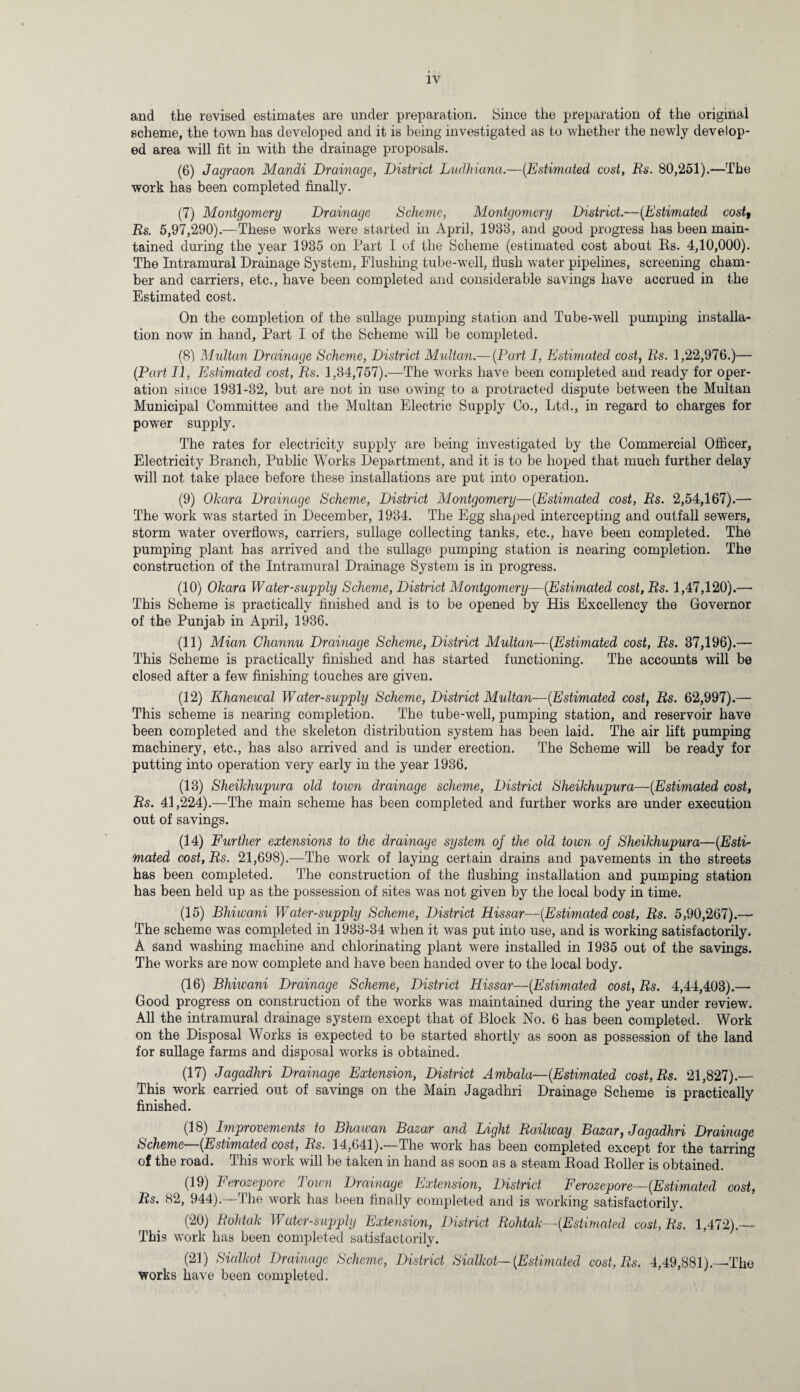 and the revised estimates are under preparation. Since the preparation of the original scheme, the town has developed and it is being investigated as to whether the newly develop¬ ed area will fit in with the drainage proposals. (6) Jagraon Mandi Drainage, District Ludhiana.—(Estimated cost, Rs. 80,251).—The work has been completed finally. (7) Montgomery Drainage Scheme, Montgomery District.—(Estimated cost, Rs. 5,97,290).—These works were started in April, 1933, and good progress has been main¬ tained during the year 1935 on Part I of the Scheme (estimated cost about Rs. 4,10,000). The Intramural Drainage System, Flushing tube-well, flush water pipelines, screening cham¬ ber and carriers, etc., have been completed and considerable savings have accrued in the Estimated cost. On the completion of the sullage pumping station and Tube-well pumping installa¬ tion now in hand, Part I of the Scheme will be completed. (8) Multan Drainage Scheme, District Midtan.— (Part I, Estimated cost, Rs. 1,22,976.)— (Part II, Estimated cost, Rs. 1,34,757).—The works have been completed and ready for oper¬ ation since 1931-32, but are not in use owing to a protracted dispute between the Multan Municipal Committee and the Multan Electric Supply Co., Ltd., in regard to charges for power supply. The rates for electricity supply are being investigated by the Commercial Officer, Electricity Branch, Public Works Department, and it is to be hoped that much further delay will not take place before these installations are put into operation. (9) Ohara Drainage Scheme, District Montgomery—(Estimated cost, Rs. 2,54,167).— The work was started in December, 1934. The Egg shaped intercepting and outfall sewers, storm water overflows, carriers, sullage collecting tanks, etc., have been completed. The pumping plant has arrived and the sullage pumping station is nearing completion. The construction of the Intramural Drainage System is in progress. (10) Ohara Water-supply Scheme, District Montgomery—(Estimated cost,Rs. 1,47,120).— This Scheme is practically finished and is to be opened by His Excellency the Governor of the Punjab in April, 1936. (11) Mian Channu Drainage Scheme, District Multan—(Estimated cost, Rs. 37,196).— This Scheme is practically finished and has started functioning. The accounts will be closed after a few finishing touches are given. (12) Ilhanewal Water-supply Scheme, District Multan—(Estimated cost, Rs. 62,997).— This scheme is nearing completion. The tube-well, pumping station, and reservoir have been completed and the skeleton distribution system has been laid. The air lift pumping machinery, etc., has also arrived and is under erection. The Scheme will be ready for putting into operation very early in the year 1936. (13) Sheihhupura old town drainage scheme, District Sheihhupura—(Estimated cost, Rs. 41,224).—The main scheme has been completed and further works are under execution out of savings. (14) Further extensions to the drainage system oj the old town oj Sheihhupura—(Esti¬ mated cost, Rs. 21,698).—The wrork of laying certain drains and pavements in the streets has been completed. The construction of the flushing installation and pumping station has been held up as the possession of sites was not given by the local body in time. (15) Bhiwani Water-supply Scheme, District Hissar—(Estimated cost, Rs. 5,90,267).— The scheme was completed in 1933-34 when it was put into use, and is working satisfactorily. A sand washing machine and chlorinating plant were installed in 1935 out of the savings. The works are now complete and have been handed over to the local body. (16) Bhiwani Drainage Scheme, District Hissar—(Estimated cost, Rs. 4,44,403).— Good progress on construction of the works was maintained during the year under review. All the intramural drainage system except that of Block No. 6 has been completed. Work on the Disposal Works is expected to be started shortly as soon as possession of the land for sullage farms and disposal works is obtained. (17) Jagadhri Drainage Extension, District Ambala— (Estimated cost,Rs. 21,827).— This work carried out of savings on the Main Jagadhri Drainage Scheme is practically finished. (18) Improvements to Bhawan Bazar and Light Railway Bazar, Jagadhri Drainage Scheme (Estimated cost, Rs. 14,641).—The work has been completed except for the tarring of the road. This work will be taken in hand as soon as a steam Road Roller is obtained. (19) Ferozepore Town Drainage Extension, District Ferozepore— (Estimated cost, Rs. 82, 944).—The work has been finally completed and is working satisfactorily. (20) Rohtah Water-supply Extension, District Rohtah—(Estimated cost, Rs. 1,472).— This work has been completed satisfactorily. (21) Sialhot Drainage Scheme, District Sialhot—(Estimated cost, Rs. 4,49,881).—The works have been completed.