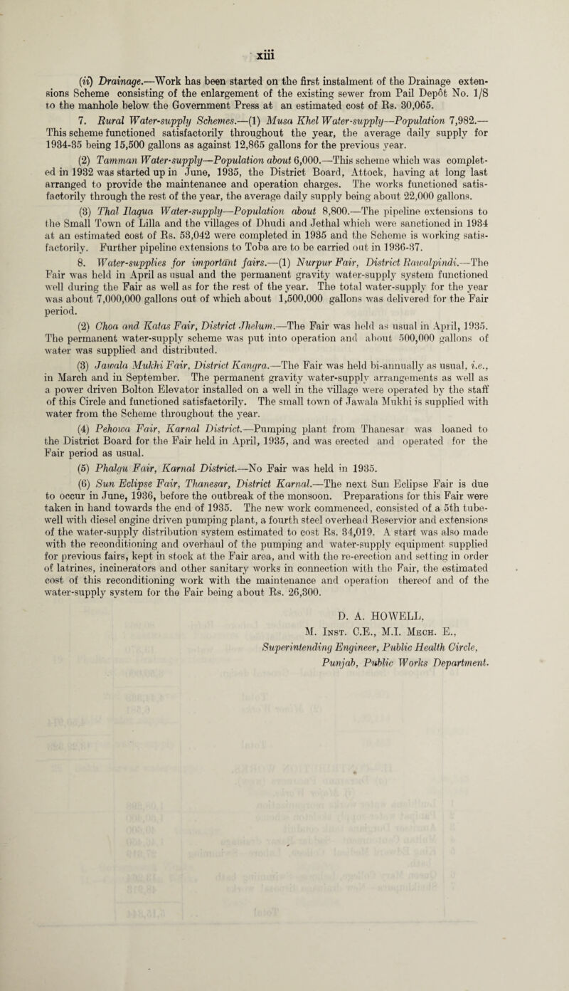• •• xm (ii) Drainage.—Work has been started on the first instalment of the Drainage exten¬ sions Scheme consisting of the enlargement of the existing sewer from Pail Depot No. 1/S to the manhole below the Government Press at an estimated cost of Rs. 30,065. 7. Rural Water-supply Schemes.—(1) Musa Khel Water-supply—Population 7,982.— This scheme functioned satisfactorily throughout the year, the average daily supply for 1934-35 being 15,500 gallons as against 12,865 gallons for the previous year. (2) Tamman Water-supply—Population about 6,000.—This scheme which was complet¬ ed in 1932 was started up in June, 1935, the District Board, Attock, having at long last arranged to provide the maintenance and operation charges. The works functioned satis¬ factorily through the rest of the year, the average daily supply being about 22,000 gallons. (3) Thai Ilagua Water-supply—Population about 8,800.—The pipeline extensions to the Small Town of Lilia and the villages of Dhudi and Jethal which were sanctioned in 1934 at an estimated cost of Rs. 53,042 were completed in 1935 and the Scheme is working satis¬ factorily. Further pipeline extensions to Toba are to be carried out in 1936-37. 8. Water-supplies for important fairs.—(1) Nurpur Fair, District Rawalpindi.—The Fair was held in April as usual and the permanent gravity water-supply system functioned well during the Fair as well as for the rest of the year. The total water-supply for the year was about 7,000,000 gallons out of which about 1,500,000 gallons was delivered for the Fair period. (2) Choa and Katas Fair, District Jhelum.—The Fair was held as usual in April, 1935. The permanent water-supply scheme was put into operation and about 500,000 gallons of water was supplied and distributed. (3) Jawala Mukhi Fair, District Kangra.—The Fair was held bi-annually as usual, i.e., in March and in September. The permanent gravity water-supply arrangements as well as a power driven Bolton Elevator installed on a well in the village were operated by the staff of this Circle and functioned satisfactorily. The small town of Jawala Mukhi is supplied with water from the Scheme throughout the year. (4) Pehowa Fair, Karnal District.—Pumping plant from Thanesar was loaned to the District Board for the Fair held in April, 1935, and was erected and operated for the Fair period as usual. (5) Phalgu Fair, Karnal District.—No Fair was held in 1935. (6) Sun Eclipse Fair, Thanesar, District Karnal.—The next Sun Eclipse Fair is due to occur in June, 1936, before the outbreak of the monsoon. Preparations for this Fair were taken in hand towards the end of 1935. The new work commenced, consisted of a 5th tube- well with diesel engine driven pumping plant, a fourth steel overhead Reservior and extensions of the water-supply distribution system estimated to cost Rs. 34,019. A start was also made with the reconditioning and overhaul of the pumping and water-supply equipment supplied for previous fairs, kept in stock at the Fair area, and with the re-erection and setting in order of latrines, incinerators and other sanitary works in connection with the Fair, the estimated cost of this reconditioning work with the maintenance and operation thereof and of the water-supply system for the Fair being about Rs. 26,300. D. A. HOWELL, M. Inst. C.E., M.I. Mech. E., Superintending Engineer, Public Health Circle, Punjab, Public Works Department.