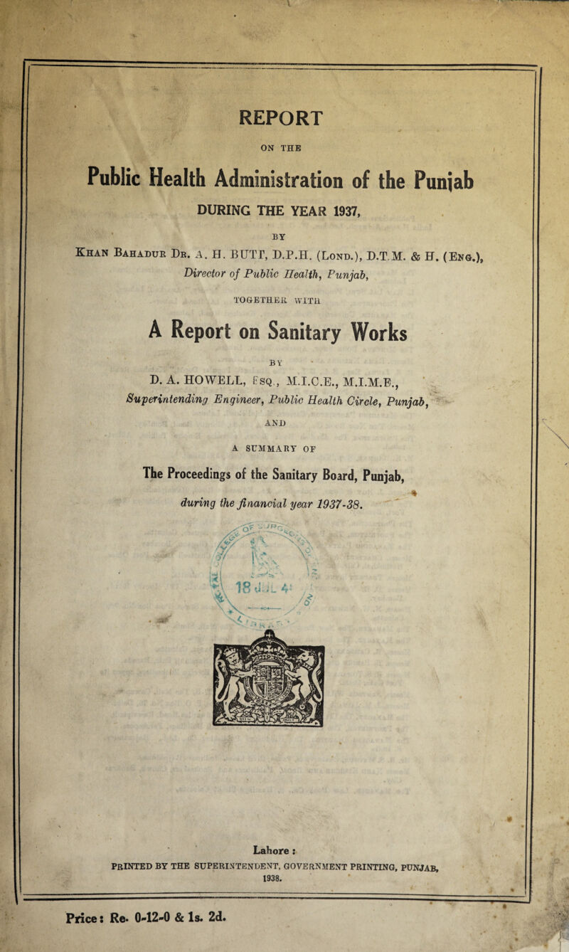 REPORT 11 ii ON THE Public Health Administration of the Punjab DURING THE YEAR 1937, BY Khan Bahadur Be. a. H. BUTT, D.P.H. (Lond.), D.T.M. & H. (Eng.), Director of Public Health, Punjab, TOGETHER WITH A Report on Sanitary Works BY D. A. HOWELL, Esq,, M.I.O.E., M.I.M.E., Superintending Engineer, Public Health Circle, Punjab, AND A SUMMARY OF The Proceedings of the Sanitary Board, Punjab, during the financial year 1937-38. 43^' Lahore : printed by the superintendent, government printing, Punjab, 1938. Price: Re. 0-12-0 & Is. 2d.