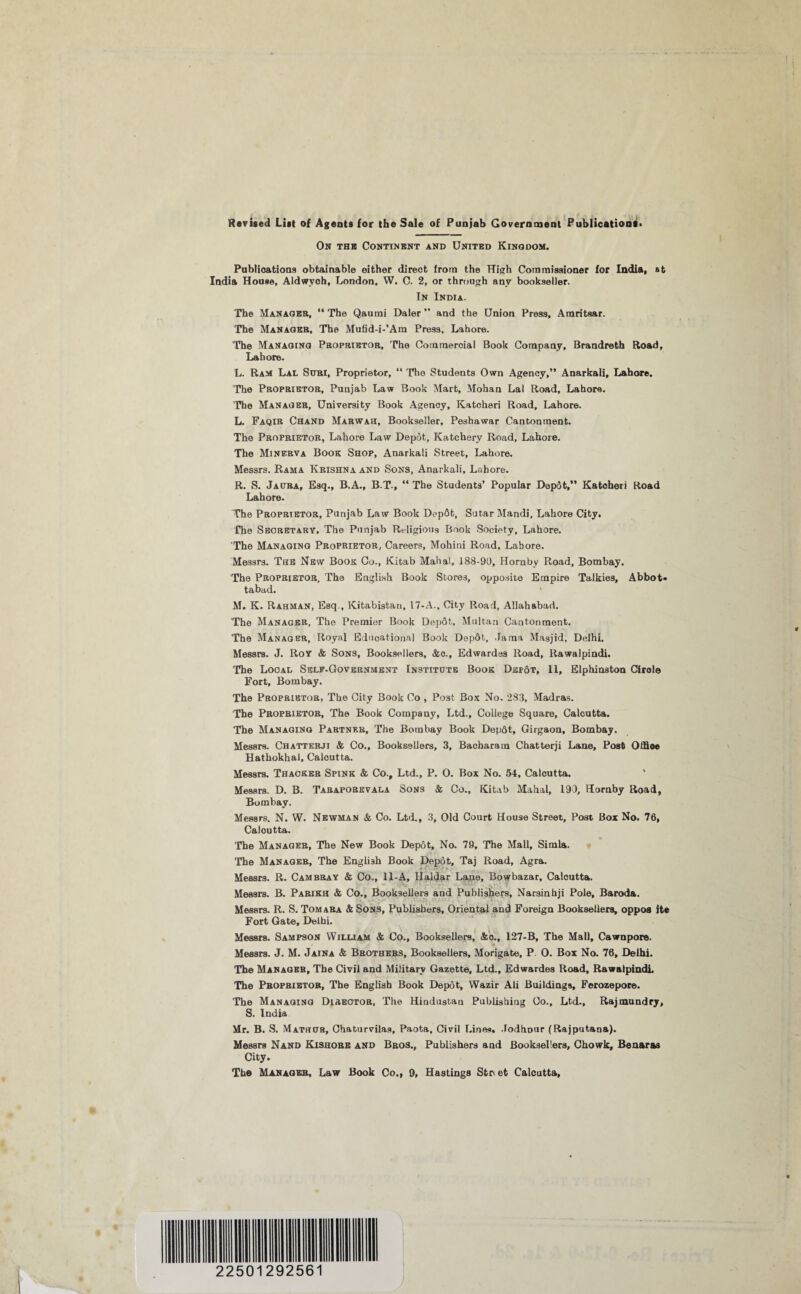 Revised List of Agents for the Sale of Punjab Government Publications* On the Continent and United Kingdom. Publications obtainable either direct from the High Commissioner for India, at India House, Aldwyoh, London. W. C. 2, or through any bookseller. In India. The Manages, “ The Qaumi Daler ” and the Union Press, Amritsar. The Manager, The Mufid-i-’Am Press, Lahore. The Managing Proprietor, The Commercial Book Company, Brandreth Road, Lahore. L. Ram Lal Stmi, Proprietor, “ The Students Own Agency,” Anarkali, Lahore. The Proprietor, Punjab Law Book Mart, Mohan Lal Road, Lahore. The Manager, University Book Agency, Katcheri Road, Lahore. L. Faqib Chand Marwah, Bookseller, Peshawar Cantonment. The Proprietor, Lahore Law Depot, Katchery Road, Lahore. The Minerva Book Shop, Anarkali Street, Lahore. Messrs. Rama Krishna and Sons, Anarkali, Lahore. R. S. Jacra, Esq., B.A., B.T., “ The Students’ Popular Depot,” Katcheri Road Lahore. The Proprietor, Punjab Law Book DepGt, Sutar Mandi, Lahore City. The Secretary, The Punjab Religious Book Society, Lahore. The Managing Proprietor, Careers, Mohini Road, Lahore. Messrs. The New Book Co., Kitab Mahal, 188-90, Hornby Road, Bombay. The Proprietor, The English Book Stores, opposite Empire Talkies, Abbot* tabad. M. K. Rahman, Esq., lCitabistan, 17-A., City Road, Allahabad. The Manager, The Premier Book Depot, Multan Cantonment. The Manager, Royal Educational Book DepSt, Jama Masjid, Delhi. Messrs. J. Roy & Sons, Booksellers, &o., Edwardes Road, Rawalpindi. The Local Self-Government Institute Book Dep6t, II, Elphinston Circle Fort, Bombay. The Proprietor, The City Book Co , Post Box No. 283, Madras. The Proprietor, The Book Company, Ltd., College Square, Calcutta. The Managing Partner, The Bombay Book Depdt, Girgaon, Bombay. Messrs. Chatterji & Co., Booksellers, 3, Bacharain Chatterji Lane, Post Olfioe Hathokhal, Calcutta. Messrs. Thacker Spink & Co., Ltd., P. 0. Box No. 54, Calcutta. Messrs. D. B. Taraporevala Sons & Co., Kitab Mahal, 193, Hornby Road, Bombay. Messrs. N. W. Newman & Co. Ltd., 3, Old Court House Street, Post Box No. 76, Calcutta. The Manager, The New Book Depot, No. 79, The Mall, Simla. The Manager, The English Book Depot, Taj Road, Agra. Messrs. R. Cambray & Co., 11-A, Haidar Lane, Bowbazar, Calcutta. Messrs. B. Parikh & Co., Booksellers and Publishers, Narsinhji Pole, Baroda. Messrs. R. S. Tomara & Sons, Publishers, Oriental and Foreign Booksellers, oppos ite Fort Gate, Delhi. Messrs. Sampson William & Co., Booksellers, &o., 127-B, The Mall, Cawnpore. Messrs. J. M. Jaina & Brothers, Booksellers, Morigate, P 0. Box No. 76, Delhi. The Manager, The Civil and Military Gazette, Ltd., Edwardes Road, Rawalpindi The Proprietor, The English Book Depot, Wazir Ali Buildings, Ferozepore. The Managing Director, The Hindustan Publishing Co., Ltd., Rajmundry, S. India Mr. B. S. Mathub, Ohaturvilas, Paota, Civil Lines, Jodhpur (Rajputana). Messrs Nand Kishore and Bros., Publishers aad Booksellers, Chowk, Benaras City. The Manager, Law Book Co., 9, Hastings Street Calcutta, ! 22501292561