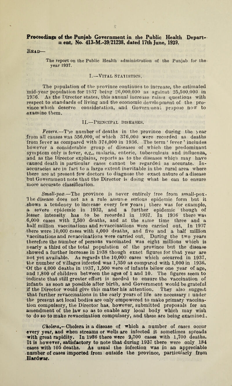 n ent, No. 413«M.~39/21238, dated 17th June, 1939. Bead— The report on the Public Health administration of the Punjab for the year 1937. I.—Vital Statistics. The population of the province continues to increase, the estimated mid-year population for 1937 being 26,000,000 as against 25,500,000 in 1936. As the Director states, this annual increase raises questions with respect to standards of living and the economic development of the pro¬ vince which deserve consideration, and Government, propose now to .examine them. II.—Principal diseases. Fevers.—The number of deaths in the province during the year ifrom all causes was 556,000, of which 376,000 were recorded as deaths from fever as compared with 374,000 in 1936. The term ‘ fever ’ includes however a considerable group of diseases of which the predominant symptom only is fever, e.g., malaria, enteric, tuberculosis and influenza, and as the Director explains, reports as to the diseases which may have caused death in particular cases cannot be regarded as accurate. In¬ accuracies are in fact to a large extent inevitable in the rural area where there are at present few doctors to diagnose the exact nature of a disease but Government note that the Director is doing what he can to ensure more accurate classification. Small-pox.—The province is never entirely free from small-pox. rJ he disease does not as a rule assume serious epidemic form but it shows a tendency to increase every few years; there was for example, a severe epidemic in 1932, and a further epidemic though of lesser intensity has to be recorded in 1937. In 1936 there was 6,000 cases with 2,500 deaths, and at the same time three and a half million vaccinations and revaccinations were carried out, In 1937 there were 10,000 cases with 4,000 deaths, and five and a half million vaccinations and revaccinations were carried out. During the two years therefore the number of persons vaccinated was eight millions which is nearly a third of the total population of the province but the disease showed a further increase in 1938 though exact figures for that year are not yet available. As regards the 10,000 cases which occurred in 1937, the number of villages infected was 1,350 as compared with 1,000 in 1936. Of the 4,000 deaths in 1937, 1,500 were of infants below one year of age, and 1,800 of children between the ages of 1 and 10. The figures seem to indicate that still greater effort is needed to ensure the vaccination of infants as soon as possible after birth, and Government would be grateful if the Director would give this matter his attention. They also suggest that further revaccinations in the early years of life are necessary : under the present act local bodies are only empowered to make primary vaccina¬ tion compulsory, the Director has, however, submitted proposals for an amendment of the law so as to enable any local body which may wish to do so to make re vaccination compulsory, and these are being examined. Cholera*— Cholera is a disease of which a number of cases occur every year, and when streams or wells are infected it sometimes spreads with great rapidity. In iy86 there were 2,700 cases with 1,700 deaths. It is however, satisfactory to note that during 1937 there were only 184 cases with 105 deaths. As usual the infection was in an appreciable number of cases imported from outside the province, particularly from Hard war.