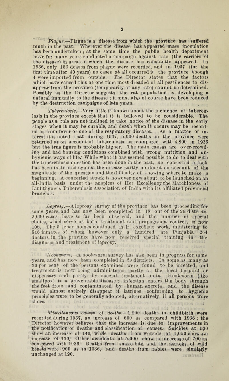 Plaque.—Plague is a disease from which the province has suffered much in the past. Wherever the disease has appeared mass inoculation has been undertaken ; at the same time the public health department have for many years conducted a compaign against rats (the carriers of the disease) in areas in which the disease has constantly appeared. In 1936, only 153 deaths from plague were recorded, and in 1937 (for the first time after 40 years) no cases at all occurred in the province though 4 were imported from outside. The Director states that the factors which have caused this at one time most dreaded o? all pestilences to dis¬ appear from the province (temporarily at any rate) cannot be determined. Possibly as the Director suggests the rat population is developing a natural immunity to the disease ; it must also of course have been reduced by the destruction campaigns of late years. Tuberculosis.—Very little is known about the incidence of tubercu¬ losis in the province except that it is believed to be considerable. The people as a rule are not inclined to take notice of the disease in the early stages when it may be curable, and death when it occurs may be record¬ ed as from fever or one of the respiratory diseases. As a matter of in* terest it is noted that during 1937, 5,000 deaths in the province were returned as on account of tuberculosis as compared with 4,800 in 1936 but the true figure is probably higher. The main causes are over-crowd¬ ing and bad housing conditions combined with wrong nutrition and un¬ hygienic ways of life. While what it has seemed possible to do to deal with the tuberculosis question has been done in the past, no concerted attack has been instituted against the disease partly no douot on account of the magnitude of the question and the difficulty of knowing whereto make a beginning. A concerted attack is however now about to be launched on an all-India basis under the auspices of Her Excellency the Marchioness of Linlithgow’s Tuberculosis Association of India with its affiliated provincial branches. Leprosi/.—A leprosy survey of the province has been proceeding for some years, and has now been completed in 18 out of the 29 districts. 2,000 cases have so far been observed, and the number of special clinics, which serve as both treatment and propaganda centres, is now 106. The 5 leper homes continued their excellent work, ministering to 646 inmates of whom however only a hundred are Punjabis. 264 doctors in the province have now received special training in the diagnosis and treatment of leprosy. Hookworm.—A hookworm survey has also been in progress for some years, and has now been completed in 20 districts. In some as many as 30 per cent of the 'persons examined were found to be infected, and treatment is now being administered partly at the local hospital or dispensary and partly by special treatment units. Hookworm (like smallpox) is a preventable disease ; infection enters the body through the feet from land contaminated by human excreta, and the disease would almost entirely disappear if latrines conforming to hygienic principles were to be generally adopted, alternatively if all persons wore shoes. Miscellaneous causes oj deaths.—1,900 deaths in childbirth were recorded during 1937, an increase of 600 as compared with 1936 ; the Director however believes that the increase is due. to improvements in the notification of deaths and classification of causes. Suicides at 5^0 show an increase of 140, while deaths from wounds at 1,050 show an increase of 130. Other accidents at 5,000 show a decrease of 700 as compared with 1936. Deaths from snake-bite and the attacks of wild beasts were 900 as in 1936, and deaths from rabies were similarly unchanged at 120. r