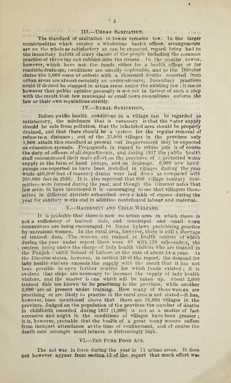 > III. —Urban Sanitation. .• The standard of sanitation in towns remains low. In the larger municipalities which employ a wboletime health officer, arrangements are on the whole as satisfactory as can be expected, regard being had to the insanitary habits of many classes of the people including the common practice of throwing out rubbish into the streets. In the smaller towns, however, which have not the funds either for a health officer or for roadside drainage, conditions are usually deplorable, and as the Director states the 3,000 cases of enteric with a thousand deaths reported from urban areas are almost certainly an underestimate. Insanitary practices could if desired be stopped in urban areas under the existing law ; it seems however that public opinion generally is not yet in favour of such a step with the result that few municipal or small town committees enforce the law or their own regulations strictly. IV. —Rural Sanitation. Before public health conditions in a village can be regarded as satisfactory, the minimum that is necessary is that the water supply should be safe from pollution, that the inhabited area should be properly drained, and that there should be a system for the regular removal of refuse to a distance; out of the 3.5,000 villages in the province only 1,960 attain this standard at present hut improvement may be expected as education spreads. Propaganda in regard to refuse pits is of course the duty of officers of all departments, and during 1937 the public health staff concentrated their main effort on the provision of a protected water supply in the form of hand pumps, and on drainage. 6,000 new hand- pumps are roported to have been installed in villages during the year while 450,000 feet of masonry drains were laid down as compared with 260,000 feet in 1936. It is also reported that 600 village sanitary com¬ mittees were formed during the year, and though the Director notes that few seem to have functioned it is encouraging to see that villagers them¬ selves in different districts subscribed over a lakh of rupees during the year for sanitary works and in addition contributed labour and material. V.—Maternity and Child Welfare. It is probable that there is now no urban area in which there is not a sufficiency of trained dais, and municipal and small town committees are being encouraged to frame bylaws prohibiting practice by untrained women. In the rural area, however, there is still a shortage of trained dais. The women are trained at health centres of which during the year under report there were 89 with 128 sub-centres, the centres being under the charge of lady health visitors who are trained in the Punjab Health School at Lahore at the rate of about 14 a year. As the Director states, however, in section 10 of the report, the demand for lady health visitors exceeds the supply with the result that it has not been possible to open further centres for which funds existed ; it is evident that steps are necessary to increase the supply of lady health visitors, and the matter is one which will be taken up. About 2,000 trained dais are known to be practising in the province, while another 2,000 are at present under training. How many of these women are practising or are likely to practise in the rural area is not stated—it has, however, been mentioned above that there are 35,000 villages in the province. Judged on the population of the province the number of deaths in childbirth recorded during 1937 (1,900) is net as a matter of fact excessive and might in the conditions of villages have been greater ; it is, however, probable that the health of a great many women suffers from inexpert attendance at the time of confinement, and of course the death rate amongst small infants is distressingly high. VI.—The Pure Food Act. The act was in force during the year in 71 urban areas. It does not however appear from section 13 of the report that much effort was