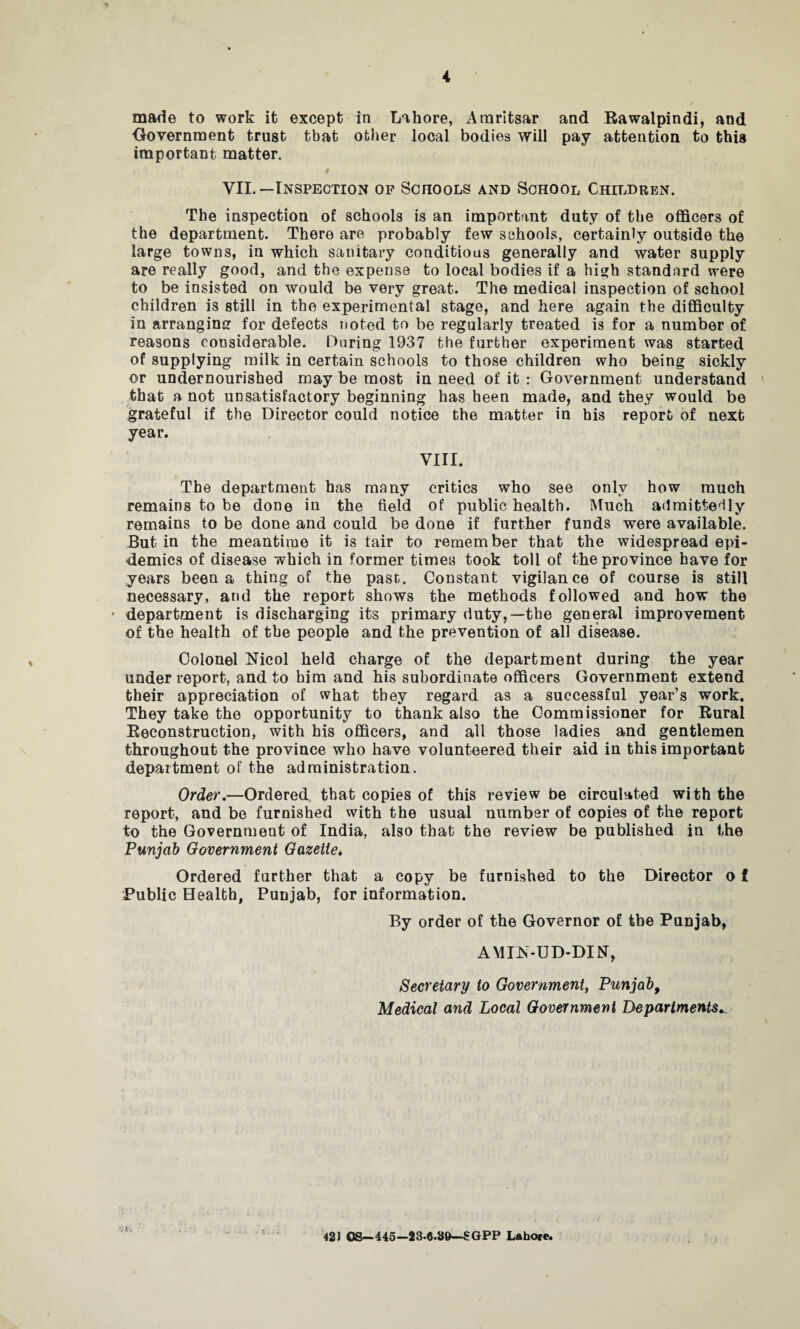 made to work it except in Lahore, Amritsar and Rawalpindi, and Government trust that other local bodies will pay attention to this important matter. i 9 VII.—Inspection op Schools and School Children. The inspection of schools is an important duty of the officers of the department. There are probably few schools, certainly outside the large towns, in which sanitary conditions generally and water supply are really good, and the expense to local bodies if a high standard were to be insisted on would be very great. The medical inspection of school children is still in the experimental stage, and here again the difficulty in arranging for defects noted to be regularly treated is for a number of reasons considerable. During 1937 the further experiment was started of supplying milk in certain schools to those children who being sickly or undernourished may be most in need of it : Government understand that a not unsatisfactory beginning has been made, and they would be grateful if the Director could notice the matter in his report of next year. VIII. The department has many critics who see only how much remains to be done in the field of public health. Much admittedly remains to be done and could be done if further funds were available. But in the meantime it is fair to remember that the widespread epi¬ demics of disease which in former times took toll of the province have for years been a thing of the past. Constant vigilance of course is still necessary, and the report shows the methods followed and how the • department is discharging its primary duty,—the general improvement of the health of the people and the prevention of all disease. Colonel Nicol held charge of the department during the year underreport, and to him and his subordinate officers Government extend their appreciation of what they regard as a successful year’s work. They take the opportunity to thank also the Commissioner for Rural Reconstruction, with his officers, and all those ladies and gentlemen throughout the province who have volunteered their aid in this important department of the administration. Order.—Ordered that copies of this review be circulated with the report, and be furnished with the usual number of copies of the report to the Government of India, also that the review be published in the Punjab Government Gazette. Ordered further that a copy be furnished to the Director o f Public Health, Punjab, for information. By order of the Governor of the Punjab, AMIfN-UD-DItf, Secretary to Government, Punjab, Medical and Local Government Departments •; t. 423 OS—445—23.6.89—SGPP Lahore.