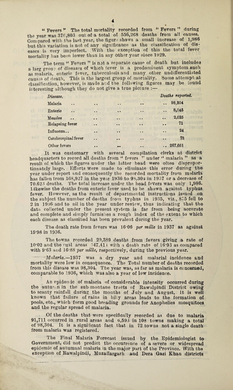 «« Fevers ” The total mortality recorded from “ Fevers ” during the year was 376,803 out of a total of 556,268 deaths from all causes. Compared with the last year, the figure shows a small increase of 1,986 but this variation is not of any significance as the classification of dis¬ eases is very imperfect. With the exception of this the total fever mortality has been lower than in any other year since 1929. The term 11 Fevers ” is not a separate cause of death but includes a larg group of diseases of which fever is a predominent symptom such as malaria, enteric fever, tuberculosis aud many other undifferentiated causes of death. This is the largest group of mortality. Some attempt at classification, however, is made and the following figures may be found interesting although they do not give a true picture Disease, Deaths reported. Malaria Enteric Measles Relapsing fever Influenza.. Cerebrospinal fever Other fevers .. 98,804 .. 8,045 2,625 71 24 73 .. 267,661 It was customary with several compilation clerks at district headquarters to record all deaths from “ fevers ’’ under (l malaria ” as a result of which the figures under the latter head were often dispropor¬ tionately large. Efforts were made to eliminate this error during the year under report and consequently the recorded mortality from malaria has fallen from 168,927 in the year 1936 to 9S,30i in 1937 or a decrease of 70.623 deaths. The total increase under the head fevers was only 1,986. Likewise the deaths from enteric fever used to be shown against typhus fever. However, as the result of departmental instructions issued on the subject the number of deaths from typhus in 1935, viz., 875 fell to 2 in 1936 and to nil in the year under review, thus indicating that the data collected under the present system is far from being accurate and complete and simply furnishes a rough index of the extent to which each disease as classified has been prevalent during the year. The death rate from fevers was 16*06 per mille in 1937 as against 15*98 in 1936. The towns recorded 29,389 deaths from fevers giving a rate of 10*02 and the rual areas 347,411 with a death rate of 16*93 as compared with 9*63 and 16*88 per mille, respectively, during the previous year. -Malaria.—1937 was a dry year and malarial incidence and mortality were low in consequence. The Total number of deaths recorded from this disease was 98,304. The year was, as far as malaria is concerned, comparable to 1936, which was also a year of low incidence. An epidemic of malaria of considerable intensity occurred during the autumn in the sub montane tracts of Rawalpindi District owiag to scanty rainfall daring the months of July and August. It is well known that failure of rains in hilly areas leads to the formation of pools, etc., which form good breading grounds for Anophelies mosquitoes and the regular spread of malaria. Of the deaths that were specifically recorded as due to malaria 91,711 occurred in rural areas and 6,593 in 108 towns making a total of 98,304. It is a significant fact that in 72 towns not a single death from malaria was registered. The Final Malaria Forecast issued by the Epidemiologist to Government, did not predict the occurrence of a severe or widespread epidemic of autumnal malaria in the major part of the Province. With the exception of Rawalpindi, Muzaffargarh and Dera Gazi Khan districts