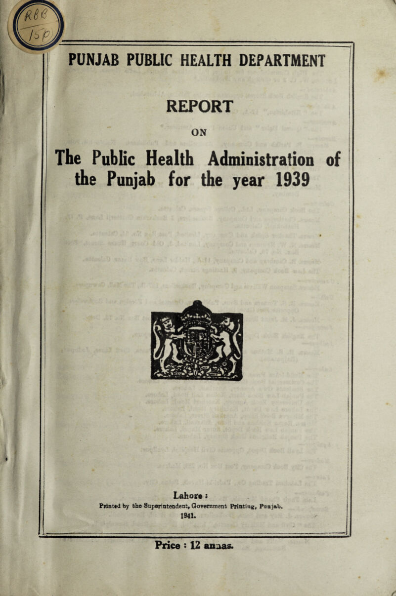 PUNJAB PUBLIC HEALTH DEPARTMENT REPORT ON The Public Health Administration of the Punjab for the year 1939 i r i i Lahore i Printed by the Superintendent, Government Printing, Punjab. 1941. ice! 12 anaas.
