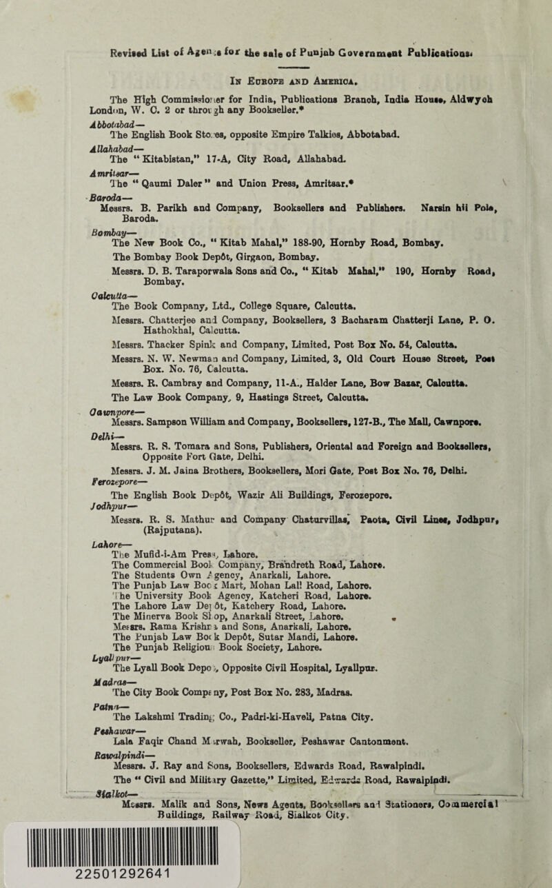 Revised List of Agents for tlae sale of Punjab Government Publications* In Europe and America. The High Commissioner for India, Publications Branch, India House, Aldwyoh London, W. C. 2 or throigh any Bookseller.* Abbotabad— The English Book Sfco es, opposite Empire Talkies, Abbotabad. Allahabad— The “ Kitabistan,” 17-A, City Road, Allahabad. Amritsar— The “ Qaumi Baler ” and Union Press, Amritsar.* Baroda— Messrs. B. Parikh and Company, Booksellers and Publishers. Narsin hii Pole, Baroda. Bombay— The New Book Co., “ Kitab Mahal,” 188-90, Hornby Road, Bombay. The Bombay Book Depfit, Girgaon, Bombay. Messrs. B. B. Taraporwala Sons and Co., “ Kitab Mahal,” 190, Hornby Road, Bombay. Calcutta— The Book Company, Ltd., College Square, Calcutta. Messrs. Chatterjee and Company, Booksellers, 3 Bacharam Chatterji Lane, P. D. Hathokhal, Calcutta. Messrs. Thacker Spink and Company, Limited, Post Box No. 54, Calcutta. Messrs. N. W. Newman and Company, Limited, 3, Old Court House Street, Post Box. No. 76, Calcutta. Messrs. R. Cambray and Company, 11-A., Haider Lane, Bow Bazar, Caloutta. The Law Book Company, 9, Hastings Street, Calcutta. Oaumpore— Messrs. Sampson William and Company, Booksellers, 127-B., The Mall, Cawnpore. Delhi— Messrs. R. 8. Tomara and Sons, Publishers, Oriental and Foreign and Booksellers, Opposite Fort Gate, Delhi. Messrs. J. M. Jaina Brothers, Booksellers, Mori Gate, Post Box No. 76, Delhi. Ferozepore— The English Book Depdt, Wazir Ali Buildings, Ferozepore. Jodhpur— Messrs. R. S. Mathur and Company Chaturvillasi Paota, Civil Lines, Jodhpur, (Rajputana). Lahore.— The Mufid-i-Am PresH, Lahore, The Commercial Bool Company, Brandreth Road, Lahore. The Students Own I gency, Anarkali, Lahore. The Punjab Law Boc t Mart, Mohan Lai! Road, Lahore. The University Boot Agency, Katcheri Road, Lahore. The Lahore Law Det 6t, Katchery Road, Lahore. The Minerva Book SI op, Anarkali Street, Lahore. « Messrs. Rama Krishr i and Sons, Anarkali, Lahore. The Punjab Law Boc k Depdt, Sutar Mandi, Lahore. The Punjab Religion ; Book Society, Lahore. LyaUpur— The Lyall Book Bepo), Opposite Civil Hospital, Lyallpur. Madras— The City Book Comp* ny. Post Box No. 283, Madras, Patna— The Lakshmi Trading Co., Padri-ki-Haveli, Patna City. Peshawar— Lala Faqir Chand M ,rwah. Bookseller, Peshawar Cantonment. Rawalpindi— Messrs. J. Ray and Sons, Booksellers, Edwards Road, Rawalpindi. The “ Civil and Military Gazette,” Limited, EdwarcL Road, Rawalpindi. Sialkot— T7 -- Messrs. Malik and Sons, News Agents, Booksellers and Stationers, Commercial Buildings, Railway Road, Sialkot City. 22501292641