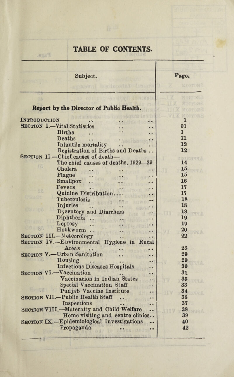 TABLE OF CONTENTS. Subject. Page, Report by the Director of Public Health. Introduction 1 Section I.—Vital Statistics 01 Births 1 Deaths 11 Infantile mortality 12 Registration of Births and Deaths .. 12 Section II.—Chief causes of death— The chief causes of deaths, 1929—39 14 Cholera 15 Plague 15 Smallpox .. 16 Fevers 17 Quinine Distribution_ 17 Tuberculosis .. — 18 Injuries 18 Dysentery and Diarrhoea 18 Diphtheria .. 19 Leprosy 19 Hookworm .. 20 Section III.—Meteorology 22 Section IV.—Environmental Hygiene in Rural Areas 23 Section V.—Urban Sanitation 29 Housing 29 Infectious Diseases Hospitals 30 Section VI.—Vaccination 31 Vaccination in Indian States 33 Special Vaccination Staff 33 Punjab Vaccine Institute 34 Section VII.—Public Health Staff 36 Inspections 37 Section VIII.—Maternity and Child Welfare 38 Home visiting and centre clinics.. 39 Section IX.—Epidemiological Investigations .. 40 Propaganda 42