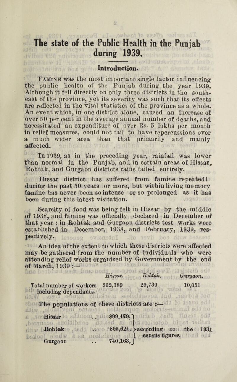 The state of the Public Health in the Punjab during 1939. Introduction* Famine was the most important single factor influencing the public healtn of the Punjab during the year 1939* Although it fell directly on only three districts in the south¬ east of the province, yet its severity was such that its effects are reflected in the vital statistics of the province as a whole. An event which, in one district alone, caused an increase of over 50 per cent in the average annual number of deaths, and necessitated an expenditure of over Rs, 5 lakhs per month in relief measures, could not fail to have repercussions over a much wider area than that primarily and mainly affected. In 1939, as in the preceding year, rainfall was lower than normal in the Punjab, and in certain areas of Hissar* Kohtak, and Gurgaon districts rains failed entirely. Hissar district has suffered from famine repeated 1 during the past 50 years or more, but within living memory famine has never been so intense or so prolonged as it has been during this latest visitation. Scarcity of food was being felt in Hissar by the middle of 1938, and famine was officially declared in December of that year : in Kohtak and Gurgaon districts test works were established in December, 1938, and February, 1939, res¬ pectively. An idea of the extent to which these districts were affected may be gathered from the number of individuals who were attending relief works organized by Government by the end of March, 1939 :— 7 i Hissar. RcJitak. Gurgaon. Total number of workers 202,389 29,739 10,051 including dependants. The populations of these districts are :— uj ■ ■ , * f' . . . . , • , .... f.U Hissar .. 899,479,1 I Kohtak . < 805,621, ^-according to the 1931 r j census figures. Gurgaon .. 740,163, J