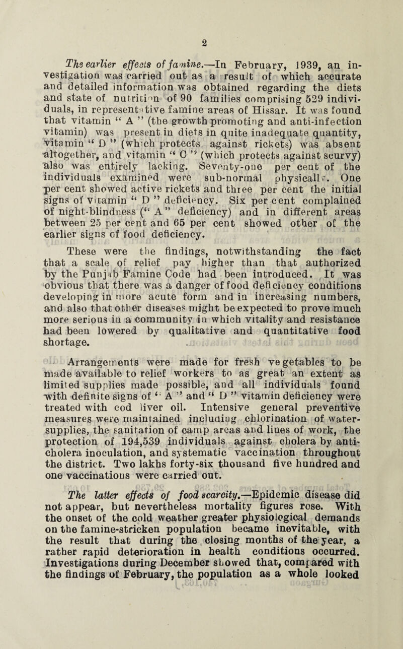 The earlier effects of famine.—In February, 1939, an in¬ vestigation was carried out as a result of which accurate and detailed information wag obtained regarding the diets and state of nutrition of 90 families comprising 529 indivi¬ duals, in representative famine areas of Hissar. It was found that vitamin “ A ” (the growth promoting and anti-infection vitamin) was present in diets in quite inadequate quantity, vitamin u D ” (which protects against rickets) was absent altogether, and vitamin “ 0 ’* (which protects against scurvy) also was entirely lacking. Seventy-one per cent of the individuals examined were sub-normal physicallv. One per cent showed active rickets and three per cent the initial signs of vitamin u D ” deficiency. Six per cent complained of night-blindness (4‘ A ” deficiency) and in different areas between 25 per cent and 65 per cent showed other of the earlier signs of food deficiency. These were the findings, notwithstanding the fact that a scale of relief pay higher than that authorized by the Punjab Famine Code had been introduced. It was obvious that there was a danger of food deficiency conditions developing in more acute form and in increasing numbers, and also that other diseases might be expected to prove much more serious in a community in which vitality and resistance had been lowered by qualitative and quantitative food shortage. Arrangements were made for fresh vegetables to be made available to relief workers to as great an extent as limited supplies made possible, and all individuals found with definite signs of A ” and “ D ” vitamin deficiency were treated with cod liver oil. Intensive general preventive measures were maintained including chlorination of water- supplies, the sanitation of camp areas and lines of work, the protection of 194,539 individuals against cholera by anti¬ cholera inoculation, and systematic vaccination throughout the district. Two lakhs forty-six thousand five hundred and one vaccinations were carried out. The latter effects of food scarcity.—Epidemic disease did not appear, but nevertheless mortality figures rose. With the onset of the cold weather greater physiological demands on the famine-stricken population became inevitable, with the result that during the closing months of the year, a rather rapid deterioration in health conditions occurred. Investigations during December showed that, compared with the findings of February, the population as a whole looked