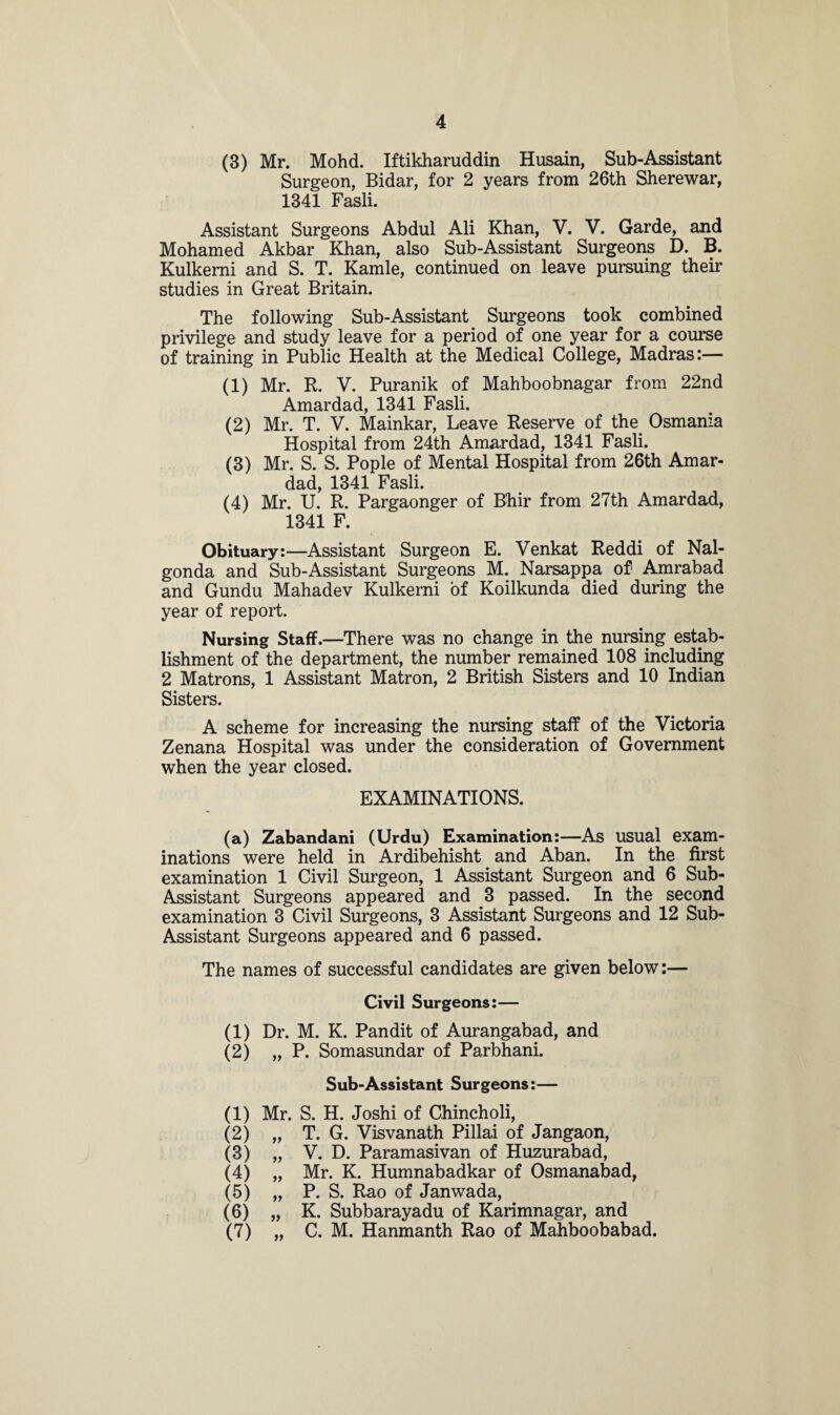 (3) Mr. Mohd. Iftikharuddin Husain, Sub-Assistant Surgeon, Bidar, for 2 years from 26th Sherewar, 1341 Fasli. Assistant Surgeons Abdul Ali Khan, V. V. Garde, and Mohamed Akbar Khan, also Sub-Assistant Surgeons D. B. Kulkemi and S. T. Kamle, continued on leave pursuing their studies in Great Britain. The following Sub-Assistant Surgeons took combined privilege and study leave for a period of one year for a course of training in Public Health at the Medical College, Madras:— (1) Mr. R. V. Puranik of Mahboobnagar from 22nd Amardad, 1341 Fasli. (2) Mr. T. V. Mainkar, Leave Reserve of the. Osmania Hospital from 24th Amardad, 1341 Fasli. (3) Mr. S. S. Pople of Mental Hospital from 26th Amar¬ dad, 1341 Fasli. (4) Mr. U. R. Pargaonger of B'hir from 27th Amardad, 1341 F. Obituary:—Assistant Surgeon E. Venkat Reddi of Nal- gonda and Sub-Assistant Surgeons M. Narsappa of Amrabad and Gundu Mahadev Kulkemi of Koilkunda died during the year of report. Nursing Staff.—There was no change in the nursing estab¬ lishment of the department, the number remained 108 including 2 Matrons, 1 Assistant Matron, 2 British Sisters and 10 Indian Sisters. A scheme for increasing the nursing staff of the Victoria Zenana Hospital was under the consideration of Government when the year closed. EXAMINATIONS. (а) Zabandani (Urdu) Examination:—As usual exam¬ inations were held in Ardibehisht and Aban. In the first examination 1 Civil Surgeon, 1 Assistant Surgeon and 6 Sub- Assistant Surgeons appeared and 3 passed. In the second examination 3 Civil Surgeons, 3 Assistant Surgeons and 12 Sub- Assistant Surgeons appeared and 6 passed. The names of successful candidates are given below:— Civil Surgeons:— (1) Dr. M. K. Pandit of Aurangabad, and (2) „ P. Somasundar of Parbhani. Sub-Assistant Surgeons:— (1) Mr. S. H. Joshi of Chincholi, (2) „ T. G. Visvanath Pillai of Jangaon, (3) „ V. D. Paramasivan of Huzurabad, (4) „ Mr. K. Humnabadkar of Osmanabad, (5) „ P. S. Rao of Janwada, (б) „ K. Subbarayadu of Karimnagar, and (7) „ C. M. Hanmanth Rao of Mahboobabad.