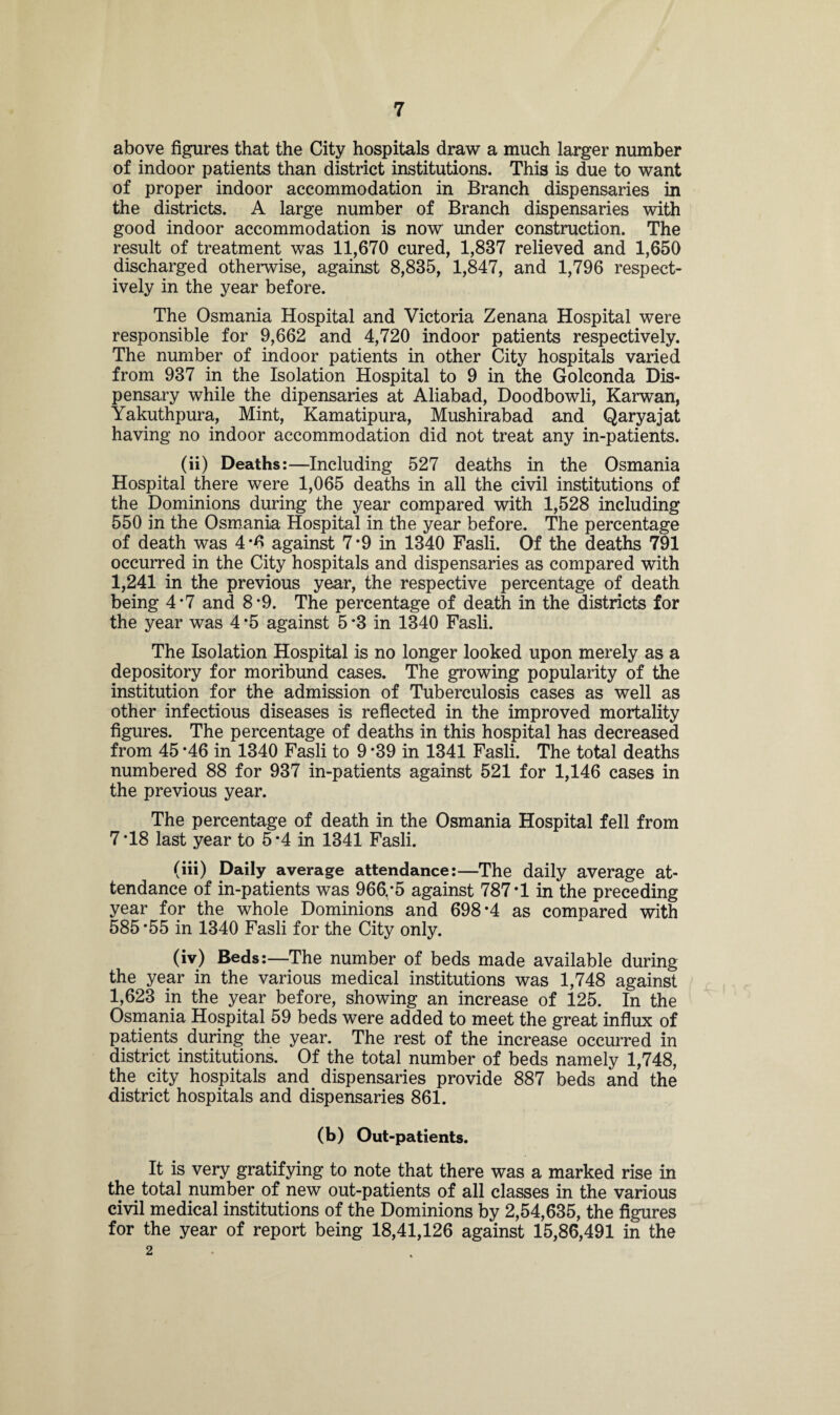 above figures that the City hospitals draw a much larger number of indoor patients than district institutions. This is due to want of proper indoor accommodation in Branch dispensaries in the districts. A large number of Branch dispensaries with good indoor accommodation is now under construction. The result of treatment was 11,670 cured, 1,837 relieved and 1,650 discharged otherwise, against 8,835, 1,847, and 1,796 respect¬ ively in the year before. The Osmania Hospital and Victoria Zenana Hospital were responsible for 9,662 and 4,720 indoor patients respectively. The number of indoor patients in other City hospitals varied from 937 in the Isolation Hospital to 9 in the Golconda Dis¬ pensary while the dipensaries at Aliabad, Doodbowli, Karwan, Yakuthpura, Mint, Kamatipura, Mushirabad and Qaryajat having no indoor accommodation did not treat any in-patients. (ii) Deaths:—Including 527 deaths in the Osmania Hospital there were 1,065 deaths in all the civil institutions of the Dominions during the year compared with 1,528 including 550 in the Osmania Hospital in the year before. The percentage of death was 4*6 against 7*9 in 1340 Fasli. Of the deaths 791 occurred in the City hospitals and dispensaries as compared with 1,241 in the previous year, the respective percentage of death being 4*7 and 8*9. The percentage of death in the districts for the year was 4 *5 against 5 *3 in 1340 Fasli. The Isolation Hospital is no longer looked upon merely as a depository for moribund cases. The growing popularity of the institution for the admission of Tuberculosis cases as well as other infectious diseases is reflected in the improved mortality figures. The percentage of deaths in this hospital has decreased from 45 *46 in 1340 Fasli to 9 *39 in 1341 Fasli. The total deaths numbered 88 for 937 in-patients against 521 for 1,146 cases in the previous year. The percentage of death in the Osmania Hospital fell from 7*18 last year to 5*4 in 1341 Fasli. (iii) Daily average attendance:—The daily average at¬ tendance of in-patients was 966,*5 against 787*1 in the preceding year for the whole Dominions and 698*4 as compared with 585*55 in 1340 Fasli for the City only. (iv) Beds:—The number of beds made available during the year in the various medical institutions was 1,748 against 1,623 in the year before, showing an increase of 125. In the Osmania Hospital 59 beds were added to meet the great influx of patients during the year. The rest of the increase occurred in district institutions. Of the total number of beds namely 1,748, the city hospitals and dispensaries provide 887 beds and the district hospitals and dispensaries 861. (b) Out-patients. It is very gratifying to note that there was a marked rise in the total number of new out-patients of all classes in the various civil medical institutions of the Dominions by 2,54,635, the figures for the year of report being 18,41,126 against 15,86,491 in the