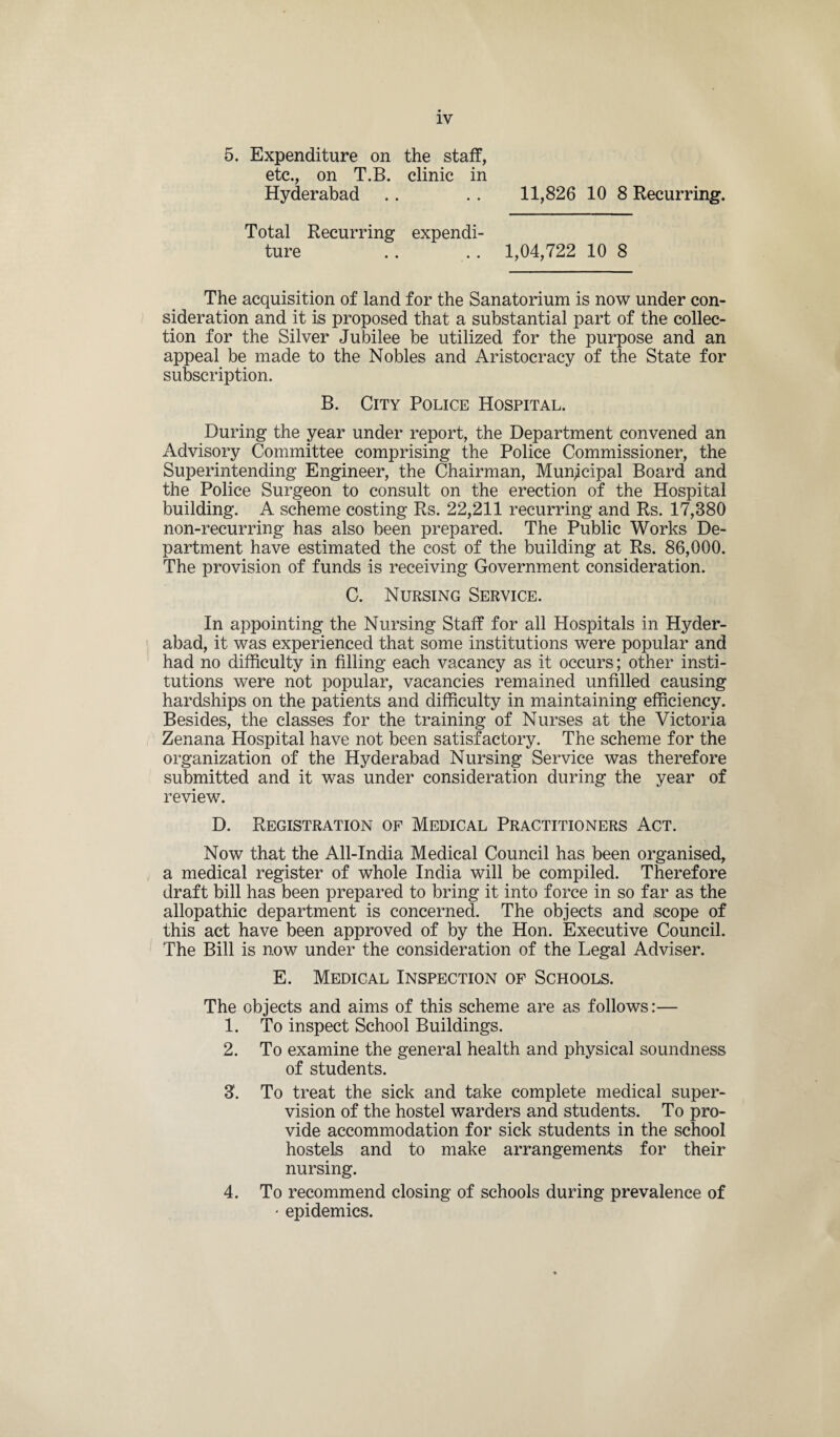 5. Expenditure on the staff, etc., on T.B. clinic in Hyderabad .. .. 11,826108 Recurring. Total Recurring expendi¬ ture .. .. 1,04,722 10 8 The acquisition of land for the Sanatorium is now under con¬ sideration and it is proposed that a substantial part of the collec¬ tion for the Silver Jubilee be utilized for the purpose and an appeal be made to the Nobles and Aristocracy of the State for subscription. B. City Police Hospital. During the year under report, the Department convened an Advisory Committee comprising the Police Commissioner, the Superintending Engineer, the Chairman, Municipal Board and the Police Surgeon to consult on the erection of the Hospital building. A scheme costing Rs. 22,211 recurring and Rs. 17,380 non-recurring has also been prepared. The Public Works De¬ partment have estimated the cost of the building at Rs. 86,000. The provision of funds is receiving Government consideration. C. Nursing Service. In appointing the Nursing Staff for all Hospitals in Hyder¬ abad, it was experienced that some institutions were popular and had no difficulty in filling each vacancy as it occurs; other insti¬ tutions were not popular, vacancies remained unfilled causing hardships on the patients and difficulty in maintaining efficiency. Besides, the classes for the training of Nurses at the Victoria Zenana Hospital have not been satisfactory. The scheme for the organization of the Hyderabad Nursing Service was therefore submitted and it was under consideration during the year of review. D. Registration of Medical Practitioners Act. Now that the All-India Medical Council has been organised, a medical register of whole India will be compiled. Therefore draft bill has been prepared to bring it into force in so far as the allopathic department is concerned. The objects and scope of this act have been approved of by the Hon. Executive Council. The Bill is now under the consideration of the Legal Adviser. E. Medical Inspection of Schools. The objects and aims of this scheme are as follows:— 1. To inspect School Buildings. 2. To examine the general health and physical soundness of students. 8. To treat the sick and take complete medical super¬ vision of the hostel warders and students. To pro¬ vide accommodation for sick students in the school hostels and to make arrangements for their nursing. 4. To recommend closing of schools during prevalence of * epidemics.